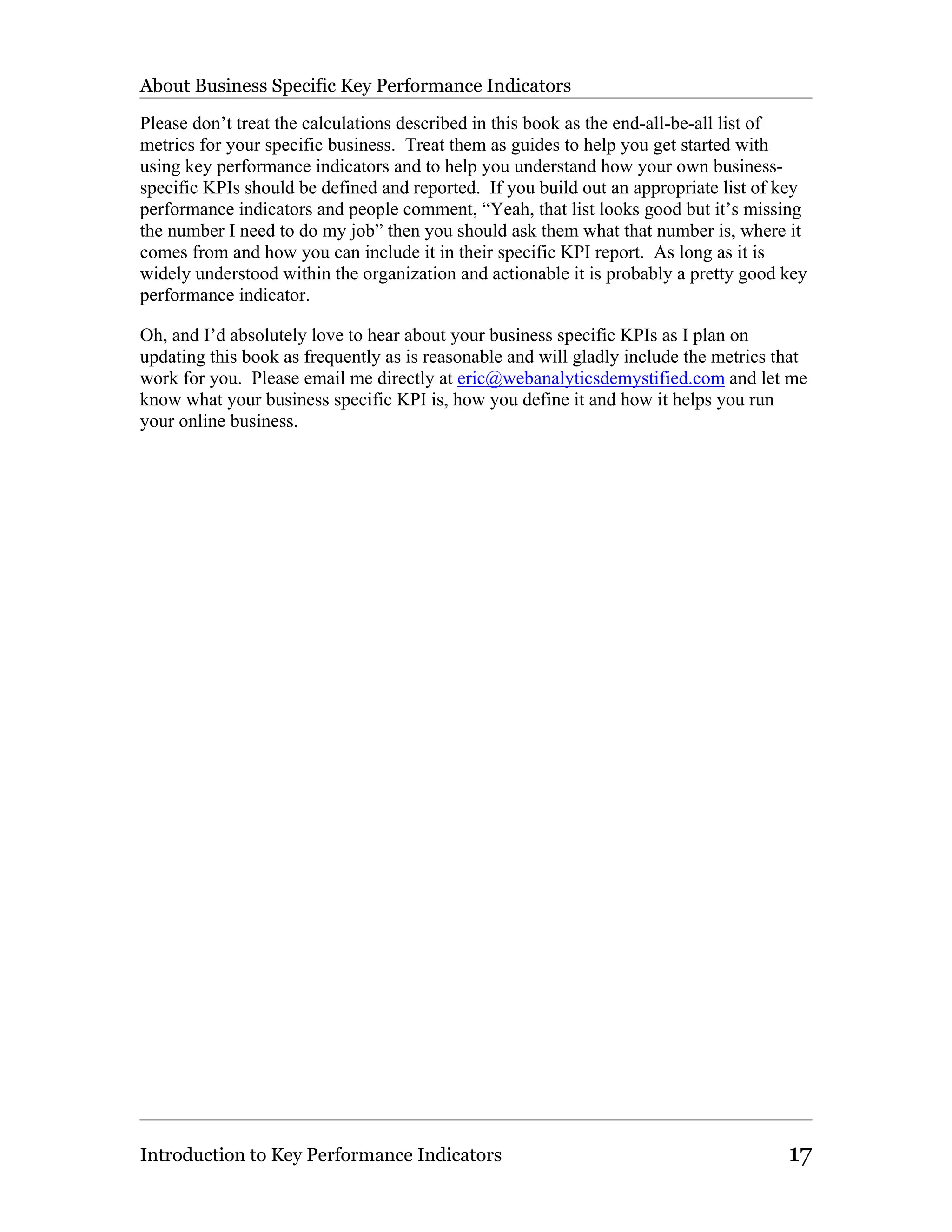 About Business Specific Key Performance Indicators

Please don’t treat the calculations described in this book as the end-all-be-all list of
metrics for your specific business. Treat them as guides to help you get started with
using key performance indicators and to help you understand how your own business-
specific KPIs should be defined and reported. If you build out an appropriate list of key
performance indicators and people comment, “Yeah, that list looks good but it’s missing
the number I need to do my job” then you should ask them what that number is, where it
comes from and how you can include it in their specific KPI report. As long as it is
widely understood within the organization and actionable it is probably a pretty good key
performance indicator.

Oh, and I’d absolutely love to hear about your business specific KPIs as I plan on
updating this book as frequently as is reasonable and will gladly include the metrics that
work for you. Please email me directly at eric@webanalyticsdemystified.com and let me
know what your business specific KPI is, how you define it and how it helps you run
your online business.




Introduction to Key Performance Indicators                                             17
 