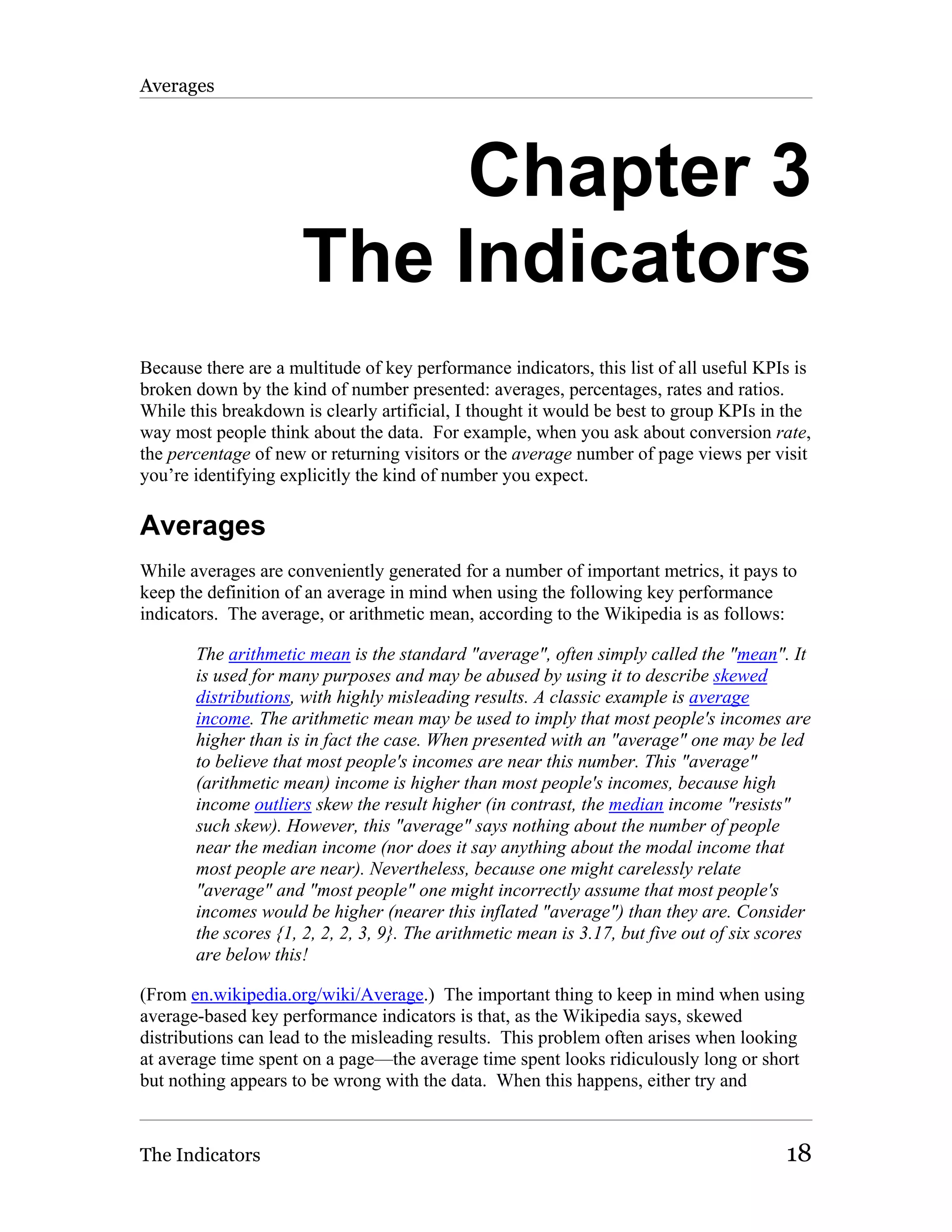Averages




                           Chapter 3
                      The Indicators
Because there are a multitude of key performance indicators, this list of all useful KPIs is
broken down by the kind of number presented: averages, percentages, rates and ratios.
While this breakdown is clearly artificial, I thought it would be best to group KPIs in the
way most people think about the data. For example, when you ask about conversion rate,
the percentage of new or returning visitors or the average number of page views per visit
you’re identifying explicitly the kind of number you expect.

Averages
While averages are conveniently generated for a number of important metrics, it pays to
keep the definition of an average in mind when using the following key performance
indicators. The average, or arithmetic mean, according to the Wikipedia is as follows:

       The arithmetic mean is the standard "average", often simply called the "mean". It
       is used for many purposes and may be abused by using it to describe skewed
       distributions, with highly misleading results. A classic example is average
       income. The arithmetic mean may be used to imply that most people's incomes are
       higher than is in fact the case. When presented with an "average" one may be led
       to believe that most people's incomes are near this number. This "average"
       (arithmetic mean) income is higher than most people's incomes, because high
       income outliers skew the result higher (in contrast, the median income "resists"
       such skew). However, this "average" says nothing about the number of people
       near the median income (nor does it say anything about the modal income that
       most people are near). Nevertheless, because one might carelessly relate
       "average" and "most people" one might incorrectly assume that most people's
       incomes would be higher (nearer this inflated "average") than they are. Consider
       the scores {1, 2, 2, 2, 3, 9}. The arithmetic mean is 3.17, but five out of six scores
       are below this!

(From en.wikipedia.org/wiki/Average.) The important thing to keep in mind when using
average-based key performance indicators is that, as the Wikipedia says, skewed
distributions can lead to the misleading results. This problem often arises when looking
at average time spent on a page—the average time spent looks ridiculously long or short
but nothing appears to be wrong with the data. When this happens, either try and



The Indicators                                                                           18
 