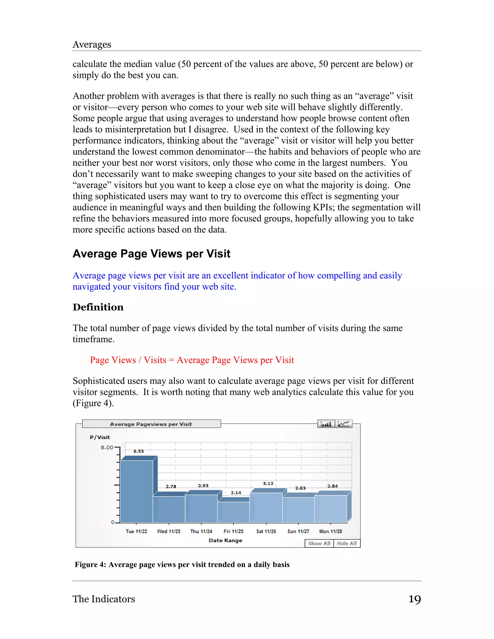 Averages

calculate the median value (50 percent of the values are above, 50 percent are below) or
simply do the best you can.

Another problem with averages is that there is really no such thing as an “average” visit
or visitor—every person who comes to your web site will behave slightly differently.
Some people argue that using averages to understand how people browse content often
leads to misinterpretation but I disagree. Used in the context of the following key
performance indicators, thinking about the “average” visit or visitor will help you better
understand the lowest common denominator—the habits and behaviors of people who are
neither your best nor worst visitors, only those who come in the largest numbers. You
don’t necessarily want to make sweeping changes to your site based on the activities of
“average” visitors but you want to keep a close eye on what the majority is doing. One
thing sophisticated users may want to try to overcome this effect is segmenting your
audience in meaningful ways and then building the following KPIs; the segmentation will
refine the behaviors measured into more focused groups, hopefully allowing you to take
more specific actions based on the data.

Average Page Views per Visit
Average page views per visit are an excellent indicator of how compelling and easily
navigated your visitors find your web site.

Definition

The total number of page views divided by the total number of visits during the same
timeframe.

    Page Views / Visits = Average Page Views per Visit

Sophisticated users may also want to calculate average page views per visit for different
visitor segments. It is worth noting that many web analytics calculate this value for you
(Figure 4).




Figure 4: Average page views per visit trended on a daily basis



The Indicators                                                                         19
 
