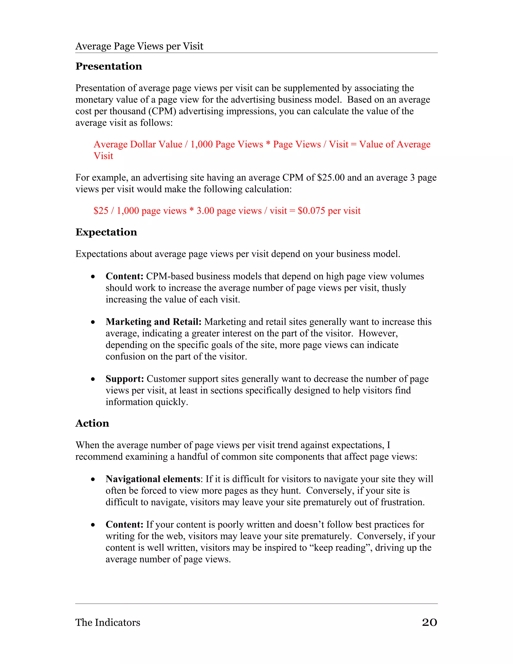 Average Page Views per Visit

Presentation

Presentation of average page views per visit can be supplemented by associating the
monetary value of a page view for the advertising business model. Based on an average
cost per thousand (CPM) advertising impressions, you can calculate the value of the
average visit as follows:

    Average Dollar Value / 1,000 Page Views * Page Views / Visit = Value of Average
    Visit

For example, an advertising site having an average CPM of $25.00 and an average 3 page
views per visit would make the following calculation:

    $25 / 1,000 page views * 3.00 page views / visit = $0.075 per visit

Expectation

Expectations about average page views per visit depend on your business model.

   •   Content: CPM-based business models that depend on high page view volumes
       should work to increase the average number of page views per visit, thusly
       increasing the value of each visit.

   •   Marketing and Retail: Marketing and retail sites generally want to increase this
       average, indicating a greater interest on the part of the visitor. However,
       depending on the specific goals of the site, more page views can indicate
       confusion on the part of the visitor.

   •   Support: Customer support sites generally want to decrease the number of page
       views per visit, at least in sections specifically designed to help visitors find
       information quickly.

Action

When the average number of page views per visit trend against expectations, I
recommend examining a handful of common site components that affect page views:

   •   Navigational elements: If it is difficult for visitors to navigate your site they will
       often be forced to view more pages as they hunt. Conversely, if your site is
       difficult to navigate, visitors may leave your site prematurely out of frustration.

   •   Content: If your content is poorly written and doesn’t follow best practices for
       writing for the web, visitors may leave your site prematurely. Conversely, if your
       content is well written, visitors may be inspired to “keep reading”, driving up the
       average number of page views.




The Indicators                                                                           20
 