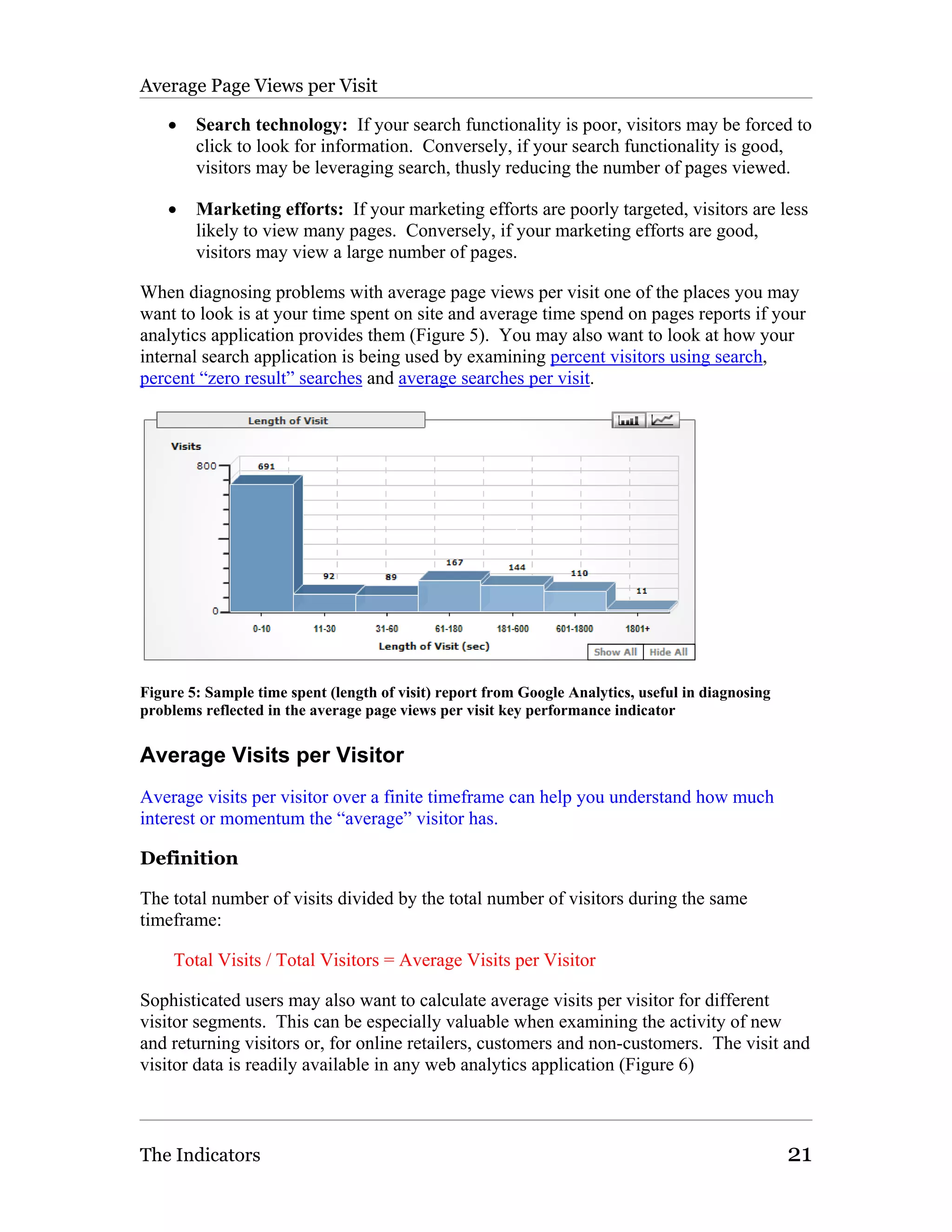 Average Page Views per Visit

    •   Search technology: If your search functionality is poor, visitors may be forced to
        click to look for information. Conversely, if your search functionality is good,
        visitors may be leveraging search, thusly reducing the number of pages viewed.

    •   Marketing efforts: If your marketing efforts are poorly targeted, visitors are less
        likely to view many pages. Conversely, if your marketing efforts are good,
        visitors may view a large number of pages.

When diagnosing problems with average page views per visit one of the places you may
want to look is at your time spent on site and average time spend on pages reports if your
analytics application provides them (Figure 5). You may also want to look at how your
internal search application is being used by examining percent visitors using search,
percent “zero result” searches and average searches per visit.




Figure 5: Sample time spent (length of visit) report from Google Analytics, useful in diagnosing
problems reflected in the average page views per visit key performance indicator


Average Visits per Visitor
Average visits per visitor over a finite timeframe can help you understand how much
interest or momentum the “average” visitor has.

Definition

The total number of visits divided by the total number of visitors during the same
timeframe:

     Total Visits / Total Visitors = Average Visits per Visitor

Sophisticated users may also want to calculate average visits per visitor for different
visitor segments. This can be especially valuable when examining the activity of new
and returning visitors or, for online retailers, customers and non-customers. The visit and
visitor data is readily available in any web analytics application (Figure 6)



The Indicators                                                                                     21
 