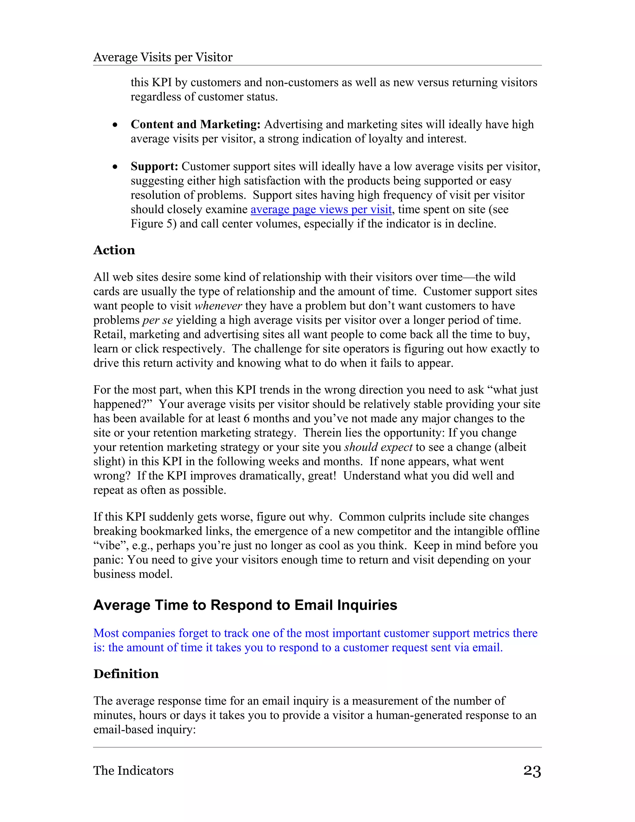 Average Visits per Visitor

       this KPI by customers and non-customers as well as new versus returning visitors
       regardless of customer status.

   •   Content and Marketing: Advertising and marketing sites will ideally have high
       average visits per visitor, a strong indication of loyalty and interest.

   •   Support: Customer support sites will ideally have a low average visits per visitor,
       suggesting either high satisfaction with the products being supported or easy
       resolution of problems. Support sites having high frequency of visit per visitor
       should closely examine average page views per visit, time spent on site (see
       Figure 5) and call center volumes, especially if the indicator is in decline.

Action

All web sites desire some kind of relationship with their visitors over time—the wild
cards are usually the type of relationship and the amount of time. Customer support sites
want people to visit whenever they have a problem but don’t want customers to have
problems per se yielding a high average visits per visitor over a longer period of time.
Retail, marketing and advertising sites all want people to come back all the time to buy,
learn or click respectively. The challenge for site operators is figuring out how exactly to
drive this return activity and knowing what to do when it fails to appear.

For the most part, when this KPI trends in the wrong direction you need to ask “what just
happened?” Your average visits per visitor should be relatively stable providing your site
has been available for at least 6 months and you’ve not made any major changes to the
site or your retention marketing strategy. Therein lies the opportunity: If you change
your retention marketing strategy or your site you should expect to see a change (albeit
slight) in this KPI in the following weeks and months. If none appears, what went
wrong? If the KPI improves dramatically, great! Understand what you did well and
repeat as often as possible.

If this KPI suddenly gets worse, figure out why. Common culprits include site changes
breaking bookmarked links, the emergence of a new competitor and the intangible offline
“vibe”, e.g., perhaps you’re just no longer as cool as you think. Keep in mind before you
panic: You need to give your visitors enough time to return and visit depending on your
business model.

Average Time to Respond to Email Inquiries
Most companies forget to track one of the most important customer support metrics there
is: the amount of time it takes you to respond to a customer request sent via email.

Definition

The average response time for an email inquiry is a measurement of the number of
minutes, hours or days it takes you to provide a visitor a human-generated response to an
email-based inquiry:


The Indicators                                                                          23
 
