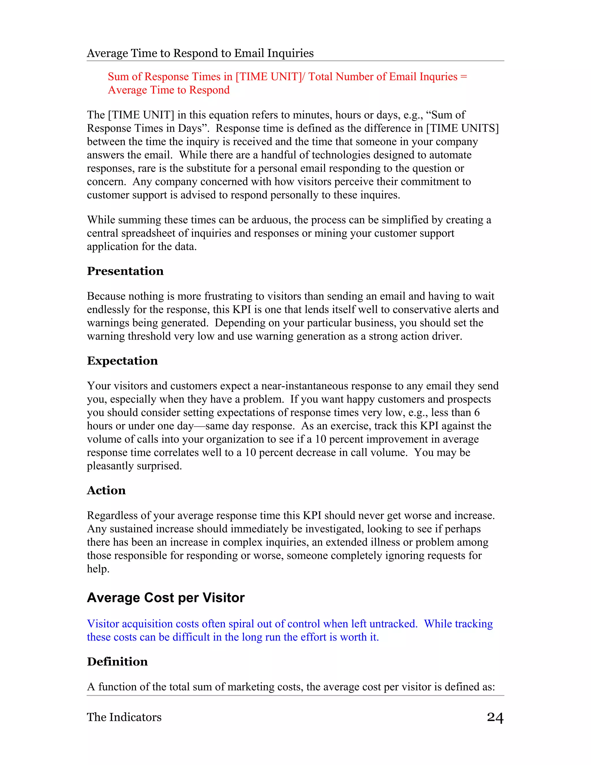 Average Time to Respond to Email Inquiries

    Sum of Response Times in [TIME UNIT]/ Total Number of Email Inquries =
    Average Time to Respond

The [TIME UNIT] in this equation refers to minutes, hours or days, e.g., “Sum of
Response Times in Days”. Response time is defined as the difference in [TIME UNITS]
between the time the inquiry is received and the time that someone in your company
answers the email. While there are a handful of technologies designed to automate
responses, rare is the substitute for a personal email responding to the question or
concern. Any company concerned with how visitors perceive their commitment to
customer support is advised to respond personally to these inquires.

While summing these times can be arduous, the process can be simplified by creating a
central spreadsheet of inquiries and responses or mining your customer support
application for the data.

Presentation

Because nothing is more frustrating to visitors than sending an email and having to wait
endlessly for the response, this KPI is one that lends itself well to conservative alerts and
warnings being generated. Depending on your particular business, you should set the
warning threshold very low and use warning generation as a strong action driver.

Expectation

Your visitors and customers expect a near-instantaneous response to any email they send
you, especially when they have a problem. If you want happy customers and prospects
you should consider setting expectations of response times very low, e.g., less than 6
hours or under one day—same day response. As an exercise, track this KPI against the
volume of calls into your organization to see if a 10 percent improvement in average
response time correlates well to a 10 percent decrease in call volume. You may be
pleasantly surprised.

Action

Regardless of your average response time this KPI should never get worse and increase.
Any sustained increase should immediately be investigated, looking to see if perhaps
there has been an increase in complex inquiries, an extended illness or problem among
those responsible for responding or worse, someone completely ignoring requests for
help.

Average Cost per Visitor
Visitor acquisition costs often spiral out of control when left untracked. While tracking
these costs can be difficult in the long run the effort is worth it.

Definition

A function of the total sum of marketing costs, the average cost per visitor is defined as:

The Indicators                                                                            24
 