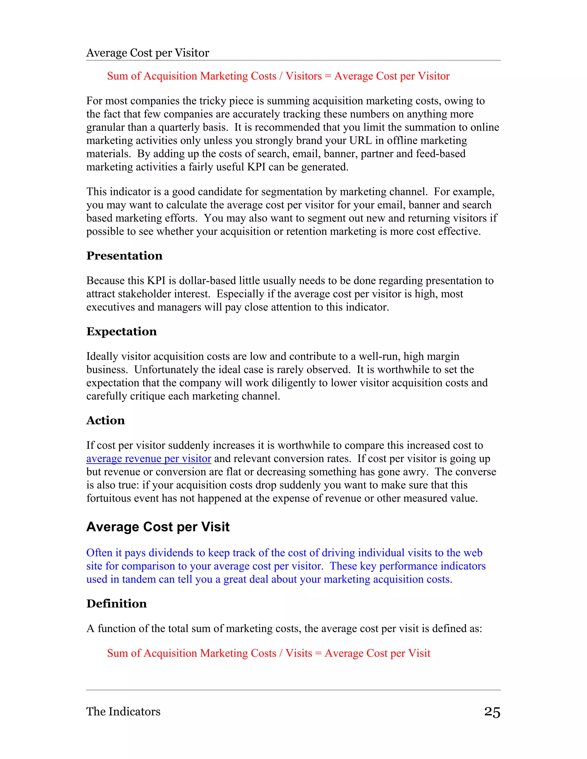 Average Cost per Visitor

    Sum of Acquisition Marketing Costs / Visitors = Average Cost per Visitor

For most companies the tricky piece is summing acquisition marketing costs, owing to
the fact that few companies are accurately tracking these numbers on anything more
granular than a quarterly basis. It is recommended that you limit the summation to online
marketing activities only unless you strongly brand your URL in offline marketing
materials. By adding up the costs of search, email, banner, partner and feed-based
marketing activities a fairly useful KPI can be generated.

This indicator is a good candidate for segmentation by marketing channel. For example,
you may want to calculate the average cost per visitor for your email, banner and search
based marketing efforts. You may also want to segment out new and returning visitors if
possible to see whether your acquisition or retention marketing is more cost effective.

Presentation

Because this KPI is dollar-based little usually needs to be done regarding presentation to
attract stakeholder interest. Especially if the average cost per visitor is high, most
executives and managers will pay close attention to this indicator.

Expectation

Ideally visitor acquisition costs are low and contribute to a well-run, high margin
business. Unfortunately the ideal case is rarely observed. It is worthwhile to set the
expectation that the company will work diligently to lower visitor acquisition costs and
carefully critique each marketing channel.

Action

If cost per visitor suddenly increases it is worthwhile to compare this increased cost to
average revenue per visitor and relevant conversion rates. If cost per visitor is going up
but revenue or conversion are flat or decreasing something has gone awry. The converse
is also true: if your acquisition costs drop suddenly you want to make sure that this
fortuitous event has not happened at the expense of revenue or other measured value.

Average Cost per Visit
Often it pays dividends to keep track of the cost of driving individual visits to the web
site for comparison to your average cost per visitor. These key performance indicators
used in tandem can tell you a great deal about your marketing acquisition costs.

Definition

A function of the total sum of marketing costs, the average cost per visit is defined as:

    Sum of Acquisition Marketing Costs / Visits = Average Cost per Visit




The Indicators                                                                              25
 