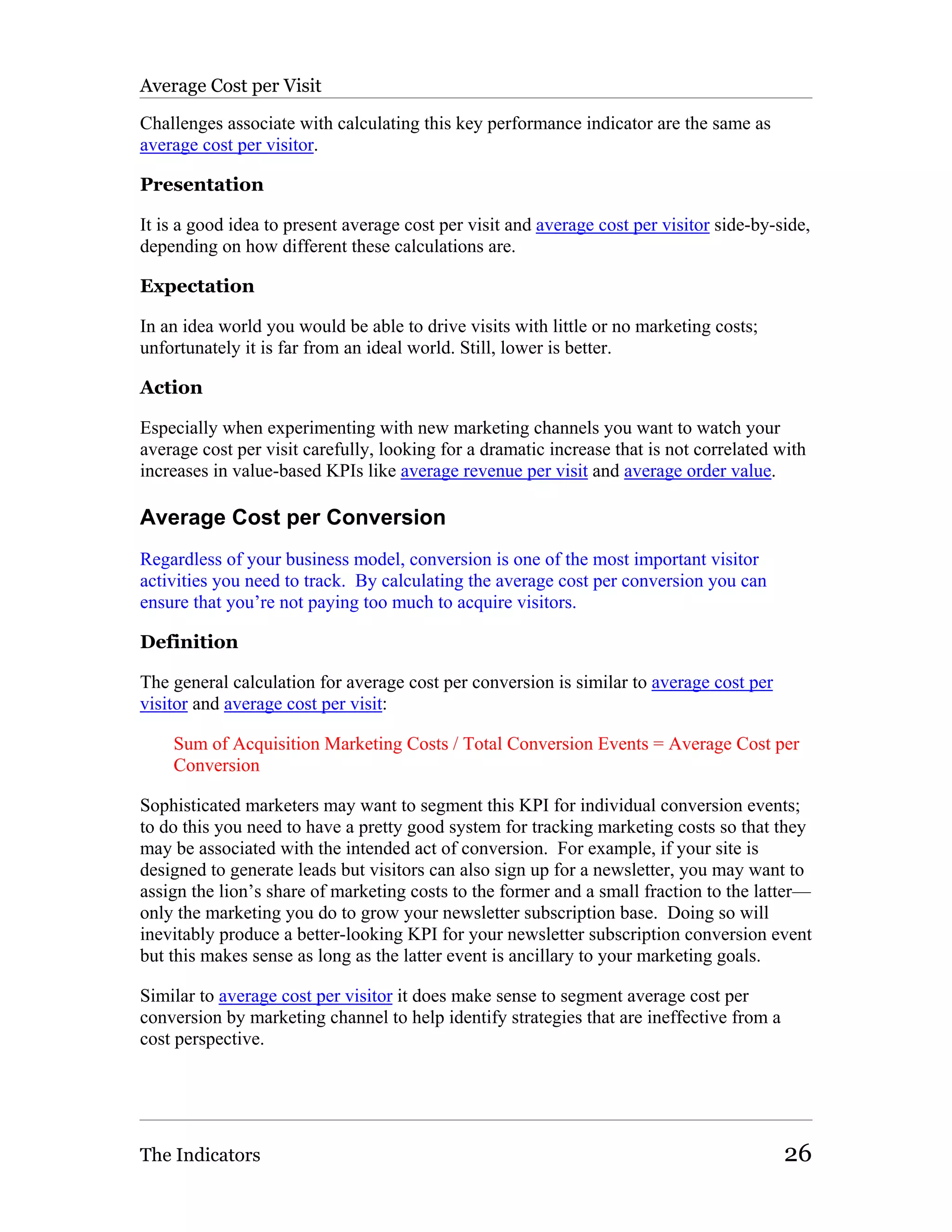Average Cost per Visit

Challenges associate with calculating this key performance indicator are the same as
average cost per visitor.

Presentation

It is a good idea to present average cost per visit and average cost per visitor side-by-side,
depending on how different these calculations are.

Expectation

In an idea world you would be able to drive visits with little or no marketing costs;
unfortunately it is far from an ideal world. Still, lower is better.

Action

Especially when experimenting with new marketing channels you want to watch your
average cost per visit carefully, looking for a dramatic increase that is not correlated with
increases in value-based KPIs like average revenue per visit and average order value.

Average Cost per Conversion
Regardless of your business model, conversion is one of the most important visitor
activities you need to track. By calculating the average cost per conversion you can
ensure that you’re not paying too much to acquire visitors.

Definition

The general calculation for average cost per conversion is similar to average cost per
visitor and average cost per visit:

    Sum of Acquisition Marketing Costs / Total Conversion Events = Average Cost per
    Conversion

Sophisticated marketers may want to segment this KPI for individual conversion events;
to do this you need to have a pretty good system for tracking marketing costs so that they
may be associated with the intended act of conversion. For example, if your site is
designed to generate leads but visitors can also sign up for a newsletter, you may want to
assign the lion’s share of marketing costs to the former and a small fraction to the latter—
only the marketing you do to grow your newsletter subscription base. Doing so will
inevitably produce a better-looking KPI for your newsletter subscription conversion event
but this makes sense as long as the latter event is ancillary to your marketing goals.

Similar to average cost per visitor it does make sense to segment average cost per
conversion by marketing channel to help identify strategies that are ineffective from a
cost perspective.




The Indicators                                                                            26
 
