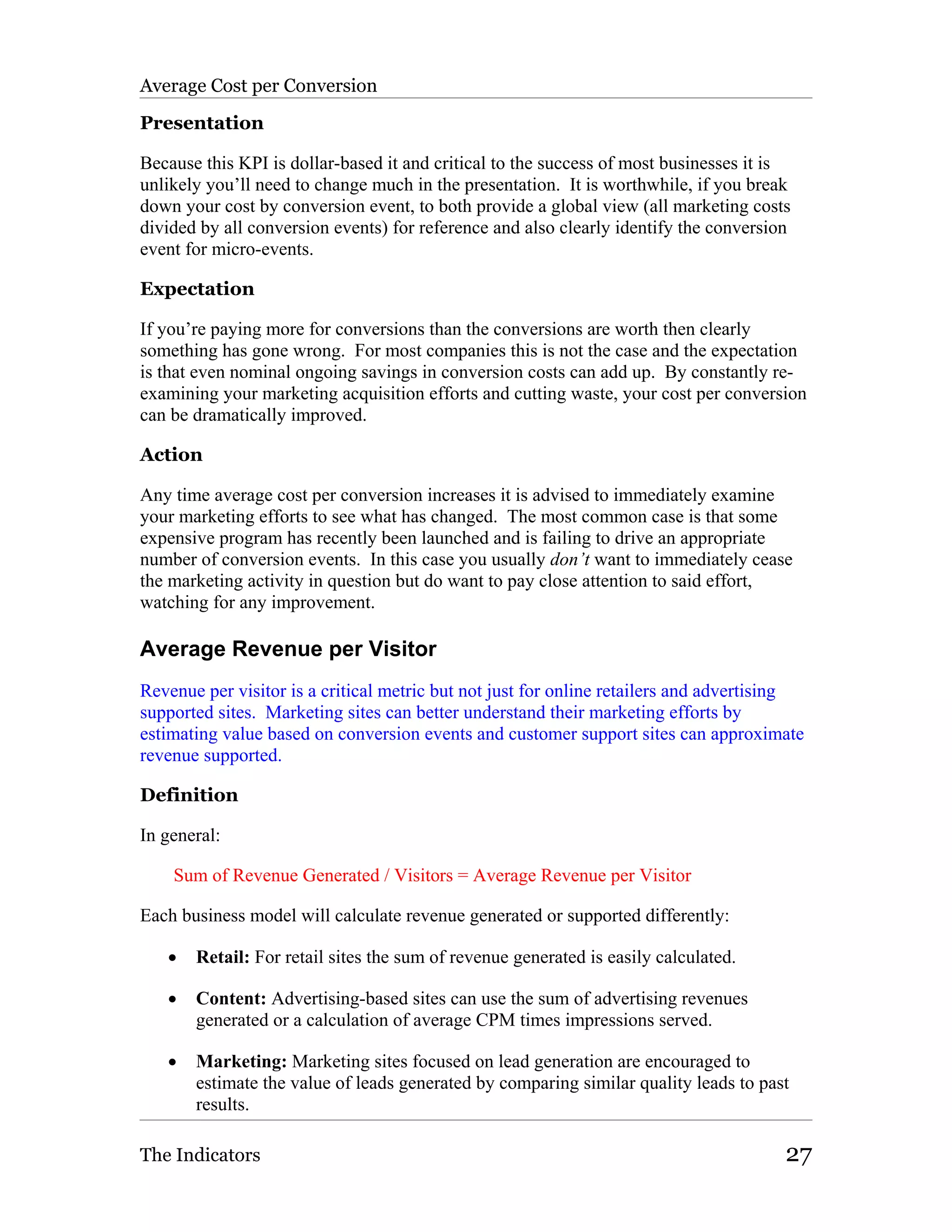 Average Cost per Conversion

Presentation

Because this KPI is dollar-based it and critical to the success of most businesses it is
unlikely you’ll need to change much in the presentation. It is worthwhile, if you break
down your cost by conversion event, to both provide a global view (all marketing costs
divided by all conversion events) for reference and also clearly identify the conversion
event for micro-events.

Expectation

If you’re paying more for conversions than the conversions are worth then clearly
something has gone wrong. For most companies this is not the case and the expectation
is that even nominal ongoing savings in conversion costs can add up. By constantly re-
examining your marketing acquisition efforts and cutting waste, your cost per conversion
can be dramatically improved.

Action

Any time average cost per conversion increases it is advised to immediately examine
your marketing efforts to see what has changed. The most common case is that some
expensive program has recently been launched and is failing to drive an appropriate
number of conversion events. In this case you usually don’t want to immediately cease
the marketing activity in question but do want to pay close attention to said effort,
watching for any improvement.

Average Revenue per Visitor
Revenue per visitor is a critical metric but not just for online retailers and advertising
supported sites. Marketing sites can better understand their marketing efforts by
estimating value based on conversion events and customer support sites can approximate
revenue supported.

Definition

In general:

    Sum of Revenue Generated / Visitors = Average Revenue per Visitor

Each business model will calculate revenue generated or supported differently:

   •   Retail: For retail sites the sum of revenue generated is easily calculated.

   •   Content: Advertising-based sites can use the sum of advertising revenues
       generated or a calculation of average CPM times impressions served.

   •   Marketing: Marketing sites focused on lead generation are encouraged to
       estimate the value of leads generated by comparing similar quality leads to past
       results.

The Indicators                                                                         27
 