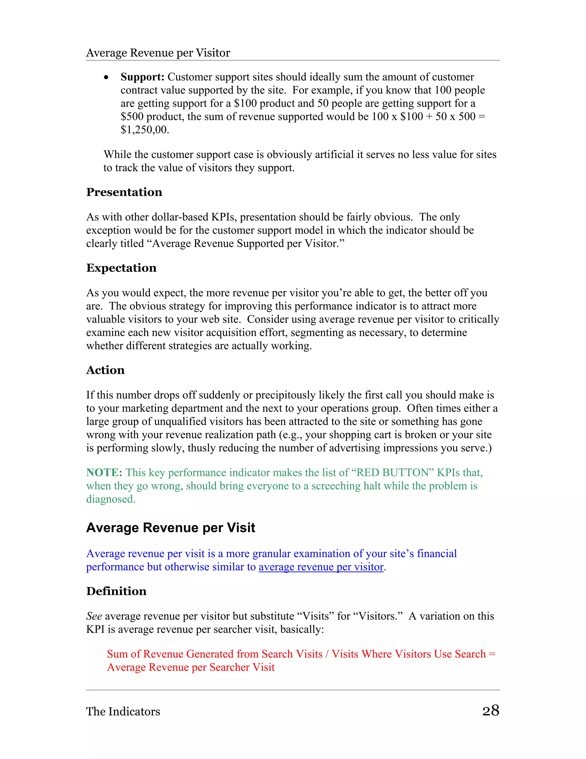Average Revenue per Visitor

   •   Support: Customer support sites should ideally sum the amount of customer
       contract value supported by the site. For example, if you know that 100 people
       are getting support for a $100 product and 50 people are getting support for a
       $500 product, the sum of revenue supported would be 100 x $100 + 50 x 500 =
       $1,250,00.

   While the customer support case is obviously artificial it serves no less value for sites
   to track the value of visitors they support.

Presentation

As with other dollar-based KPIs, presentation should be fairly obvious. The only
exception would be for the customer support model in which the indicator should be
clearly titled “Average Revenue Supported per Visitor.”

Expectation

As you would expect, the more revenue per visitor you’re able to get, the better off you
are. The obvious strategy for improving this performance indicator is to attract more
valuable visitors to your web site. Consider using average revenue per visitor to critically
examine each new visitor acquisition effort, segmenting as necessary, to determine
whether different strategies are actually working.

Action

If this number drops off suddenly or precipitously likely the first call you should make is
to your marketing department and the next to your operations group. Often times either a
large group of unqualified visitors has been attracted to the site or something has gone
wrong with your revenue realization path (e.g., your shopping cart is broken or your site
is performing slowly, thusly reducing the number of advertising impressions you serve.)

NOTE: This key performance indicator makes the list of “RED BUTTON” KPIs that,
when they go wrong, should bring everyone to a screeching halt while the problem is
diagnosed.

Average Revenue per Visit
Average revenue per visit is a more granular examination of your site’s financial
performance but otherwise similar to average revenue per visitor.

Definition

See average revenue per visitor but substitute “Visits” for “Visitors.” A variation on this
KPI is average revenue per searcher visit, basically:

    Sum of Revenue Generated from Search Visits / Visits Where Visitors Use Search =
    Average Revenue per Searcher Visit


The Indicators                                                                          28
 