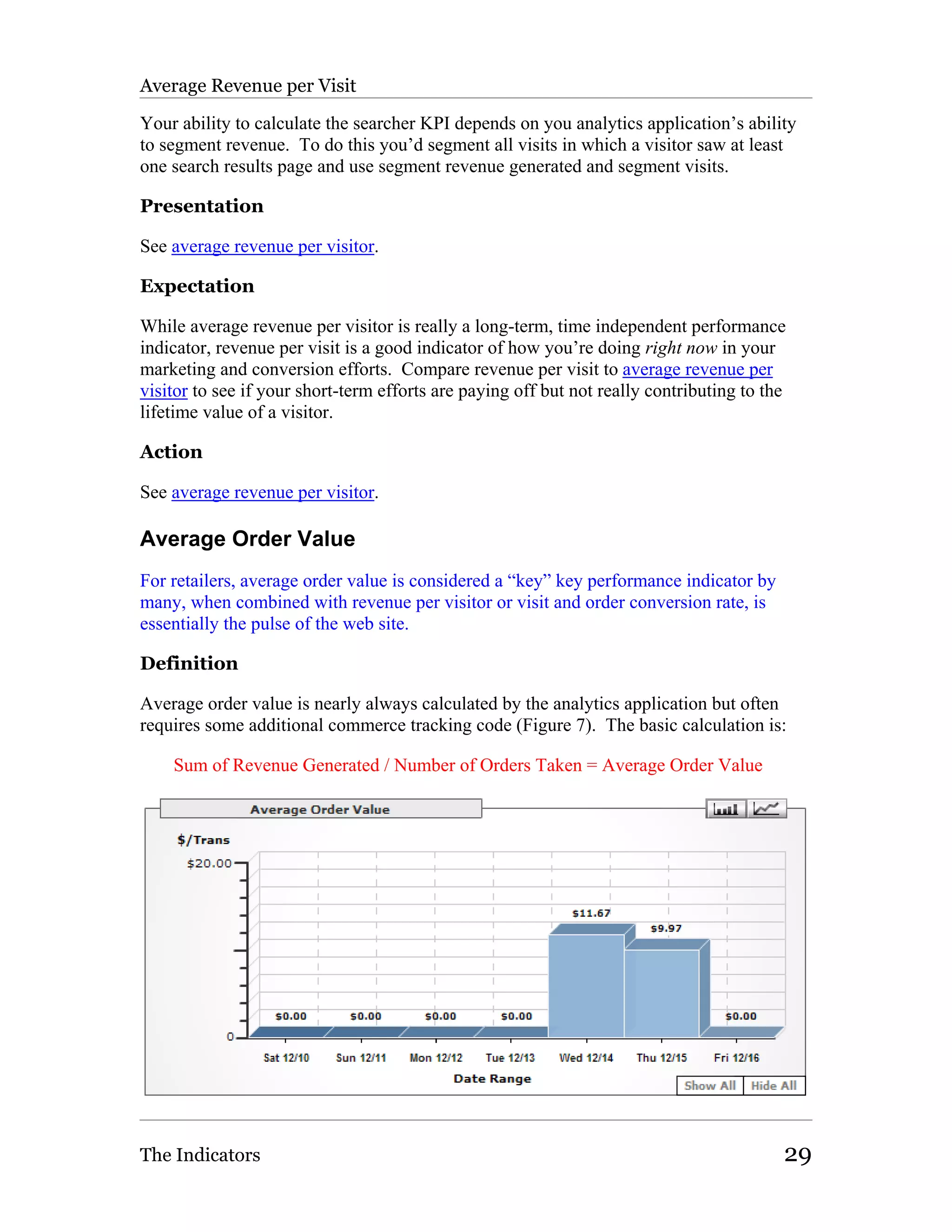 Average Revenue per Visit

Your ability to calculate the searcher KPI depends on you analytics application’s ability
to segment revenue. To do this you’d segment all visits in which a visitor saw at least
one search results page and use segment revenue generated and segment visits.

Presentation

See average revenue per visitor.

Expectation

While average revenue per visitor is really a long-term, time independent performance
indicator, revenue per visit is a good indicator of how you’re doing right now in your
marketing and conversion efforts. Compare revenue per visit to average revenue per
visitor to see if your short-term efforts are paying off but not really contributing to the
lifetime value of a visitor.

Action

See average revenue per visitor.

Average Order Value
For retailers, average order value is considered a “key” key performance indicator by
many, when combined with revenue per visitor or visit and order conversion rate, is
essentially the pulse of the web site.

Definition

Average order value is nearly always calculated by the analytics application but often
requires some additional commerce tracking code (Figure 7). The basic calculation is:

    Sum of Revenue Generated / Number of Orders Taken = Average Order Value




The Indicators                                                                            29
 