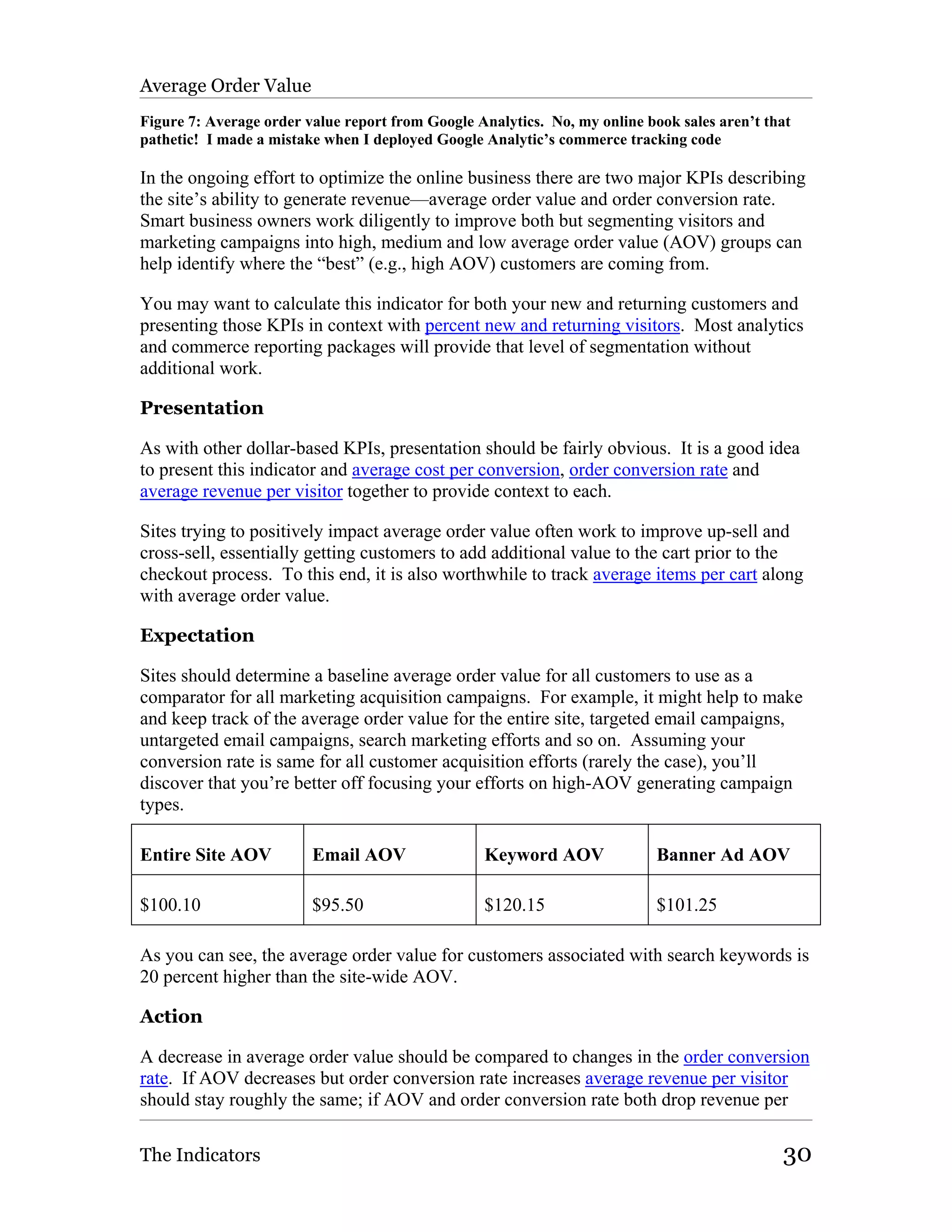 Average Order Value
Figure 7: Average order value report from Google Analytics. No, my online book sales aren’t that
pathetic! I made a mistake when I deployed Google Analytic’s commerce tracking code

In the ongoing effort to optimize the online business there are two major KPIs describing
the site’s ability to generate revenue—average order value and order conversion rate.
Smart business owners work diligently to improve both but segmenting visitors and
marketing campaigns into high, medium and low average order value (AOV) groups can
help identify where the “best” (e.g., high AOV) customers are coming from.

You may want to calculate this indicator for both your new and returning customers and
presenting those KPIs in context with percent new and returning visitors. Most analytics
and commerce reporting packages will provide that level of segmentation without
additional work.

Presentation

As with other dollar-based KPIs, presentation should be fairly obvious. It is a good idea
to present this indicator and average cost per conversion, order conversion rate and
average revenue per visitor together to provide context to each.

Sites trying to positively impact average order value often work to improve up-sell and
cross-sell, essentially getting customers to add additional value to the cart prior to the
checkout process. To this end, it is also worthwhile to track average items per cart along
with average order value.

Expectation

Sites should determine a baseline average order value for all customers to use as a
comparator for all marketing acquisition campaigns. For example, it might help to make
and keep track of the average order value for the entire site, targeted email campaigns,
untargeted email campaigns, search marketing efforts and so on. Assuming your
conversion rate is same for all customer acquisition efforts (rarely the case), you’ll
discover that you’re better off focusing your efforts on high-AOV generating campaign
types.

Entire Site AOV          Email AOV                Keyword AOV               Banner Ad AOV

$100.10                  $95.50                   $120.15                   $101.25

As you can see, the average order value for customers associated with search keywords is
20 percent higher than the site-wide AOV.

Action

A decrease in average order value should be compared to changes in the order conversion
rate. If AOV decreases but order conversion rate increases average revenue per visitor
should stay roughly the same; if AOV and order conversion rate both drop revenue per

The Indicators                                                                                30
 