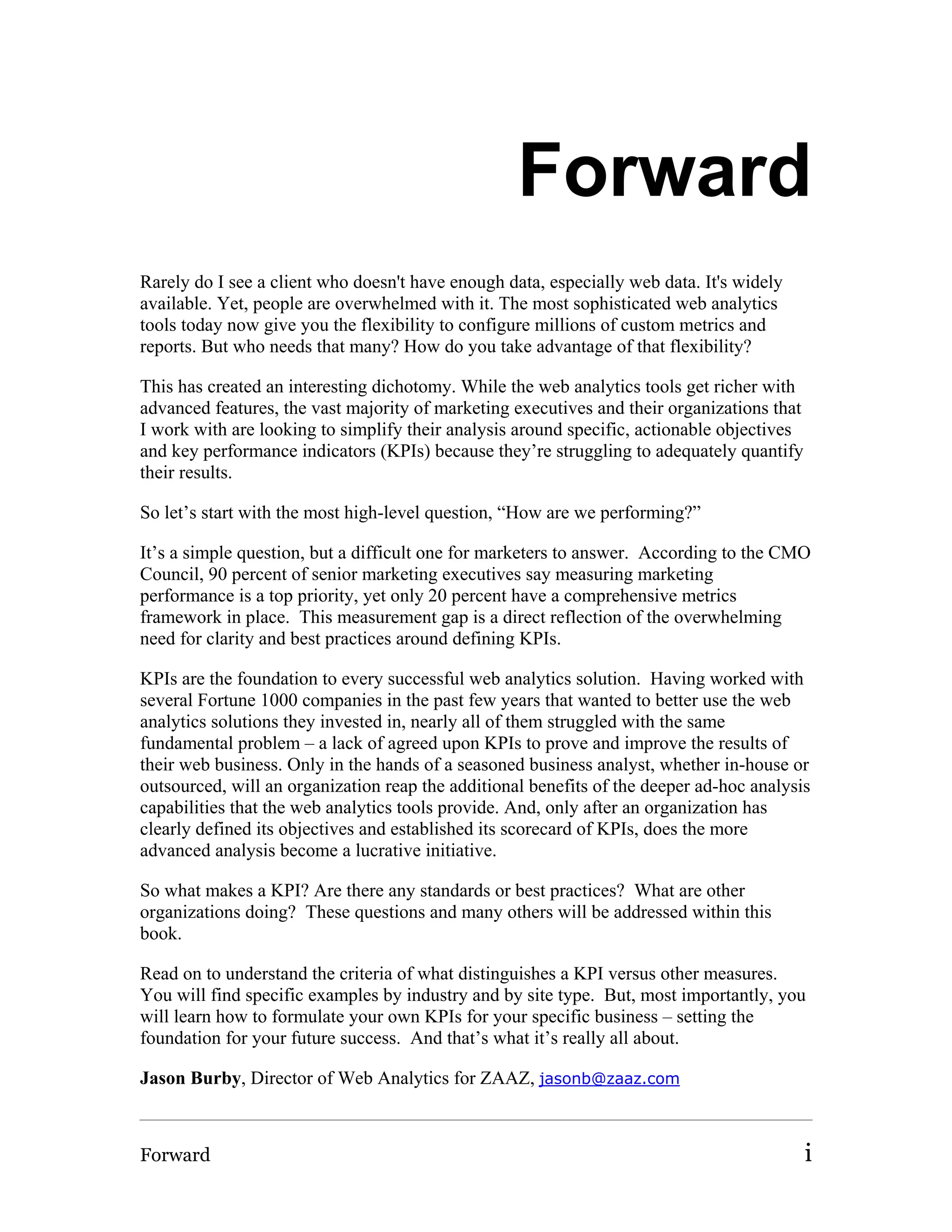 Forward
Rarely do I see a client who doesn't have enough data, especially web data. It's widely
available. Yet, people are overwhelmed with it. The most sophisticated web analytics
tools today now give you the flexibility to configure millions of custom metrics and
reports. But who needs that many? How do you take advantage of that flexibility?

This has created an interesting dichotomy. While the web analytics tools get richer with
advanced features, the vast majority of marketing executives and their organizations that
I work with are looking to simplify their analysis around specific, actionable objectives
and key performance indicators (KPIs) because they’re struggling to adequately quantify
their results.

So let’s start with the most high-level question, “How are we performing?”

It’s a simple question, but a difficult one for marketers to answer. According to the CMO
Council, 90 percent of senior marketing executives say measuring marketing
performance is a top priority, yet only 20 percent have a comprehensive metrics
framework in place. This measurement gap is a direct reflection of the overwhelming
need for clarity and best practices around defining KPIs.

KPIs are the foundation to every successful web analytics solution. Having worked with
several Fortune 1000 companies in the past few years that wanted to better use the web
analytics solutions they invested in, nearly all of them struggled with the same
fundamental problem – a lack of agreed upon KPIs to prove and improve the results of
their web business. Only in the hands of a seasoned business analyst, whether in-house or
outsourced, will an organization reap the additional benefits of the deeper ad-hoc analysis
capabilities that the web analytics tools provide. And, only after an organization has
clearly defined its objectives and established its scorecard of KPIs, does the more
advanced analysis become a lucrative initiative.

So what makes a KPI? Are there any standards or best practices? What are other
organizations doing? These questions and many others will be addressed within this
book.

Read on to understand the criteria of what distinguishes a KPI versus other measures.
You will find specific examples by industry and by site type. But, most importantly, you
will learn how to formulate your own KPIs for your specific business – setting the
foundation for your future success. And that’s what it’s really all about.

Jason Burby, Director of Web Analytics for ZAAZ, jasonb@zaaz.com



Forward                                                                                     i
 