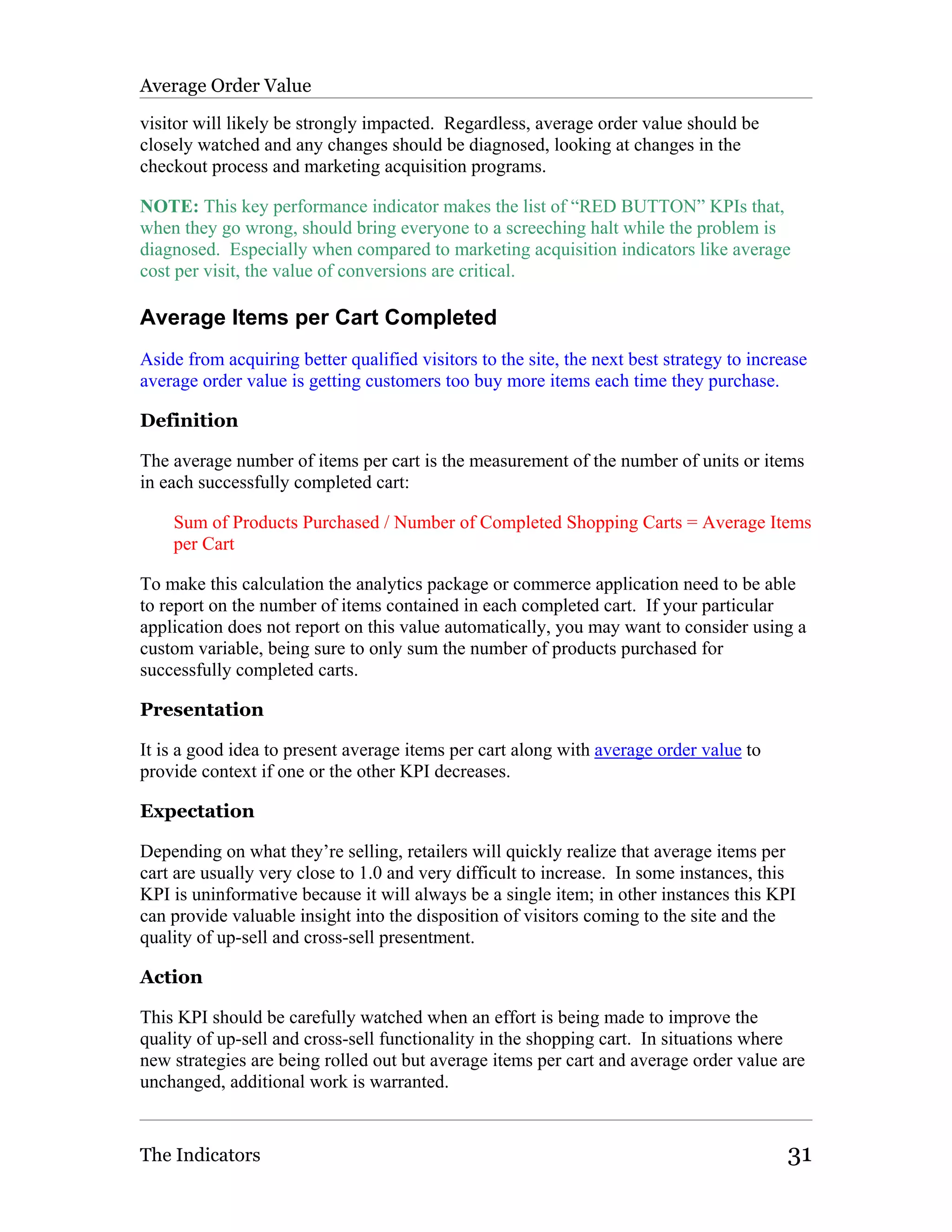 Average Order Value

visitor will likely be strongly impacted. Regardless, average order value should be
closely watched and any changes should be diagnosed, looking at changes in the
checkout process and marketing acquisition programs.

NOTE: This key performance indicator makes the list of “RED BUTTON” KPIs that,
when they go wrong, should bring everyone to a screeching halt while the problem is
diagnosed. Especially when compared to marketing acquisition indicators like average
cost per visit, the value of conversions are critical.

Average Items per Cart Completed
Aside from acquiring better qualified visitors to the site, the next best strategy to increase
average order value is getting customers too buy more items each time they purchase.

Definition

The average number of items per cart is the measurement of the number of units or items
in each successfully completed cart:

    Sum of Products Purchased / Number of Completed Shopping Carts = Average Items
    per Cart

To make this calculation the analytics package or commerce application need to be able
to report on the number of items contained in each completed cart. If your particular
application does not report on this value automatically, you may want to consider using a
custom variable, being sure to only sum the number of products purchased for
successfully completed carts.

Presentation

It is a good idea to present average items per cart along with average order value to
provide context if one or the other KPI decreases.

Expectation

Depending on what they’re selling, retailers will quickly realize that average items per
cart are usually very close to 1.0 and very difficult to increase. In some instances, this
KPI is uninformative because it will always be a single item; in other instances this KPI
can provide valuable insight into the disposition of visitors coming to the site and the
quality of up-sell and cross-sell presentment.

Action

This KPI should be carefully watched when an effort is being made to improve the
quality of up-sell and cross-sell functionality in the shopping cart. In situations where
new strategies are being rolled out but average items per cart and average order value are
unchanged, additional work is warranted.


The Indicators                                                                             31
 