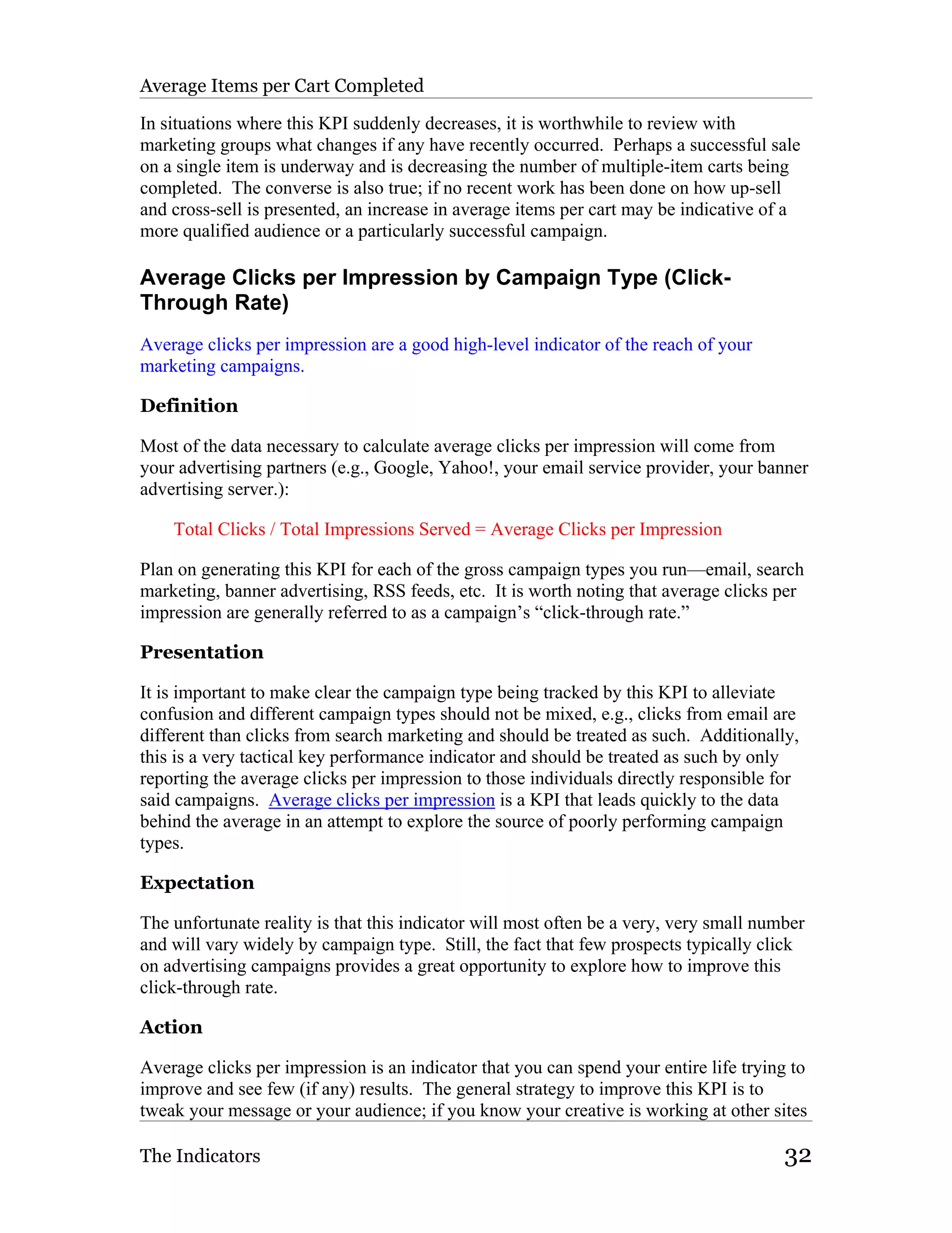 Average Items per Cart Completed

In situations where this KPI suddenly decreases, it is worthwhile to review with
marketing groups what changes if any have recently occurred. Perhaps a successful sale
on a single item is underway and is decreasing the number of multiple-item carts being
completed. The converse is also true; if no recent work has been done on how up-sell
and cross-sell is presented, an increase in average items per cart may be indicative of a
more qualified audience or a particularly successful campaign.

Average Clicks per Impression by Campaign Type (Click-
Through Rate)
Average clicks per impression are a good high-level indicator of the reach of your
marketing campaigns.

Definition

Most of the data necessary to calculate average clicks per impression will come from
your advertising partners (e.g., Google, Yahoo!, your email service provider, your banner
advertising server.):

    Total Clicks / Total Impressions Served = Average Clicks per Impression

Plan on generating this KPI for each of the gross campaign types you run—email, search
marketing, banner advertising, RSS feeds, etc. It is worth noting that average clicks per
impression are generally referred to as a campaign’s “click-through rate.”

Presentation

It is important to make clear the campaign type being tracked by this KPI to alleviate
confusion and different campaign types should not be mixed, e.g., clicks from email are
different than clicks from search marketing and should be treated as such. Additionally,
this is a very tactical key performance indicator and should be treated as such by only
reporting the average clicks per impression to those individuals directly responsible for
said campaigns. Average clicks per impression is a KPI that leads quickly to the data
behind the average in an attempt to explore the source of poorly performing campaign
types.

Expectation

The unfortunate reality is that this indicator will most often be a very, very small number
and will vary widely by campaign type. Still, the fact that few prospects typically click
on advertising campaigns provides a great opportunity to explore how to improve this
click-through rate.

Action

Average clicks per impression is an indicator that you can spend your entire life trying to
improve and see few (if any) results. The general strategy to improve this KPI is to
tweak your message or your audience; if you know your creative is working at other sites

The Indicators                                                                          32
 