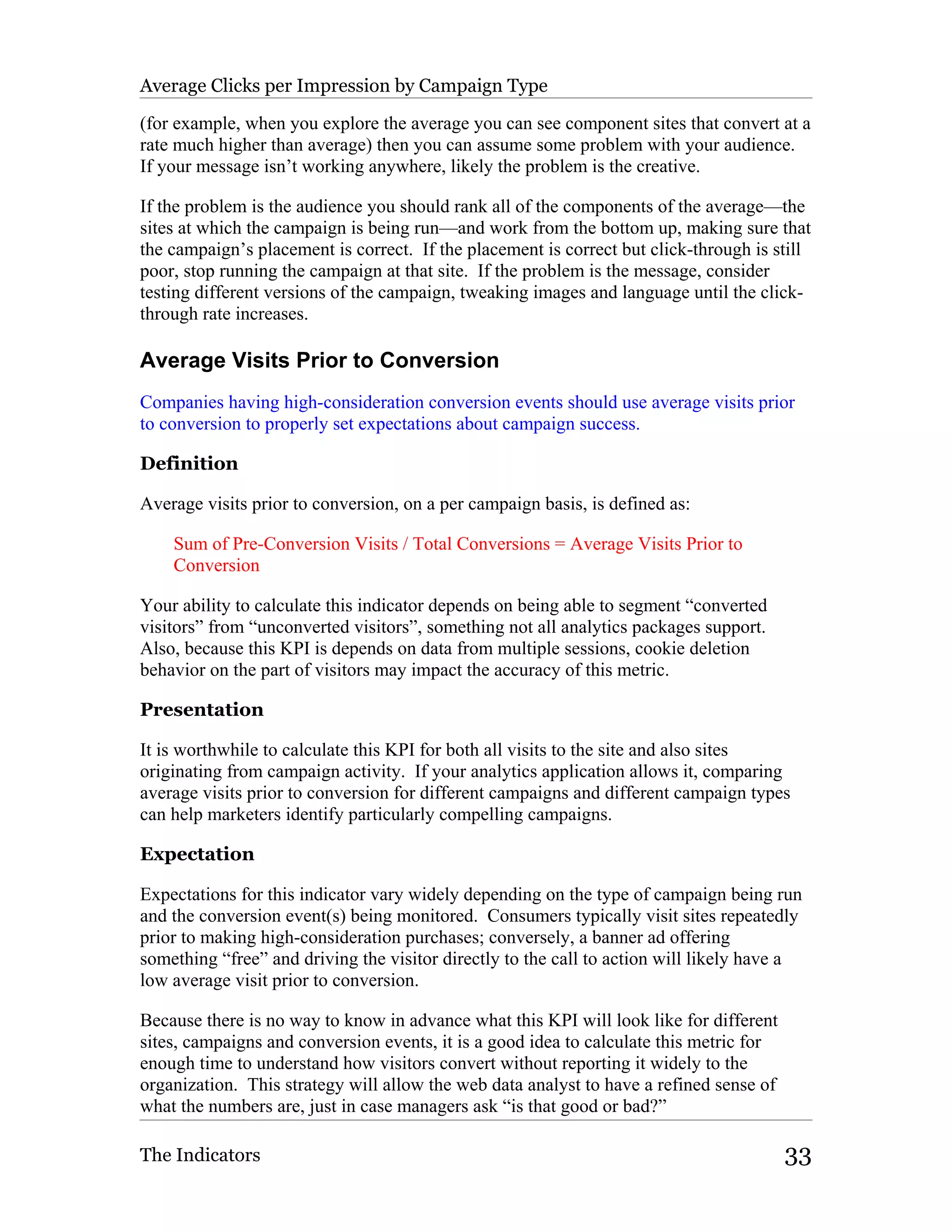 Average Clicks per Impression by Campaign Type

(for example, when you explore the average you can see component sites that convert at a
rate much higher than average) then you can assume some problem with your audience.
If your message isn’t working anywhere, likely the problem is the creative.

If the problem is the audience you should rank all of the components of the average—the
sites at which the campaign is being run—and work from the bottom up, making sure that
the campaign’s placement is correct. If the placement is correct but click-through is still
poor, stop running the campaign at that site. If the problem is the message, consider
testing different versions of the campaign, tweaking images and language until the click-
through rate increases.

Average Visits Prior to Conversion
Companies having high-consideration conversion events should use average visits prior
to conversion to properly set expectations about campaign success.

Definition

Average visits prior to conversion, on a per campaign basis, is defined as:

    Sum of Pre-Conversion Visits / Total Conversions = Average Visits Prior to
    Conversion

Your ability to calculate this indicator depends on being able to segment “converted
visitors” from “unconverted visitors”, something not all analytics packages support.
Also, because this KPI is depends on data from multiple sessions, cookie deletion
behavior on the part of visitors may impact the accuracy of this metric.

Presentation

It is worthwhile to calculate this KPI for both all visits to the site and also sites
originating from campaign activity. If your analytics application allows it, comparing
average visits prior to conversion for different campaigns and different campaign types
can help marketers identify particularly compelling campaigns.

Expectation

Expectations for this indicator vary widely depending on the type of campaign being run
and the conversion event(s) being monitored. Consumers typically visit sites repeatedly
prior to making high-consideration purchases; conversely, a banner ad offering
something “free” and driving the visitor directly to the call to action will likely have a
low average visit prior to conversion.

Because there is no way to know in advance what this KPI will look like for different
sites, campaigns and conversion events, it is a good idea to calculate this metric for
enough time to understand how visitors convert without reporting it widely to the
organization. This strategy will allow the web data analyst to have a refined sense of
what the numbers are, just in case managers ask “is that good or bad?”

The Indicators                                                                           33
 