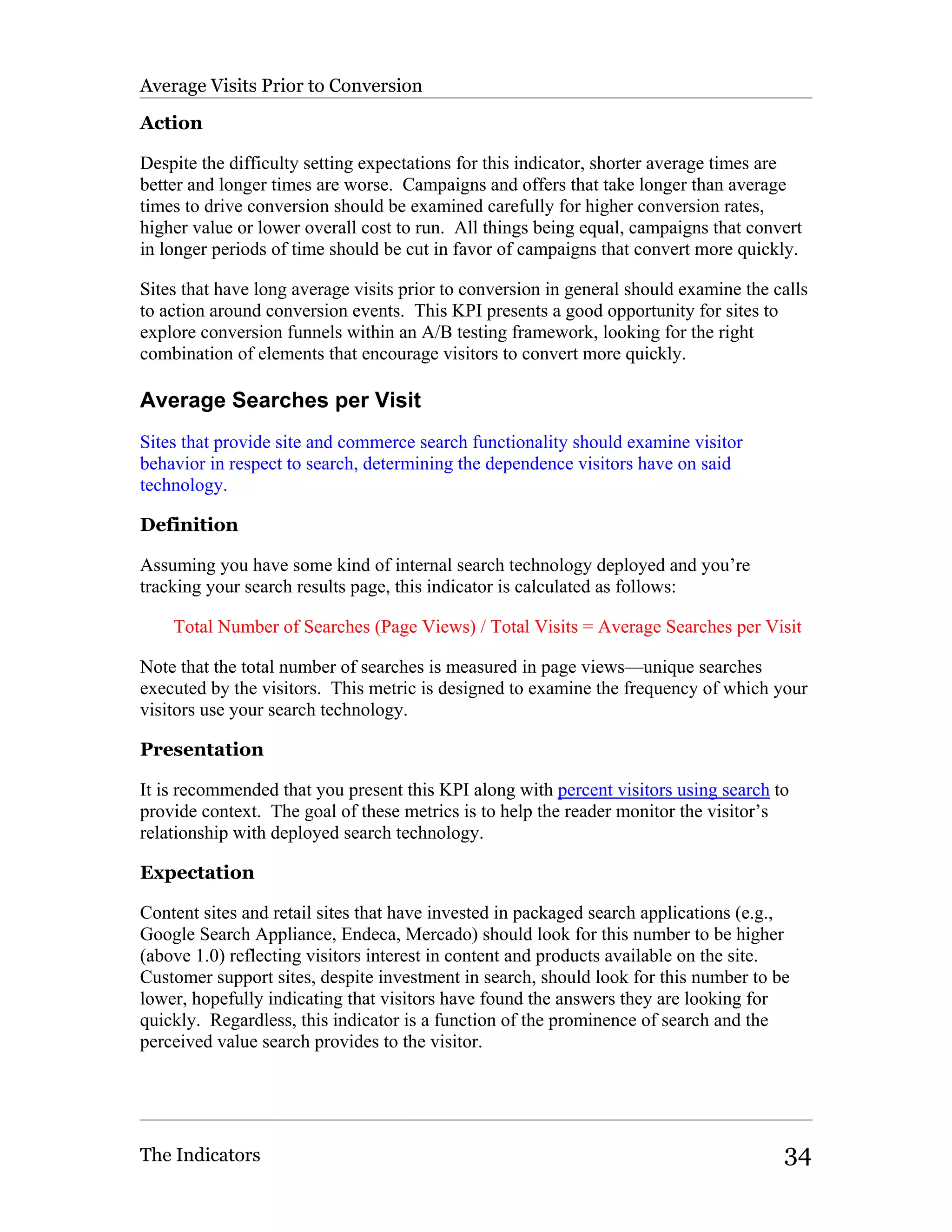Average Visits Prior to Conversion

Action

Despite the difficulty setting expectations for this indicator, shorter average times are
better and longer times are worse. Campaigns and offers that take longer than average
times to drive conversion should be examined carefully for higher conversion rates,
higher value or lower overall cost to run. All things being equal, campaigns that convert
in longer periods of time should be cut in favor of campaigns that convert more quickly.

Sites that have long average visits prior to conversion in general should examine the calls
to action around conversion events. This KPI presents a good opportunity for sites to
explore conversion funnels within an A/B testing framework, looking for the right
combination of elements that encourage visitors to convert more quickly.

Average Searches per Visit
Sites that provide site and commerce search functionality should examine visitor
behavior in respect to search, determining the dependence visitors have on said
technology.

Definition

Assuming you have some kind of internal search technology deployed and you’re
tracking your search results page, this indicator is calculated as follows:

    Total Number of Searches (Page Views) / Total Visits = Average Searches per Visit

Note that the total number of searches is measured in page views—unique searches
executed by the visitors. This metric is designed to examine the frequency of which your
visitors use your search technology.

Presentation

It is recommended that you present this KPI along with percent visitors using search to
provide context. The goal of these metrics is to help the reader monitor the visitor’s
relationship with deployed search technology.

Expectation

Content sites and retail sites that have invested in packaged search applications (e.g.,
Google Search Appliance, Endeca, Mercado) should look for this number to be higher
(above 1.0) reflecting visitors interest in content and products available on the site.
Customer support sites, despite investment in search, should look for this number to be
lower, hopefully indicating that visitors have found the answers they are looking for
quickly. Regardless, this indicator is a function of the prominence of search and the
perceived value search provides to the visitor.




The Indicators                                                                         34
 