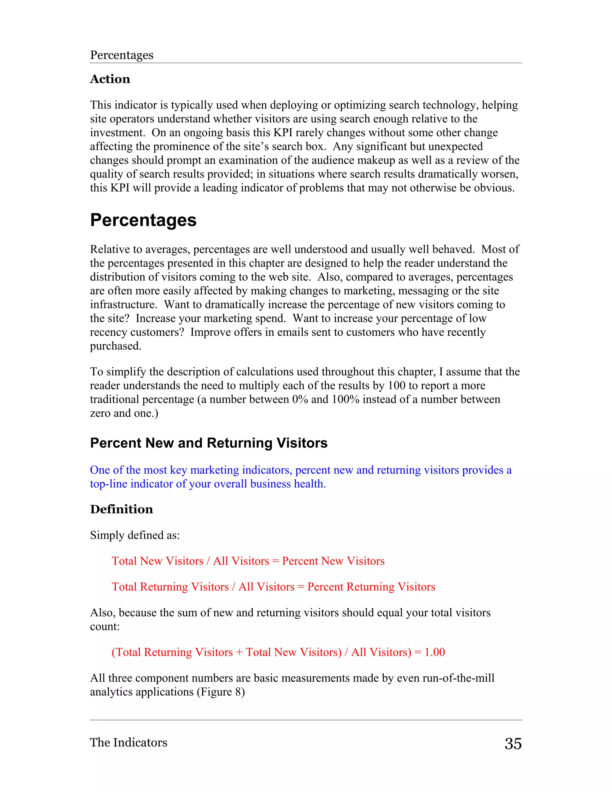 Percentages

Action

This indicator is typically used when deploying or optimizing search technology, helping
site operators understand whether visitors are using search enough relative to the
investment. On an ongoing basis this KPI rarely changes without some other change
affecting the prominence of the site’s search box. Any significant but unexpected
changes should prompt an examination of the audience makeup as well as a review of the
quality of search results provided; in situations where search results dramatically worsen,
this KPI will provide a leading indicator of problems that may not otherwise be obvious.

Percentages
Relative to averages, percentages are well understood and usually well behaved. Most of
the percentages presented in this chapter are designed to help the reader understand the
distribution of visitors coming to the web site. Also, compared to averages, percentages
are often more easily affected by making changes to marketing, messaging or the site
infrastructure. Want to dramatically increase the percentage of new visitors coming to
the site? Increase your marketing spend. Want to increase your percentage of low
recency customers? Improve offers in emails sent to customers who have recently
purchased.

To simplify the description of calculations used throughout this chapter, I assume that the
reader understands the need to multiply each of the results by 100 to report a more
traditional percentage (a number between 0% and 100% instead of a number between
zero and one.)

Percent New and Returning Visitors
One of the most key marketing indicators, percent new and returning visitors provides a
top-line indicator of your overall business health.

Definition

Simply defined as:

    Total New Visitors / All Visitors = Percent New Visitors

    Total Returning Visitors / All Visitors = Percent Returning Visitors

Also, because the sum of new and returning visitors should equal your total visitors
count:

    (Total Returning Visitors + Total New Visitors) / All Visitors) = 1.00

All three component numbers are basic measurements made by even run-of-the-mill
analytics applications (Figure 8)



The Indicators                                                                         35
 