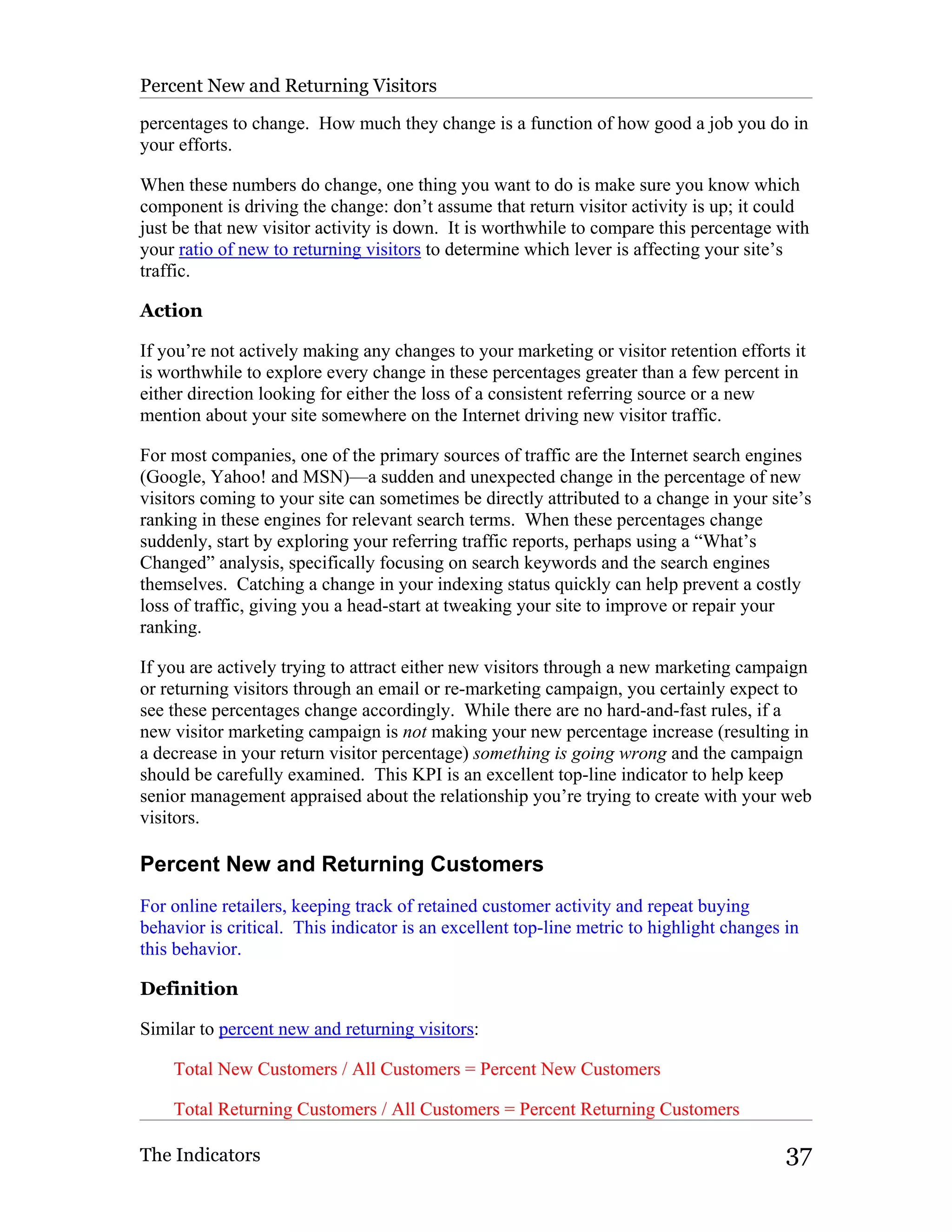 Percent New and Returning Visitors

percentages to change. How much they change is a function of how good a job you do in
your efforts.

When these numbers do change, one thing you want to do is make sure you know which
component is driving the change: don’t assume that return visitor activity is up; it could
just be that new visitor activity is down. It is worthwhile to compare this percentage with
your ratio of new to returning visitors to determine which lever is affecting your site’s
traffic.

Action

If you’re not actively making any changes to your marketing or visitor retention efforts it
is worthwhile to explore every change in these percentages greater than a few percent in
either direction looking for either the loss of a consistent referring source or a new
mention about your site somewhere on the Internet driving new visitor traffic.

For most companies, one of the primary sources of traffic are the Internet search engines
(Google, Yahoo! and MSN)—a sudden and unexpected change in the percentage of new
visitors coming to your site can sometimes be directly attributed to a change in your site’s
ranking in these engines for relevant search terms. When these percentages change
suddenly, start by exploring your referring traffic reports, perhaps using a “What’s
Changed” analysis, specifically focusing on search keywords and the search engines
themselves. Catching a change in your indexing status quickly can help prevent a costly
loss of traffic, giving you a head-start at tweaking your site to improve or repair your
ranking.

If you are actively trying to attract either new visitors through a new marketing campaign
or returning visitors through an email or re-marketing campaign, you certainly expect to
see these percentages change accordingly. While there are no hard-and-fast rules, if a
new visitor marketing campaign is not making your new percentage increase (resulting in
a decrease in your return visitor percentage) something is going wrong and the campaign
should be carefully examined. This KPI is an excellent top-line indicator to help keep
senior management appraised about the relationship you’re trying to create with your web
visitors.

Percent New and Returning Customers
For online retailers, keeping track of retained customer activity and repeat buying
behavior is critical. This indicator is an excellent top-line metric to highlight changes in
this behavior.

Definition

Similar to percent new and returning visitors:

    Total New Customers / All Customers = Percent New Customers

    Total Returning Customers / All Customers = Percent Returning Customers

The Indicators                                                                            37
 