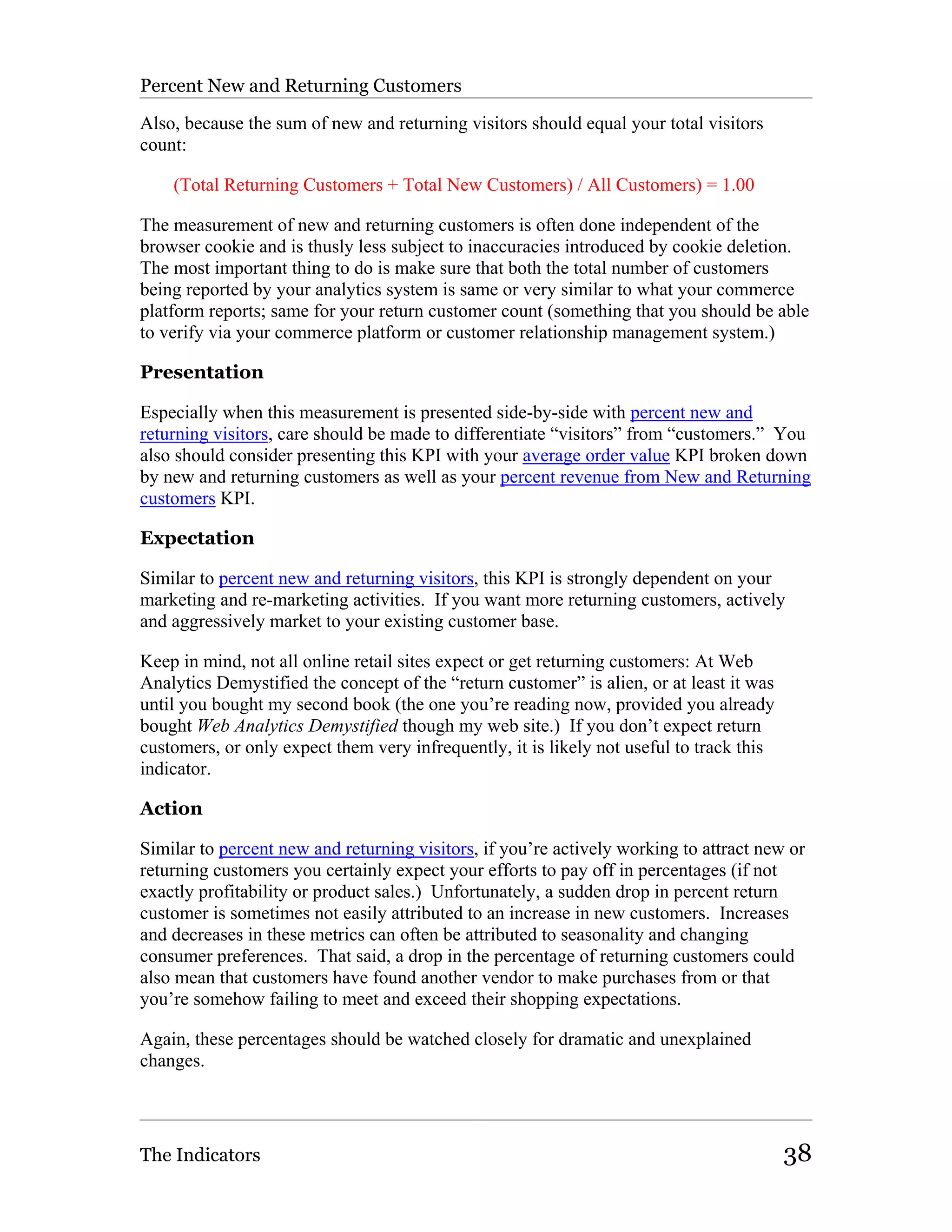 Percent New and Returning Customers

Also, because the sum of new and returning visitors should equal your total visitors
count:

    (Total Returning Customers + Total New Customers) / All Customers) = 1.00

The measurement of new and returning customers is often done independent of the
browser cookie and is thusly less subject to inaccuracies introduced by cookie deletion.
The most important thing to do is make sure that both the total number of customers
being reported by your analytics system is same or very similar to what your commerce
platform reports; same for your return customer count (something that you should be able
to verify via your commerce platform or customer relationship management system.)

Presentation

Especially when this measurement is presented side-by-side with percent new and
returning visitors, care should be made to differentiate “visitors” from “customers.” You
also should consider presenting this KPI with your average order value KPI broken down
by new and returning customers as well as your percent revenue from New and Returning
customers KPI.

Expectation

Similar to percent new and returning visitors, this KPI is strongly dependent on your
marketing and re-marketing activities. If you want more returning customers, actively
and aggressively market to your existing customer base.

Keep in mind, not all online retail sites expect or get returning customers: At Web
Analytics Demystified the concept of the “return customer” is alien, or at least it was
until you bought my second book (the one you’re reading now, provided you already
bought Web Analytics Demystified though my web site.) If you don’t expect return
customers, or only expect them very infrequently, it is likely not useful to track this
indicator.

Action

Similar to percent new and returning visitors, if you’re actively working to attract new or
returning customers you certainly expect your efforts to pay off in percentages (if not
exactly profitability or product sales.) Unfortunately, a sudden drop in percent return
customer is sometimes not easily attributed to an increase in new customers. Increases
and decreases in these metrics can often be attributed to seasonality and changing
consumer preferences. That said, a drop in the percentage of returning customers could
also mean that customers have found another vendor to make purchases from or that
you’re somehow failing to meet and exceed their shopping expectations.

Again, these percentages should be watched closely for dramatic and unexplained
changes.




The Indicators                                                                            38
 