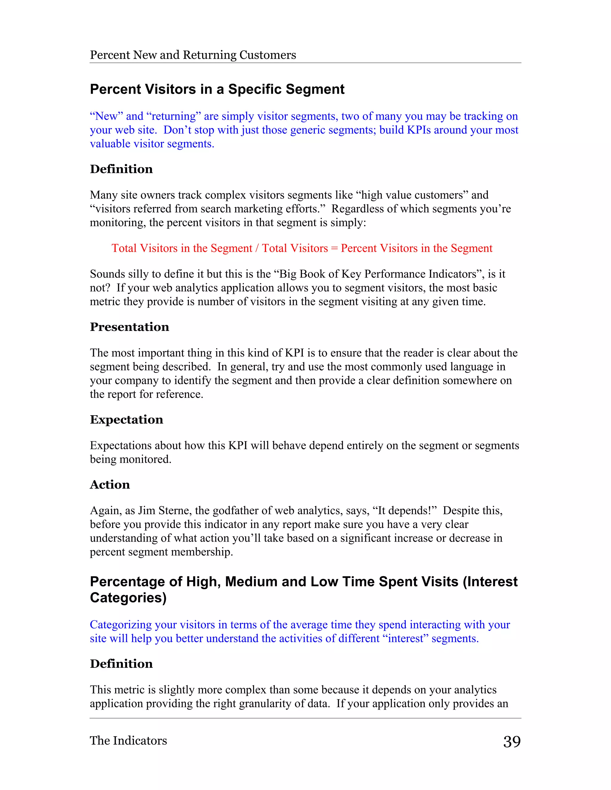 Percent New and Returning Customers

Percent Visitors in a Specific Segment
“New” and “returning” are simply visitor segments, two of many you may be tracking on
your web site. Don’t stop with just those generic segments; build KPIs around your most
valuable visitor segments.

Definition

Many site owners track complex visitors segments like “high value customers” and
“visitors referred from search marketing efforts.” Regardless of which segments you’re
monitoring, the percent visitors in that segment is simply:

    Total Visitors in the Segment / Total Visitors = Percent Visitors in the Segment

Sounds silly to define it but this is the “Big Book of Key Performance Indicators”, is it
not? If your web analytics application allows you to segment visitors, the most basic
metric they provide is number of visitors in the segment visiting at any given time.

Presentation

The most important thing in this kind of KPI is to ensure that the reader is clear about the
segment being described. In general, try and use the most commonly used language in
your company to identify the segment and then provide a clear definition somewhere on
the report for reference.

Expectation

Expectations about how this KPI will behave depend entirely on the segment or segments
being monitored.

Action

Again, as Jim Sterne, the godfather of web analytics, says, “It depends!” Despite this,
before you provide this indicator in any report make sure you have a very clear
understanding of what action you’ll take based on a significant increase or decrease in
percent segment membership.

Percentage of High, Medium and Low Time Spent Visits (Interest
Categories)
Categorizing your visitors in terms of the average time they spend interacting with your
site will help you better understand the activities of different “interest” segments.

Definition

This metric is slightly more complex than some because it depends on your analytics
application providing the right granularity of data. If your application only provides an


The Indicators                                                                            39
 