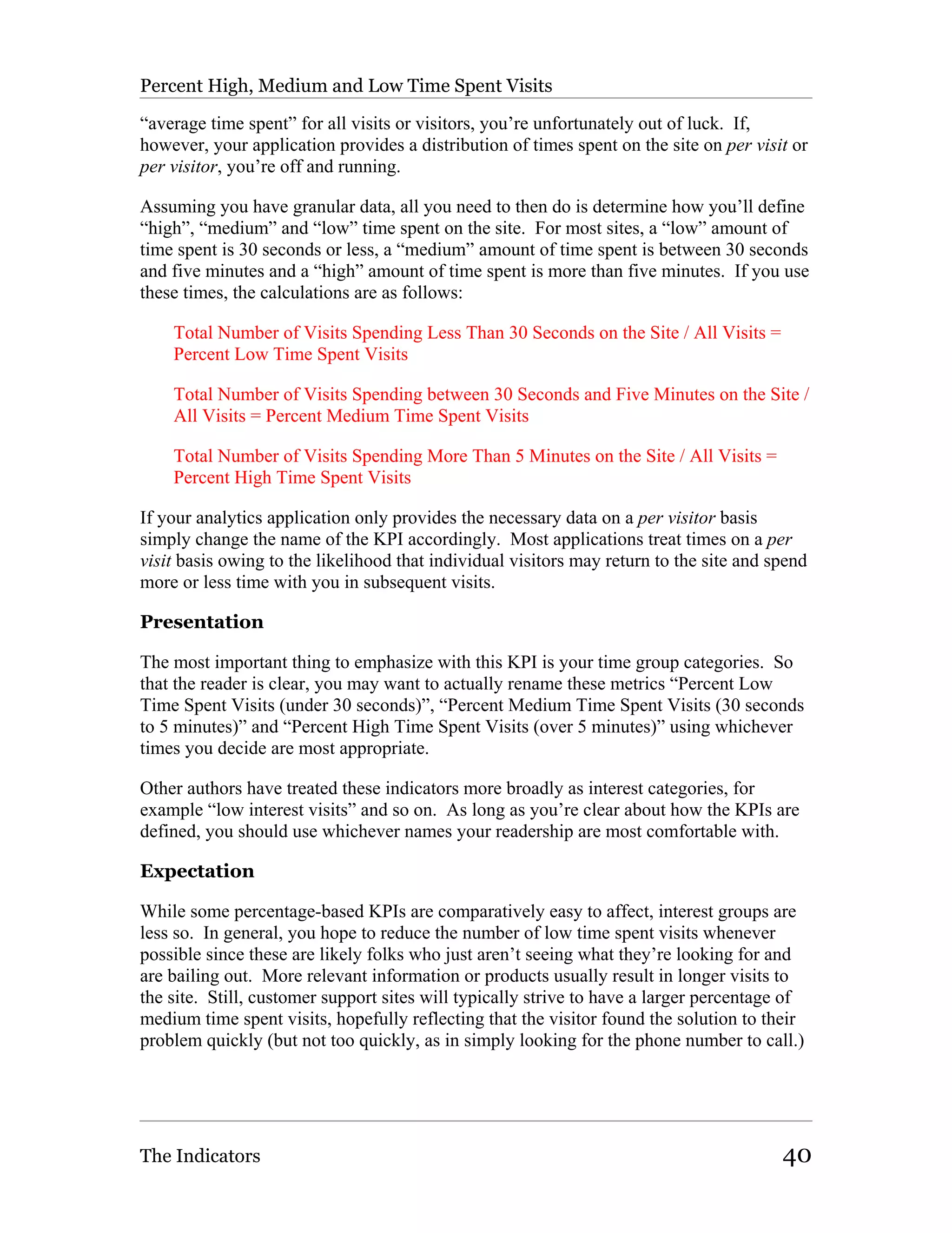 Percent High, Medium and Low Time Spent Visits

“average time spent” for all visits or visitors, you’re unfortunately out of luck. If,
however, your application provides a distribution of times spent on the site on per visit or
per visitor, you’re off and running.

Assuming you have granular data, all you need to then do is determine how you’ll define
“high”, “medium” and “low” time spent on the site. For most sites, a “low” amount of
time spent is 30 seconds or less, a “medium” amount of time spent is between 30 seconds
and five minutes and a “high” amount of time spent is more than five minutes. If you use
these times, the calculations are as follows:

    Total Number of Visits Spending Less Than 30 Seconds on the Site / All Visits =
    Percent Low Time Spent Visits

    Total Number of Visits Spending between 30 Seconds and Five Minutes on the Site /
    All Visits = Percent Medium Time Spent Visits

    Total Number of Visits Spending More Than 5 Minutes on the Site / All Visits =
    Percent High Time Spent Visits

If your analytics application only provides the necessary data on a per visitor basis
simply change the name of the KPI accordingly. Most applications treat times on a per
visit basis owing to the likelihood that individual visitors may return to the site and spend
more or less time with you in subsequent visits.

Presentation

The most important thing to emphasize with this KPI is your time group categories. So
that the reader is clear, you may want to actually rename these metrics “Percent Low
Time Spent Visits (under 30 seconds)”, “Percent Medium Time Spent Visits (30 seconds
to 5 minutes)” and “Percent High Time Spent Visits (over 5 minutes)” using whichever
times you decide are most appropriate.

Other authors have treated these indicators more broadly as interest categories, for
example “low interest visits” and so on. As long as you’re clear about how the KPIs are
defined, you should use whichever names your readership are most comfortable with.

Expectation

While some percentage-based KPIs are comparatively easy to affect, interest groups are
less so. In general, you hope to reduce the number of low time spent visits whenever
possible since these are likely folks who just aren’t seeing what they’re looking for and
are bailing out. More relevant information or products usually result in longer visits to
the site. Still, customer support sites will typically strive to have a larger percentage of
medium time spent visits, hopefully reflecting that the visitor found the solution to their
problem quickly (but not too quickly, as in simply looking for the phone number to call.)




The Indicators                                                                           40
 