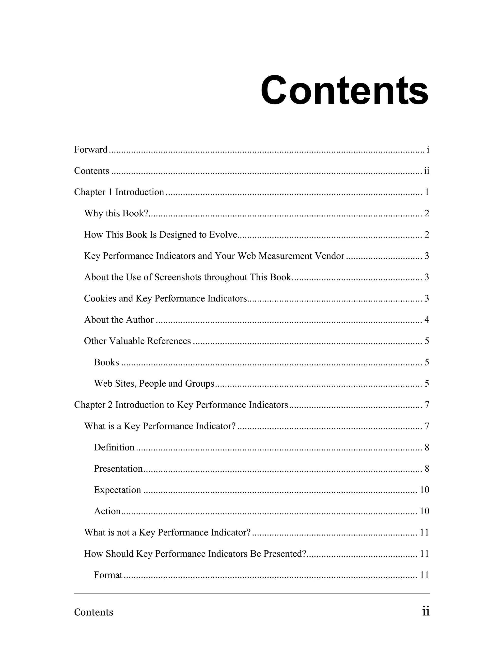 Contents
Forward ................................................................................................................................ i

Contents .............................................................................................................................. ii

Chapter 1 Introduction ........................................................................................................ 1

   Why this Book?............................................................................................................... 2

   How This Book Is Designed to Evolve........................................................................... 2

   Key Performance Indicators and Your Web Measurement Vendor ............................... 3

   About the Use of Screenshots throughout This Book..................................................... 3

   Cookies and Key Performance Indicators....................................................................... 3

   About the Author ............................................................................................................ 4

   Other Valuable References ............................................................................................. 5

       Books .......................................................................................................................... 5

       Web Sites, People and Groups.................................................................................... 5

Chapter 2 Introduction to Key Performance Indicators...................................................... 7

   What is a Key Performance Indicator? ........................................................................... 7

       Definition .................................................................................................................... 8

       Presentation................................................................................................................. 8

       Expectation ............................................................................................................... 10

       Action........................................................................................................................ 10

   What is not a Key Performance Indicator? ................................................................... 11

   How Should Key Performance Indicators Be Presented?............................................. 11

       Format ....................................................................................................................... 11


Contents                                                                                                                               ii
 
