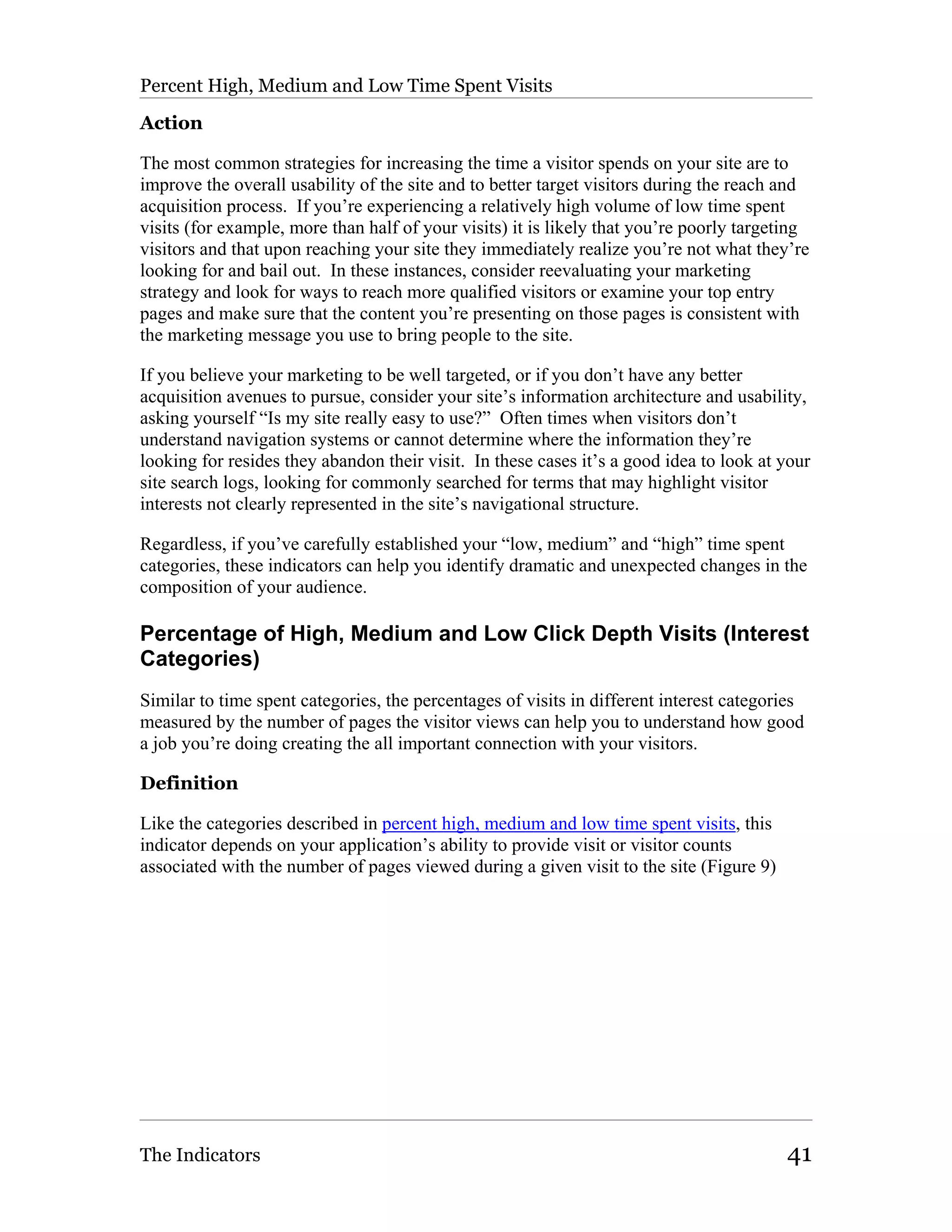 Percent High, Medium and Low Time Spent Visits

Action

The most common strategies for increasing the time a visitor spends on your site are to
improve the overall usability of the site and to better target visitors during the reach and
acquisition process. If you’re experiencing a relatively high volume of low time spent
visits (for example, more than half of your visits) it is likely that you’re poorly targeting
visitors and that upon reaching your site they immediately realize you’re not what they’re
looking for and bail out. In these instances, consider reevaluating your marketing
strategy and look for ways to reach more qualified visitors or examine your top entry
pages and make sure that the content you’re presenting on those pages is consistent with
the marketing message you use to bring people to the site.

If you believe your marketing to be well targeted, or if you don’t have any better
acquisition avenues to pursue, consider your site’s information architecture and usability,
asking yourself “Is my site really easy to use?” Often times when visitors don’t
understand navigation systems or cannot determine where the information they’re
looking for resides they abandon their visit. In these cases it’s a good idea to look at your
site search logs, looking for commonly searched for terms that may highlight visitor
interests not clearly represented in the site’s navigational structure.

Regardless, if you’ve carefully established your “low, medium” and “high” time spent
categories, these indicators can help you identify dramatic and unexpected changes in the
composition of your audience.

Percentage of High, Medium and Low Click Depth Visits (Interest
Categories)
Similar to time spent categories, the percentages of visits in different interest categories
measured by the number of pages the visitor views can help you to understand how good
a job you’re doing creating the all important connection with your visitors.

Definition

Like the categories described in percent high, medium and low time spent visits, this
indicator depends on your application’s ability to provide visit or visitor counts
associated with the number of pages viewed during a given visit to the site (Figure 9)




The Indicators                                                                           41
 