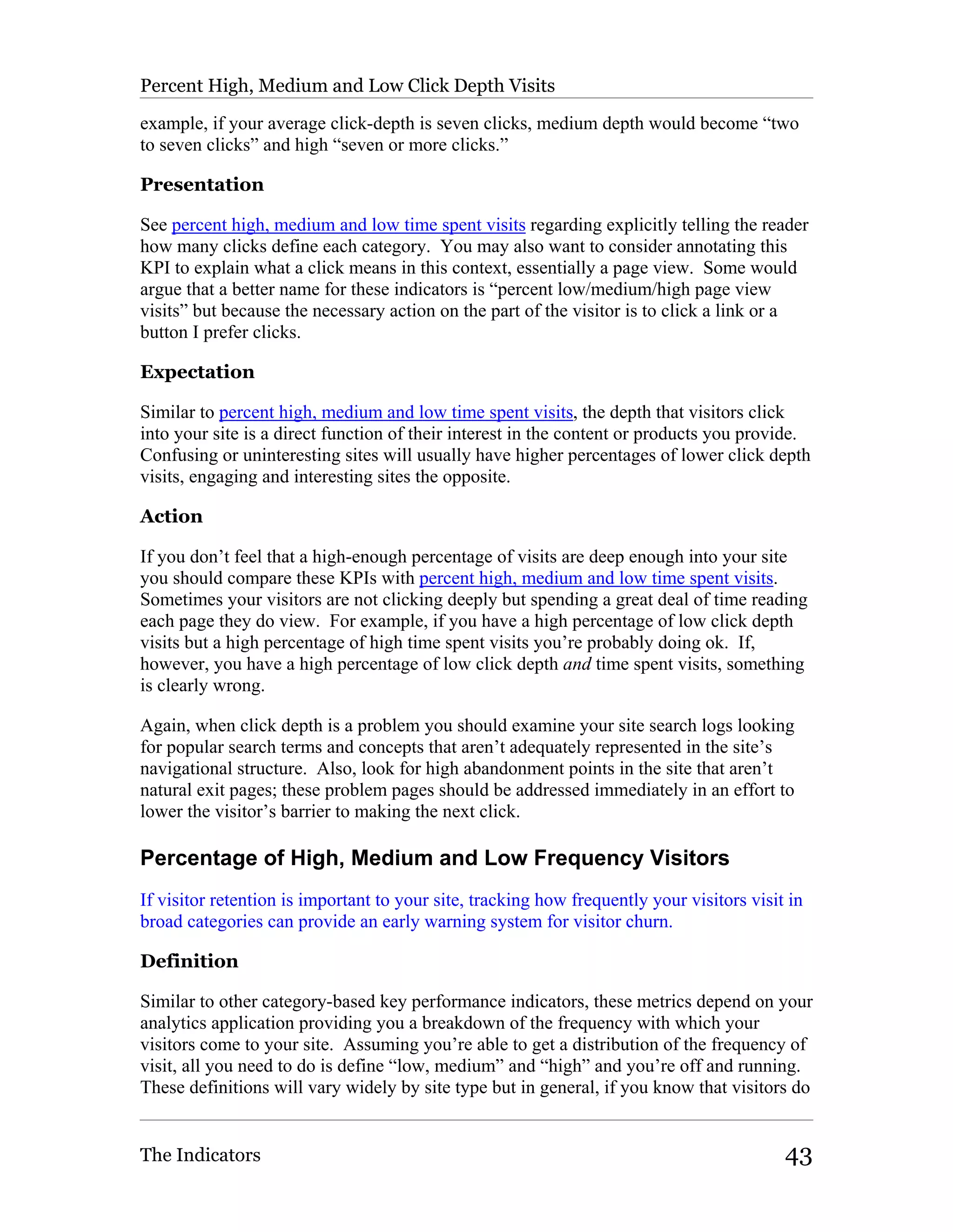 Percent High, Medium and Low Click Depth Visits

example, if your average click-depth is seven clicks, medium depth would become “two
to seven clicks” and high “seven or more clicks.”

Presentation

See percent high, medium and low time spent visits regarding explicitly telling the reader
how many clicks define each category. You may also want to consider annotating this
KPI to explain what a click means in this context, essentially a page view. Some would
argue that a better name for these indicators is “percent low/medium/high page view
visits” but because the necessary action on the part of the visitor is to click a link or a
button I prefer clicks.

Expectation

Similar to percent high, medium and low time spent visits, the depth that visitors click
into your site is a direct function of their interest in the content or products you provide.
Confusing or uninteresting sites will usually have higher percentages of lower click depth
visits, engaging and interesting sites the opposite.

Action

If you don’t feel that a high-enough percentage of visits are deep enough into your site
you should compare these KPIs with percent high, medium and low time spent visits.
Sometimes your visitors are not clicking deeply but spending a great deal of time reading
each page they do view. For example, if you have a high percentage of low click depth
visits but a high percentage of high time spent visits you’re probably doing ok. If,
however, you have a high percentage of low click depth and time spent visits, something
is clearly wrong.

Again, when click depth is a problem you should examine your site search logs looking
for popular search terms and concepts that aren’t adequately represented in the site’s
navigational structure. Also, look for high abandonment points in the site that aren’t
natural exit pages; these problem pages should be addressed immediately in an effort to
lower the visitor’s barrier to making the next click.

Percentage of High, Medium and Low Frequency Visitors
If visitor retention is important to your site, tracking how frequently your visitors visit in
broad categories can provide an early warning system for visitor churn.

Definition

Similar to other category-based key performance indicators, these metrics depend on your
analytics application providing you a breakdown of the frequency with which your
visitors come to your site. Assuming you’re able to get a distribution of the frequency of
visit, all you need to do is define “low, medium” and “high” and you’re off and running.
These definitions will vary widely by site type but in general, if you know that visitors do


The Indicators                                                                             43
 