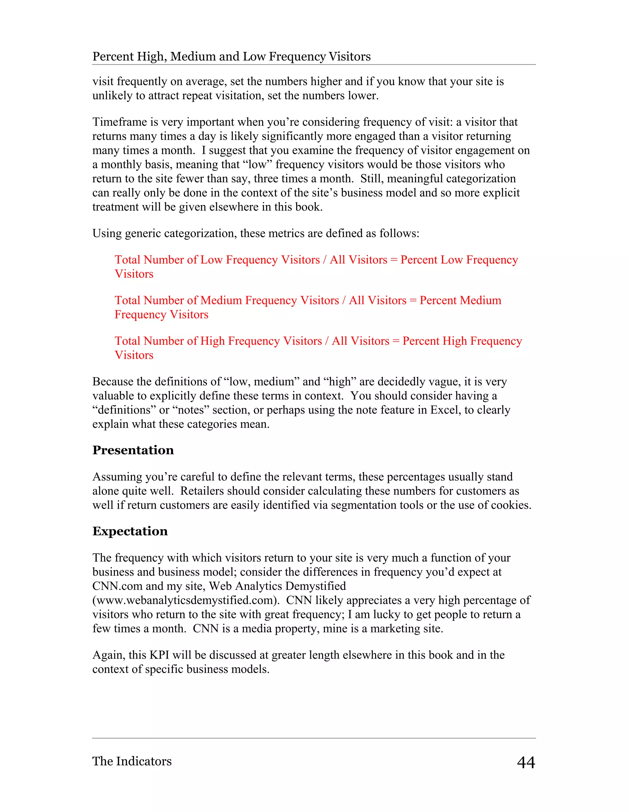 Percent High, Medium and Low Frequency Visitors

visit frequently on average, set the numbers higher and if you know that your site is
unlikely to attract repeat visitation, set the numbers lower.

Timeframe is very important when you’re considering frequency of visit: a visitor that
returns many times a day is likely significantly more engaged than a visitor returning
many times a month. I suggest that you examine the frequency of visitor engagement on
a monthly basis, meaning that “low” frequency visitors would be those visitors who
return to the site fewer than say, three times a month. Still, meaningful categorization
can really only be done in the context of the site’s business model and so more explicit
treatment will be given elsewhere in this book.

Using generic categorization, these metrics are defined as follows:

    Total Number of Low Frequency Visitors / All Visitors = Percent Low Frequency
    Visitors

    Total Number of Medium Frequency Visitors / All Visitors = Percent Medium
    Frequency Visitors

    Total Number of High Frequency Visitors / All Visitors = Percent High Frequency
    Visitors

Because the definitions of “low, medium” and “high” are decidedly vague, it is very
valuable to explicitly define these terms in context. You should consider having a
“definitions” or “notes” section, or perhaps using the note feature in Excel, to clearly
explain what these categories mean.

Presentation

Assuming you’re careful to define the relevant terms, these percentages usually stand
alone quite well. Retailers should consider calculating these numbers for customers as
well if return customers are easily identified via segmentation tools or the use of cookies.

Expectation

The frequency with which visitors return to your site is very much a function of your
business and business model; consider the differences in frequency you’d expect at
CNN.com and my site, Web Analytics Demystified
(www.webanalyticsdemystified.com). CNN likely appreciates a very high percentage of
visitors who return to the site with great frequency; I am lucky to get people to return a
few times a month. CNN is a media property, mine is a marketing site.

Again, this KPI will be discussed at greater length elsewhere in this book and in the
context of specific business models.




The Indicators                                                                             44
 