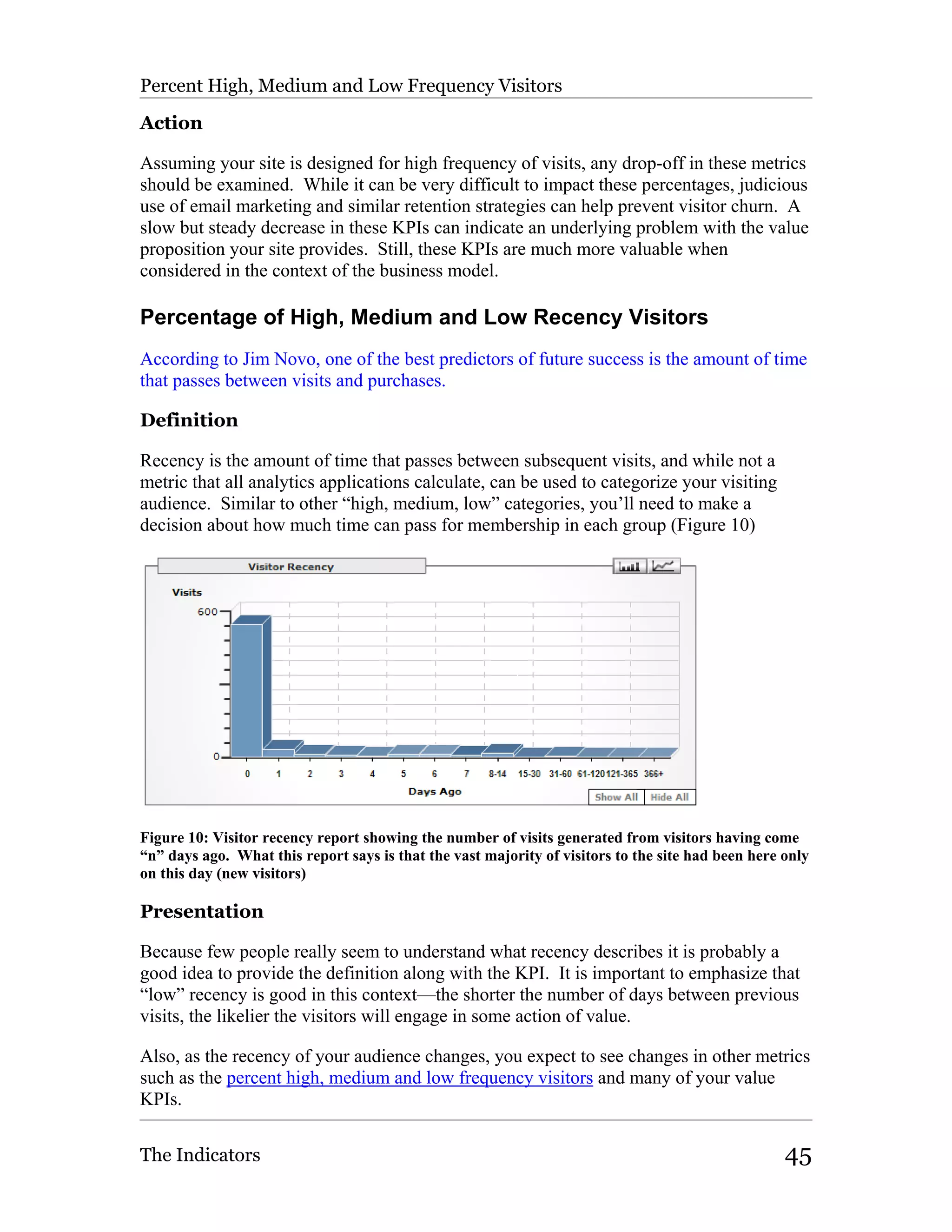 Percent High, Medium and Low Frequency Visitors

Action

Assuming your site is designed for high frequency of visits, any drop-off in these metrics
should be examined. While it can be very difficult to impact these percentages, judicious
use of email marketing and similar retention strategies can help prevent visitor churn. A
slow but steady decrease in these KPIs can indicate an underlying problem with the value
proposition your site provides. Still, these KPIs are much more valuable when
considered in the context of the business model.

Percentage of High, Medium and Low Recency Visitors
According to Jim Novo, one of the best predictors of future success is the amount of time
that passes between visits and purchases.

Definition

Recency is the amount of time that passes between subsequent visits, and while not a
metric that all analytics applications calculate, can be used to categorize your visiting
audience. Similar to other “high, medium, low” categories, you’ll need to make a
decision about how much time can pass for membership in each group (Figure 10)




Figure 10: Visitor recency report showing the number of visits generated from visitors having come
“n” days ago. What this report says is that the vast majority of visitors to the site had been here only
on this day (new visitors)

Presentation

Because few people really seem to understand what recency describes it is probably a
good idea to provide the definition along with the KPI. It is important to emphasize that
“low” recency is good in this context—the shorter the number of days between previous
visits, the likelier the visitors will engage in some action of value.

Also, as the recency of your audience changes, you expect to see changes in other metrics
such as the percent high, medium and low frequency visitors and many of your value
KPIs.


The Indicators                                                                                      45
 