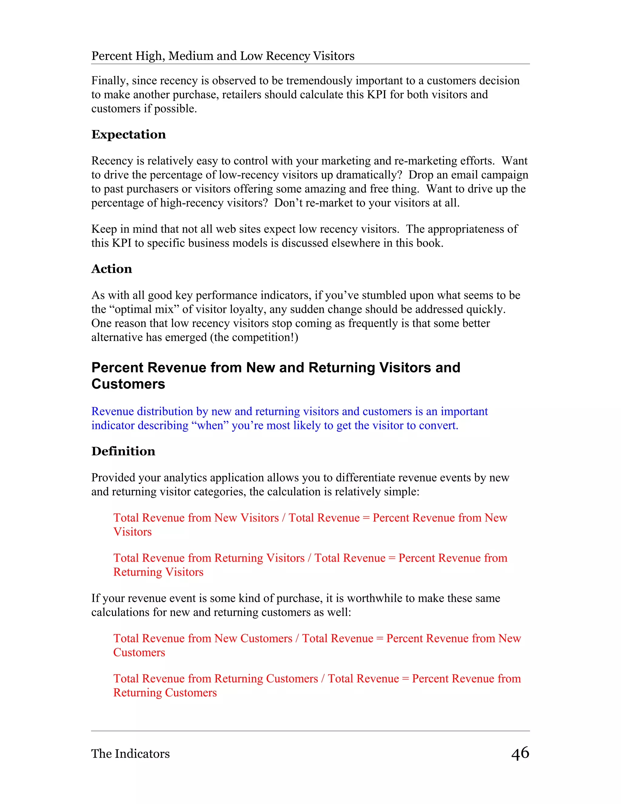 Percent High, Medium and Low Recency Visitors

Finally, since recency is observed to be tremendously important to a customers decision
to make another purchase, retailers should calculate this KPI for both visitors and
customers if possible.

Expectation

Recency is relatively easy to control with your marketing and re-marketing efforts. Want
to drive the percentage of low-recency visitors up dramatically? Drop an email campaign
to past purchasers or visitors offering some amazing and free thing. Want to drive up the
percentage of high-recency visitors? Don’t re-market to your visitors at all.

Keep in mind that not all web sites expect low recency visitors. The appropriateness of
this KPI to specific business models is discussed elsewhere in this book.

Action

As with all good key performance indicators, if you’ve stumbled upon what seems to be
the “optimal mix” of visitor loyalty, any sudden change should be addressed quickly.
One reason that low recency visitors stop coming as frequently is that some better
alternative has emerged (the competition!)

Percent Revenue from New and Returning Visitors and
Customers
Revenue distribution by new and returning visitors and customers is an important
indicator describing “when” you’re most likely to get the visitor to convert.

Definition

Provided your analytics application allows you to differentiate revenue events by new
and returning visitor categories, the calculation is relatively simple:

    Total Revenue from New Visitors / Total Revenue = Percent Revenue from New
    Visitors

    Total Revenue from Returning Visitors / Total Revenue = Percent Revenue from
    Returning Visitors

If your revenue event is some kind of purchase, it is worthwhile to make these same
calculations for new and returning customers as well:

    Total Revenue from New Customers / Total Revenue = Percent Revenue from New
    Customers

    Total Revenue from Returning Customers / Total Revenue = Percent Revenue from
    Returning Customers




The Indicators                                                                          46
 