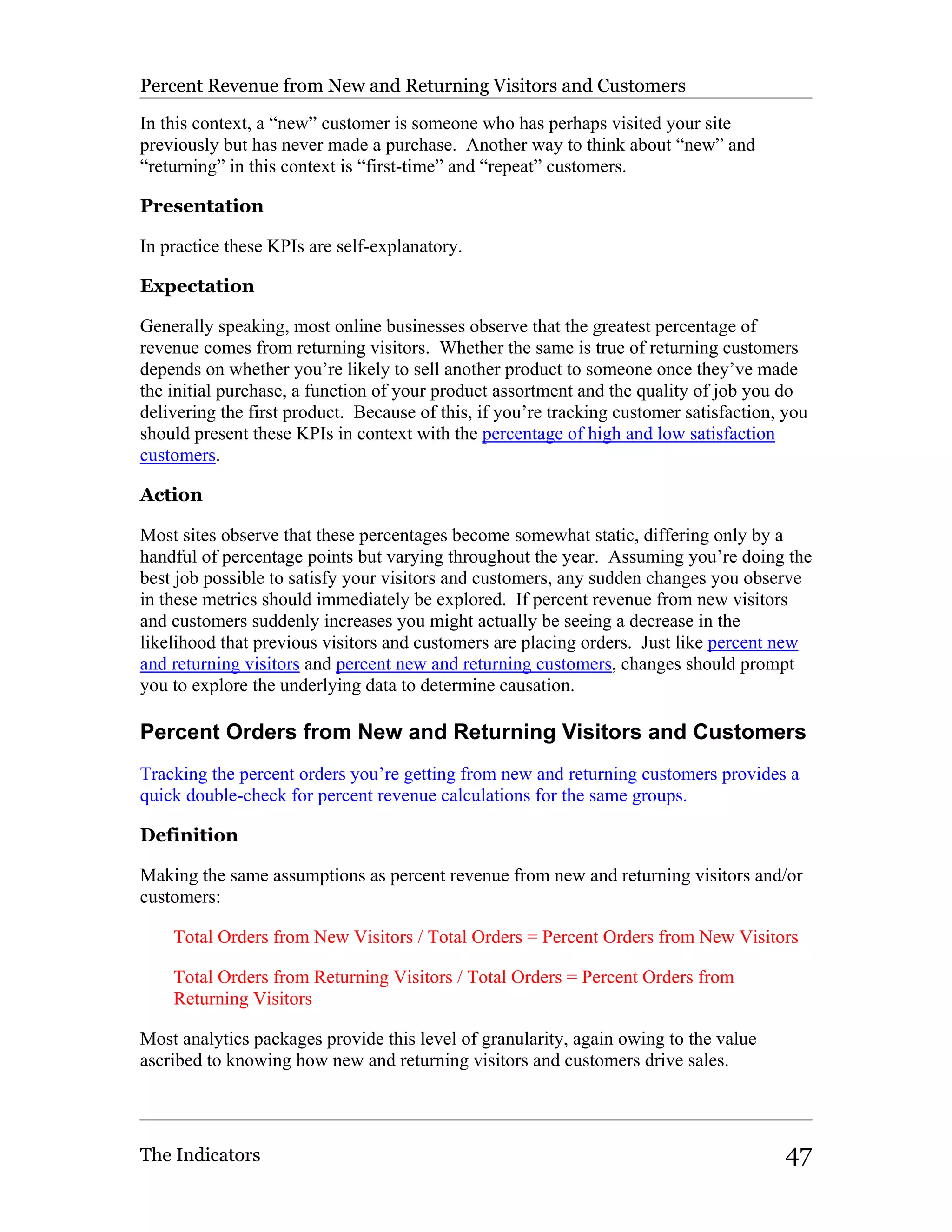 Percent Revenue from New and Returning Visitors and Customers

In this context, a “new” customer is someone who has perhaps visited your site
previously but has never made a purchase. Another way to think about “new” and
“returning” in this context is “first-time” and “repeat” customers.

Presentation

In practice these KPIs are self-explanatory.

Expectation

Generally speaking, most online businesses observe that the greatest percentage of
revenue comes from returning visitors. Whether the same is true of returning customers
depends on whether you’re likely to sell another product to someone once they’ve made
the initial purchase, a function of your product assortment and the quality of job you do
delivering the first product. Because of this, if you’re tracking customer satisfaction, you
should present these KPIs in context with the percentage of high and low satisfaction
customers.

Action

Most sites observe that these percentages become somewhat static, differing only by a
handful of percentage points but varying throughout the year. Assuming you’re doing the
best job possible to satisfy your visitors and customers, any sudden changes you observe
in these metrics should immediately be explored. If percent revenue from new visitors
and customers suddenly increases you might actually be seeing a decrease in the
likelihood that previous visitors and customers are placing orders. Just like percent new
and returning visitors and percent new and returning customers, changes should prompt
you to explore the underlying data to determine causation.

Percent Orders from New and Returning Visitors and Customers
Tracking the percent orders you’re getting from new and returning customers provides a
quick double-check for percent revenue calculations for the same groups.

Definition

Making the same assumptions as percent revenue from new and returning visitors and/or
customers:

    Total Orders from New Visitors / Total Orders = Percent Orders from New Visitors

    Total Orders from Returning Visitors / Total Orders = Percent Orders from
    Returning Visitors

Most analytics packages provide this level of granularity, again owing to the value
ascribed to knowing how new and returning visitors and customers drive sales.




The Indicators                                                                          47
 