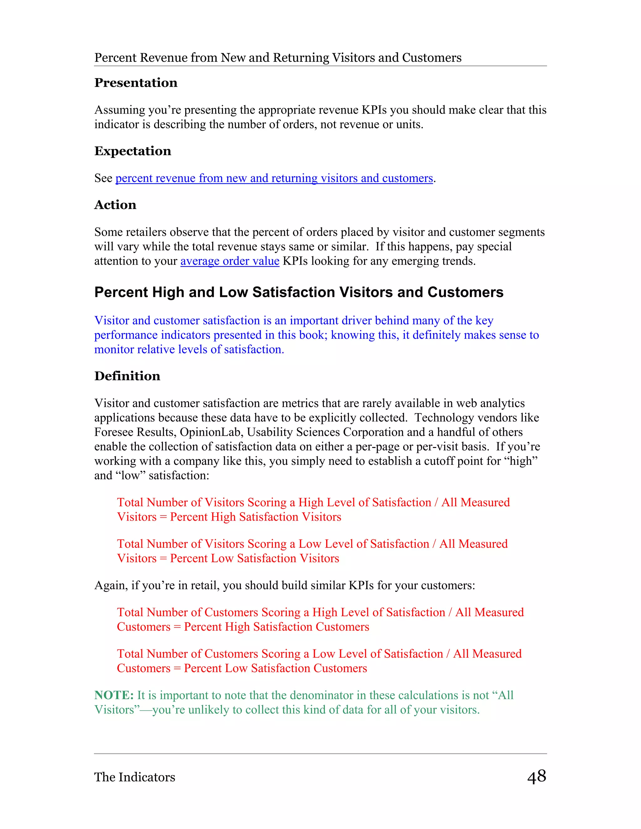 Percent Revenue from New and Returning Visitors and Customers

Presentation

Assuming you’re presenting the appropriate revenue KPIs you should make clear that this
indicator is describing the number of orders, not revenue or units.

Expectation

See percent revenue from new and returning visitors and customers.

Action

Some retailers observe that the percent of orders placed by visitor and customer segments
will vary while the total revenue stays same or similar. If this happens, pay special
attention to your average order value KPIs looking for any emerging trends.

Percent High and Low Satisfaction Visitors and Customers
Visitor and customer satisfaction is an important driver behind many of the key
performance indicators presented in this book; knowing this, it definitely makes sense to
monitor relative levels of satisfaction.

Definition

Visitor and customer satisfaction are metrics that are rarely available in web analytics
applications because these data have to be explicitly collected. Technology vendors like
Foresee Results, OpinionLab, Usability Sciences Corporation and a handful of others
enable the collection of satisfaction data on either a per-page or per-visit basis. If you’re
working with a company like this, you simply need to establish a cutoff point for “high”
and “low” satisfaction:

    Total Number of Visitors Scoring a High Level of Satisfaction / All Measured
    Visitors = Percent High Satisfaction Visitors

    Total Number of Visitors Scoring a Low Level of Satisfaction / All Measured
    Visitors = Percent Low Satisfaction Visitors

Again, if you’re in retail, you should build similar KPIs for your customers:

    Total Number of Customers Scoring a High Level of Satisfaction / All Measured
    Customers = Percent High Satisfaction Customers

    Total Number of Customers Scoring a Low Level of Satisfaction / All Measured
    Customers = Percent Low Satisfaction Customers

NOTE: It is important to note that the denominator in these calculations is not “All
Visitors”—you’re unlikely to collect this kind of data for all of your visitors.




The Indicators                                                                            48
 