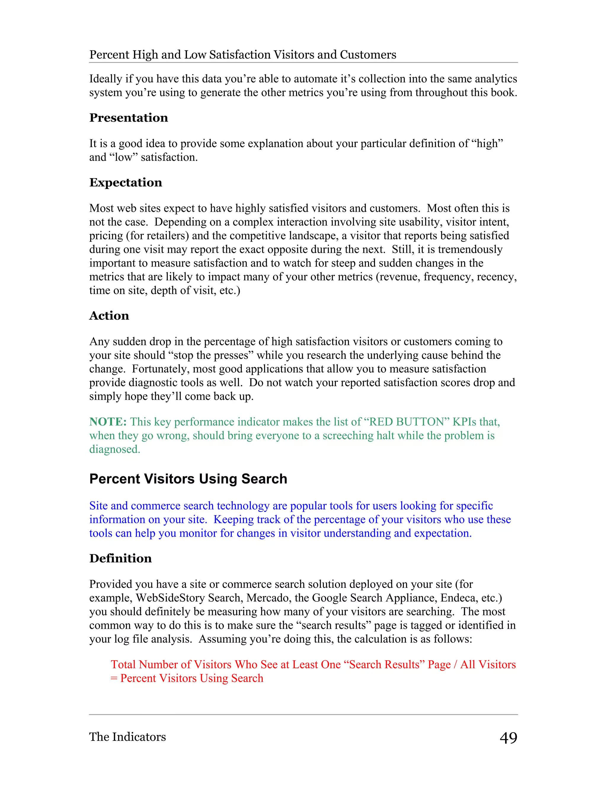 Percent High and Low Satisfaction Visitors and Customers

Ideally if you have this data you’re able to automate it’s collection into the same analytics
system you’re using to generate the other metrics you’re using from throughout this book.

Presentation

It is a good idea to provide some explanation about your particular definition of “high”
and “low” satisfaction.

Expectation

Most web sites expect to have highly satisfied visitors and customers. Most often this is
not the case. Depending on a complex interaction involving site usability, visitor intent,
pricing (for retailers) and the competitive landscape, a visitor that reports being satisfied
during one visit may report the exact opposite during the next. Still, it is tremendously
important to measure satisfaction and to watch for steep and sudden changes in the
metrics that are likely to impact many of your other metrics (revenue, frequency, recency,
time on site, depth of visit, etc.)

Action

Any sudden drop in the percentage of high satisfaction visitors or customers coming to
your site should “stop the presses” while you research the underlying cause behind the
change. Fortunately, most good applications that allow you to measure satisfaction
provide diagnostic tools as well. Do not watch your reported satisfaction scores drop and
simply hope they’ll come back up.

NOTE: This key performance indicator makes the list of “RED BUTTON” KPIs that,
when they go wrong, should bring everyone to a screeching halt while the problem is
diagnosed.

Percent Visitors Using Search
Site and commerce search technology are popular tools for users looking for specific
information on your site. Keeping track of the percentage of your visitors who use these
tools can help you monitor for changes in visitor understanding and expectation.

Definition

Provided you have a site or commerce search solution deployed on your site (for
example, WebSideStory Search, Mercado, the Google Search Appliance, Endeca, etc.)
you should definitely be measuring how many of your visitors are searching. The most
common way to do this is to make sure the “search results” page is tagged or identified in
your log file analysis. Assuming you’re doing this, the calculation is as follows:

    Total Number of Visitors Who See at Least One “Search Results” Page / All Visitors
    = Percent Visitors Using Search



The Indicators                                                                           49
 