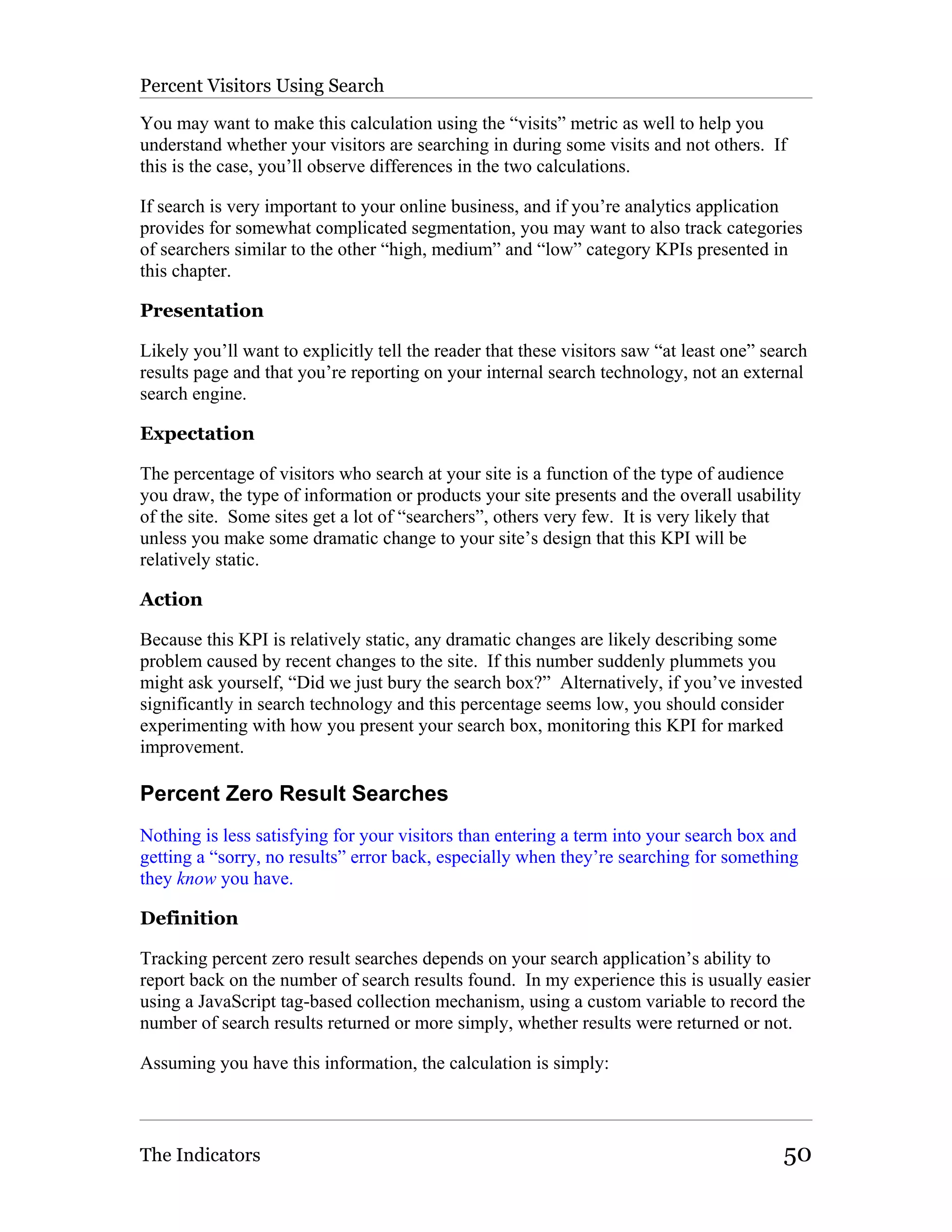 Percent Visitors Using Search

You may want to make this calculation using the “visits” metric as well to help you
understand whether your visitors are searching in during some visits and not others. If
this is the case, you’ll observe differences in the two calculations.

If search is very important to your online business, and if you’re analytics application
provides for somewhat complicated segmentation, you may want to also track categories
of searchers similar to the other “high, medium” and “low” category KPIs presented in
this chapter.

Presentation

Likely you’ll want to explicitly tell the reader that these visitors saw “at least one” search
results page and that you’re reporting on your internal search technology, not an external
search engine.

Expectation

The percentage of visitors who search at your site is a function of the type of audience
you draw, the type of information or products your site presents and the overall usability
of the site. Some sites get a lot of “searchers”, others very few. It is very likely that
unless you make some dramatic change to your site’s design that this KPI will be
relatively static.

Action

Because this KPI is relatively static, any dramatic changes are likely describing some
problem caused by recent changes to the site. If this number suddenly plummets you
might ask yourself, “Did we just bury the search box?” Alternatively, if you’ve invested
significantly in search technology and this percentage seems low, you should consider
experimenting with how you present your search box, monitoring this KPI for marked
improvement.

Percent Zero Result Searches
Nothing is less satisfying for your visitors than entering a term into your search box and
getting a “sorry, no results” error back, especially when they’re searching for something
they know you have.

Definition

Tracking percent zero result searches depends on your search application’s ability to
report back on the number of search results found. In my experience this is usually easier
using a JavaScript tag-based collection mechanism, using a custom variable to record the
number of search results returned or more simply, whether results were returned or not.

Assuming you have this information, the calculation is simply:



The Indicators                                                                            50
 