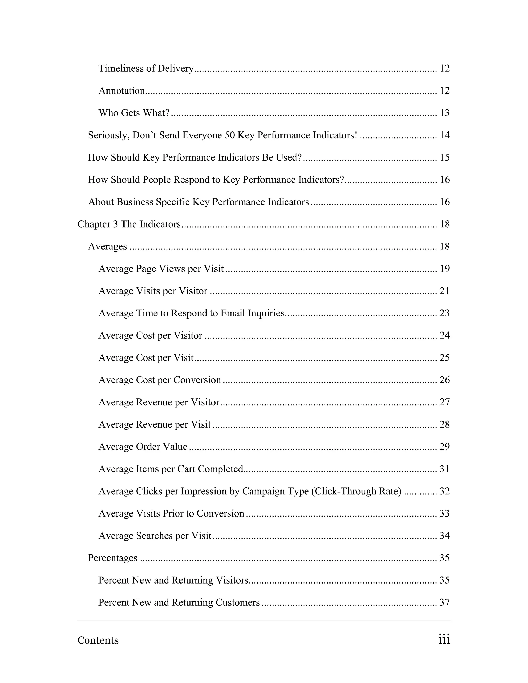 Timeliness of Delivery.............................................................................................. 12

       Annotation................................................................................................................. 12

       Who Gets What? ....................................................................................................... 13

   Seriously, Don’t Send Everyone 50 Key Performance Indicators! .............................. 14

   How Should Key Performance Indicators Be Used?.................................................... 15

   How Should People Respond to Key Performance Indicators?.................................... 16

   About Business Specific Key Performance Indicators ................................................. 16

Chapter 3 The Indicators................................................................................................... 18

   Averages ....................................................................................................................... 18

       Average Page Views per Visit .................................................................................. 19

       Average Visits per Visitor ........................................................................................ 21

       Average Time to Respond to Email Inquiries........................................................... 23

       Average Cost per Visitor .......................................................................................... 24

       Average Cost per Visit.............................................................................................. 25

       Average Cost per Conversion ................................................................................... 26

       Average Revenue per Visitor.................................................................................... 27

       Average Revenue per Visit ....................................................................................... 28

       Average Order Value ................................................................................................ 29

       Average Items per Cart Completed........................................................................... 31

       Average Clicks per Impression by Campaign Type (Click-Through Rate) ............. 32

       Average Visits Prior to Conversion .......................................................................... 33

       Average Searches per Visit....................................................................................... 34

   Percentages ................................................................................................................... 35

       Percent New and Returning Visitors......................................................................... 35

       Percent New and Returning Customers .................................................................... 37


Contents                                                                                                                         iii
 