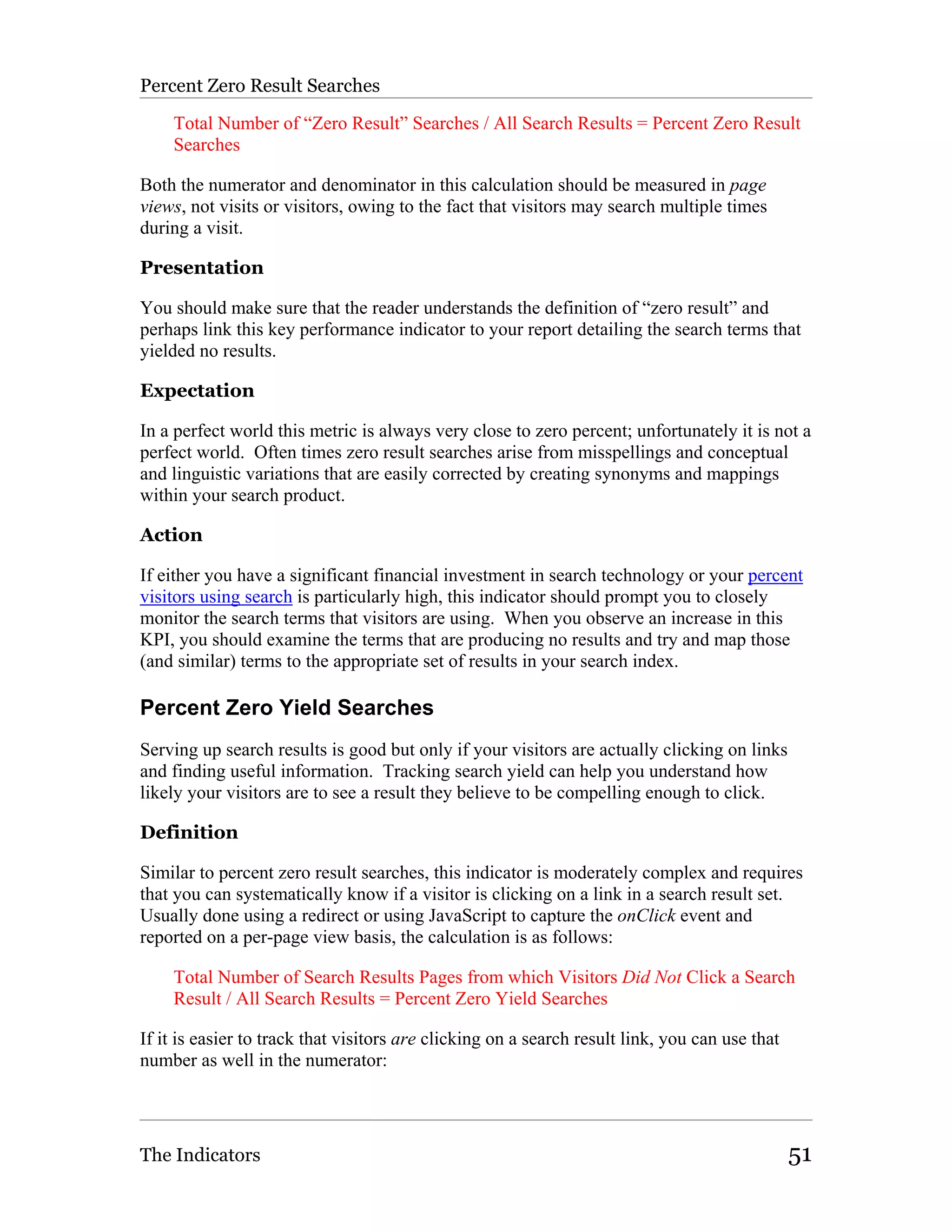 Percent Zero Result Searches

    Total Number of “Zero Result” Searches / All Search Results = Percent Zero Result
    Searches

Both the numerator and denominator in this calculation should be measured in page
views, not visits or visitors, owing to the fact that visitors may search multiple times
during a visit.

Presentation

You should make sure that the reader understands the definition of “zero result” and
perhaps link this key performance indicator to your report detailing the search terms that
yielded no results.

Expectation

In a perfect world this metric is always very close to zero percent; unfortunately it is not a
perfect world. Often times zero result searches arise from misspellings and conceptual
and linguistic variations that are easily corrected by creating synonyms and mappings
within your search product.

Action

If either you have a significant financial investment in search technology or your percent
visitors using search is particularly high, this indicator should prompt you to closely
monitor the search terms that visitors are using. When you observe an increase in this
KPI, you should examine the terms that are producing no results and try and map those
(and similar) terms to the appropriate set of results in your search index.

Percent Zero Yield Searches
Serving up search results is good but only if your visitors are actually clicking on links
and finding useful information. Tracking search yield can help you understand how
likely your visitors are to see a result they believe to be compelling enough to click.

Definition

Similar to percent zero result searches, this indicator is moderately complex and requires
that you can systematically know if a visitor is clicking on a link in a search result set.
Usually done using a redirect or using JavaScript to capture the onClick event and
reported on a per-page view basis, the calculation is as follows:

    Total Number of Search Results Pages from which Visitors Did Not Click a Search
    Result / All Search Results = Percent Zero Yield Searches

If it is easier to track that visitors are clicking on a search result link, you can use that
number as well in the numerator:




The Indicators                                                                                  51
 