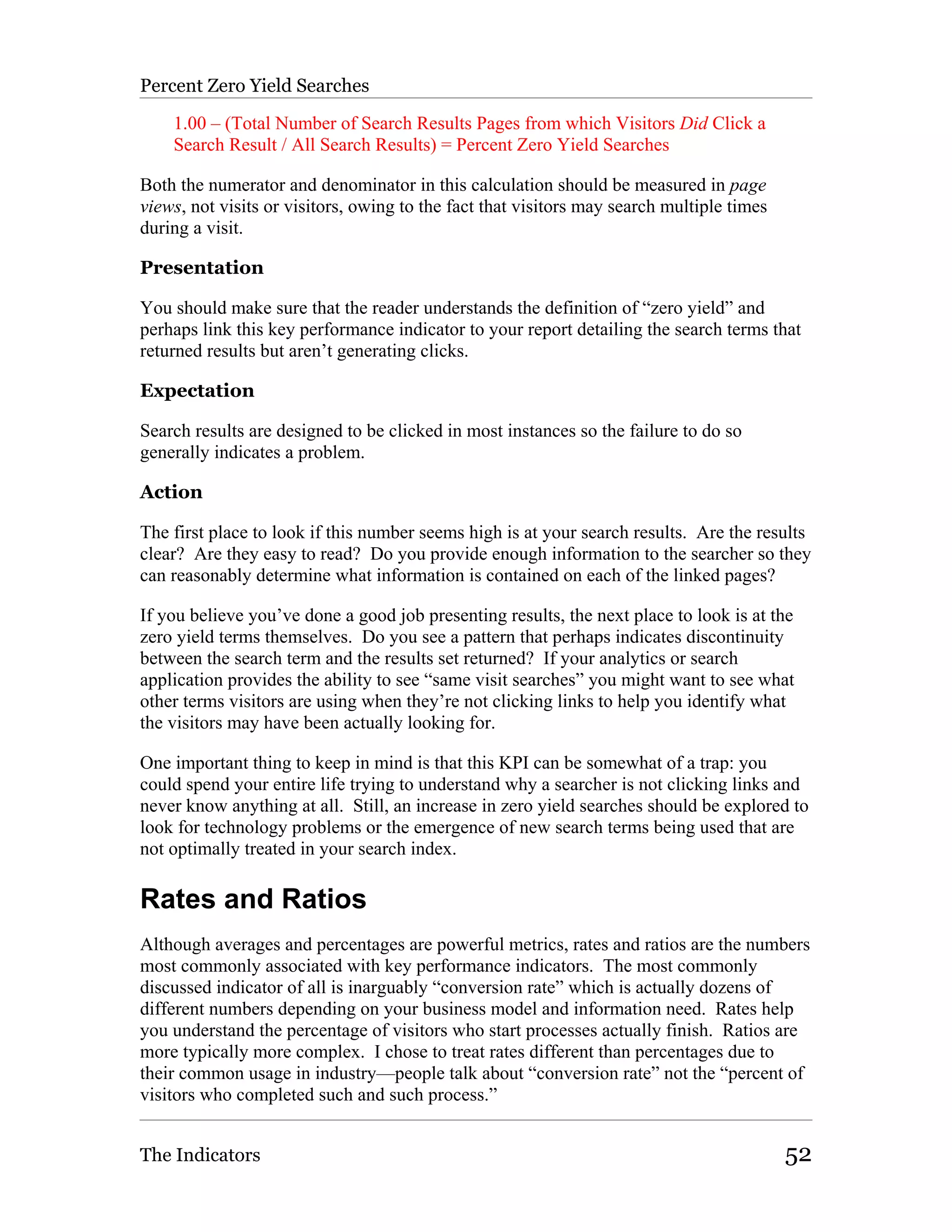 Percent Zero Yield Searches

    1.00 – (Total Number of Search Results Pages from which Visitors Did Click a
    Search Result / All Search Results) = Percent Zero Yield Searches

Both the numerator and denominator in this calculation should be measured in page
views, not visits or visitors, owing to the fact that visitors may search multiple times
during a visit.

Presentation

You should make sure that the reader understands the definition of “zero yield” and
perhaps link this key performance indicator to your report detailing the search terms that
returned results but aren’t generating clicks.

Expectation

Search results are designed to be clicked in most instances so the failure to do so
generally indicates a problem.

Action

The first place to look if this number seems high is at your search results. Are the results
clear? Are they easy to read? Do you provide enough information to the searcher so they
can reasonably determine what information is contained on each of the linked pages?

If you believe you’ve done a good job presenting results, the next place to look is at the
zero yield terms themselves. Do you see a pattern that perhaps indicates discontinuity
between the search term and the results set returned? If your analytics or search
application provides the ability to see “same visit searches” you might want to see what
other terms visitors are using when they’re not clicking links to help you identify what
the visitors may have been actually looking for.

One important thing to keep in mind is that this KPI can be somewhat of a trap: you
could spend your entire life trying to understand why a searcher is not clicking links and
never know anything at all. Still, an increase in zero yield searches should be explored to
look for technology problems or the emergence of new search terms being used that are
not optimally treated in your search index.

Rates and Ratios
Although averages and percentages are powerful metrics, rates and ratios are the numbers
most commonly associated with key performance indicators. The most commonly
discussed indicator of all is inarguably “conversion rate” which is actually dozens of
different numbers depending on your business model and information need. Rates help
you understand the percentage of visitors who start processes actually finish. Ratios are
more typically more complex. I chose to treat rates different than percentages due to
their common usage in industry—people talk about “conversion rate” not the “percent of
visitors who completed such and such process.”


The Indicators                                                                             52
 