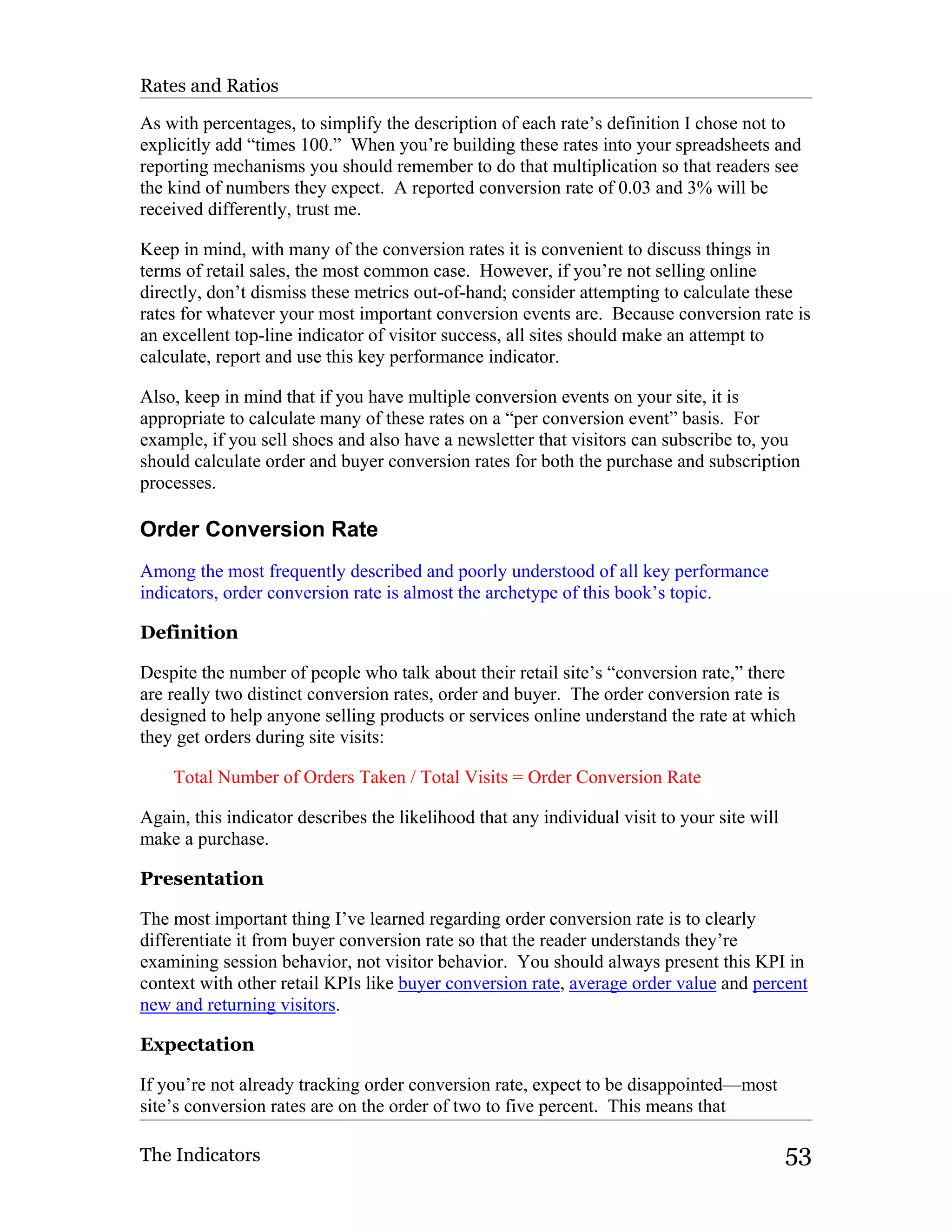 Rates and Ratios

As with percentages, to simplify the description of each rate’s definition I chose not to
explicitly add “times 100.” When you’re building these rates into your spreadsheets and
reporting mechanisms you should remember to do that multiplication so that readers see
the kind of numbers they expect. A reported conversion rate of 0.03 and 3% will be
received differently, trust me.

Keep in mind, with many of the conversion rates it is convenient to discuss things in
terms of retail sales, the most common case. However, if you’re not selling online
directly, don’t dismiss these metrics out-of-hand; consider attempting to calculate these
rates for whatever your most important conversion events are. Because conversion rate is
an excellent top-line indicator of visitor success, all sites should make an attempt to
calculate, report and use this key performance indicator.

Also, keep in mind that if you have multiple conversion events on your site, it is
appropriate to calculate many of these rates on a “per conversion event” basis. For
example, if you sell shoes and also have a newsletter that visitors can subscribe to, you
should calculate order and buyer conversion rates for both the purchase and subscription
processes.

Order Conversion Rate
Among the most frequently described and poorly understood of all key performance
indicators, order conversion rate is almost the archetype of this book’s topic.

Definition

Despite the number of people who talk about their retail site’s “conversion rate,” there
are really two distinct conversion rates, order and buyer. The order conversion rate is
designed to help anyone selling products or services online understand the rate at which
they get orders during site visits:

    Total Number of Orders Taken / Total Visits = Order Conversion Rate

Again, this indicator describes the likelihood that any individual visit to your site will
make a purchase.

Presentation

The most important thing I’ve learned regarding order conversion rate is to clearly
differentiate it from buyer conversion rate so that the reader understands they’re
examining session behavior, not visitor behavior. You should always present this KPI in
context with other retail KPIs like buyer conversion rate, average order value and percent
new and returning visitors.

Expectation

If you’re not already tracking order conversion rate, expect to be disappointed—most
site’s conversion rates are on the order of two to five percent. This means that

The Indicators                                                                               53
 