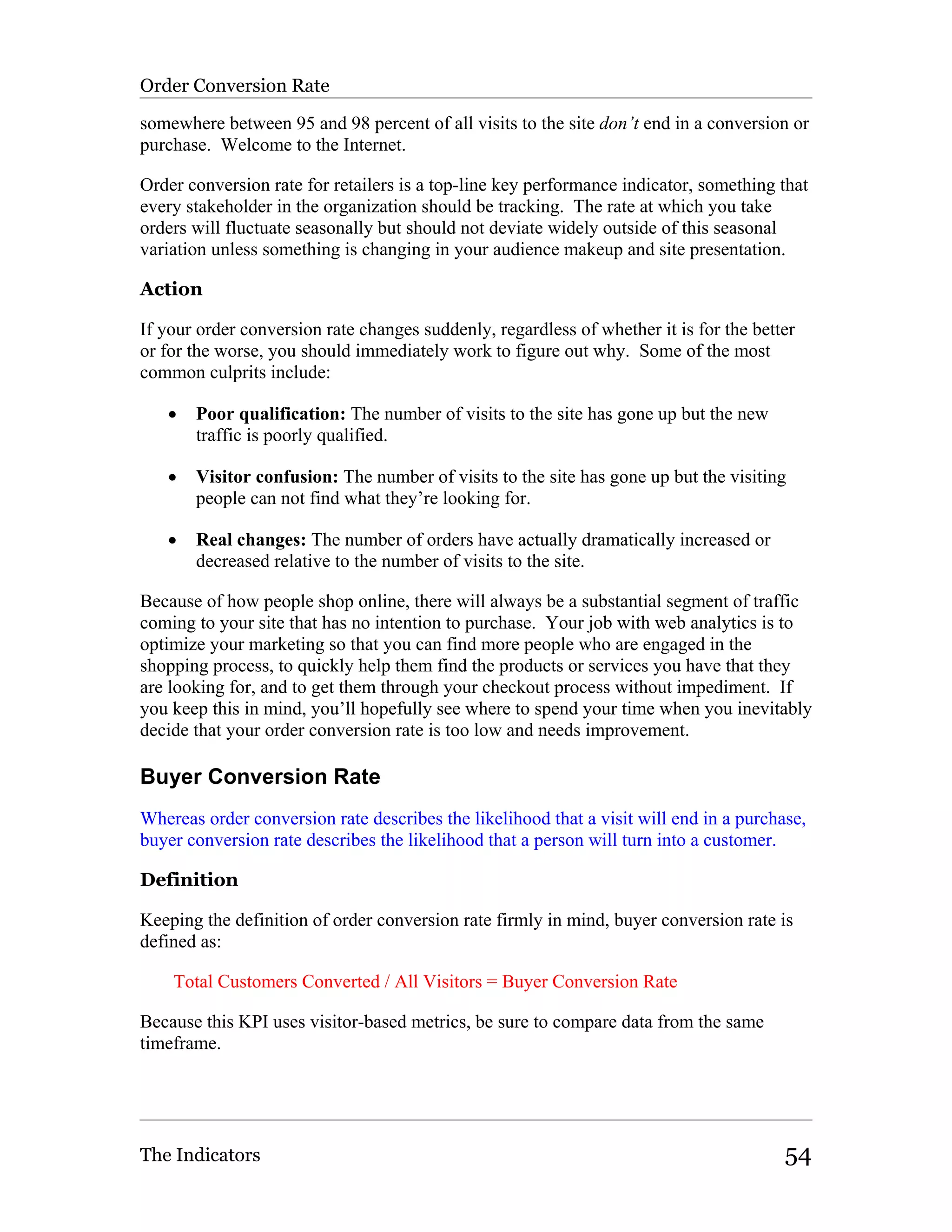 Order Conversion Rate

somewhere between 95 and 98 percent of all visits to the site don’t end in a conversion or
purchase. Welcome to the Internet.

Order conversion rate for retailers is a top-line key performance indicator, something that
every stakeholder in the organization should be tracking. The rate at which you take
orders will fluctuate seasonally but should not deviate widely outside of this seasonal
variation unless something is changing in your audience makeup and site presentation.

Action

If your order conversion rate changes suddenly, regardless of whether it is for the better
or for the worse, you should immediately work to figure out why. Some of the most
common culprits include:

   •   Poor qualification: The number of visits to the site has gone up but the new
       traffic is poorly qualified.

   •   Visitor confusion: The number of visits to the site has gone up but the visiting
       people can not find what they’re looking for.

   •   Real changes: The number of orders have actually dramatically increased or
       decreased relative to the number of visits to the site.

Because of how people shop online, there will always be a substantial segment of traffic
coming to your site that has no intention to purchase. Your job with web analytics is to
optimize your marketing so that you can find more people who are engaged in the
shopping process, to quickly help them find the products or services you have that they
are looking for, and to get them through your checkout process without impediment. If
you keep this in mind, you’ll hopefully see where to spend your time when you inevitably
decide that your order conversion rate is too low and needs improvement.

Buyer Conversion Rate
Whereas order conversion rate describes the likelihood that a visit will end in a purchase,
buyer conversion rate describes the likelihood that a person will turn into a customer.

Definition

Keeping the definition of order conversion rate firmly in mind, buyer conversion rate is
defined as:

    Total Customers Converted / All Visitors = Buyer Conversion Rate

Because this KPI uses visitor-based metrics, be sure to compare data from the same
timeframe.




The Indicators                                                                          54
 