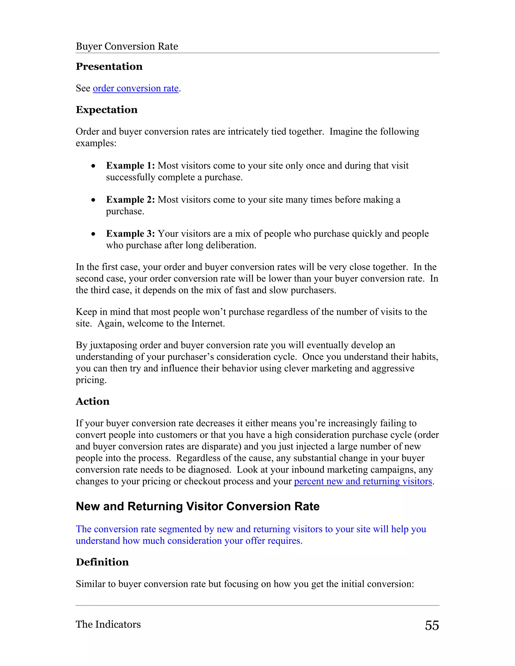 Buyer Conversion Rate

Presentation

See order conversion rate.

Expectation

Order and buyer conversion rates are intricately tied together. Imagine the following
examples:

   •   Example 1: Most visitors come to your site only once and during that visit
       successfully complete a purchase.

   •   Example 2: Most visitors come to your site many times before making a
       purchase.

   •   Example 3: Your visitors are a mix of people who purchase quickly and people
       who purchase after long deliberation.

In the first case, your order and buyer conversion rates will be very close together. In the
second case, your order conversion rate will be lower than your buyer conversion rate. In
the third case, it depends on the mix of fast and slow purchasers.

Keep in mind that most people won’t purchase regardless of the number of visits to the
site. Again, welcome to the Internet.

By juxtaposing order and buyer conversion rate you will eventually develop an
understanding of your purchaser’s consideration cycle. Once you understand their habits,
you can then try and influence their behavior using clever marketing and aggressive
pricing.

Action

If your buyer conversion rate decreases it either means you’re increasingly failing to
convert people into customers or that you have a high consideration purchase cycle (order
and buyer conversion rates are disparate) and you just injected a large number of new
people into the process. Regardless of the cause, any substantial change in your buyer
conversion rate needs to be diagnosed. Look at your inbound marketing campaigns, any
changes to your pricing or checkout process and your percent new and returning visitors.

New and Returning Visitor Conversion Rate
The conversion rate segmented by new and returning visitors to your site will help you
understand how much consideration your offer requires.

Definition

Similar to buyer conversion rate but focusing on how you get the initial conversion:



The Indicators                                                                          55
 