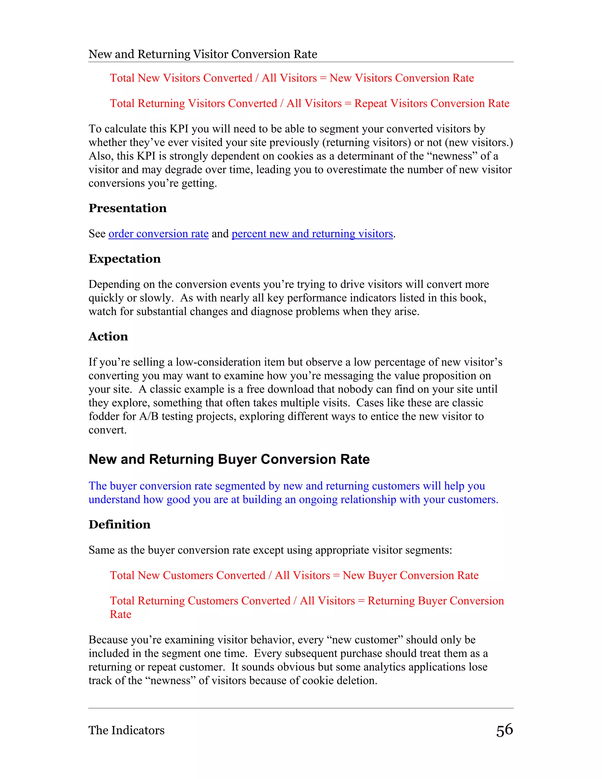 New and Returning Visitor Conversion Rate

    Total New Visitors Converted / All Visitors = New Visitors Conversion Rate

    Total Returning Visitors Converted / All Visitors = Repeat Visitors Conversion Rate

To calculate this KPI you will need to be able to segment your converted visitors by
whether they’ve ever visited your site previously (returning visitors) or not (new visitors.)
Also, this KPI is strongly dependent on cookies as a determinant of the “newness” of a
visitor and may degrade over time, leading you to overestimate the number of new visitor
conversions you’re getting.

Presentation

See order conversion rate and percent new and returning visitors.

Expectation

Depending on the conversion events you’re trying to drive visitors will convert more
quickly or slowly. As with nearly all key performance indicators listed in this book,
watch for substantial changes and diagnose problems when they arise.

Action

If you’re selling a low-consideration item but observe a low percentage of new visitor’s
converting you may want to examine how you’re messaging the value proposition on
your site. A classic example is a free download that nobody can find on your site until
they explore, something that often takes multiple visits. Cases like these are classic
fodder for A/B testing projects, exploring different ways to entice the new visitor to
convert.

New and Returning Buyer Conversion Rate
The buyer conversion rate segmented by new and returning customers will help you
understand how good you are at building an ongoing relationship with your customers.

Definition

Same as the buyer conversion rate except using appropriate visitor segments:

    Total New Customers Converted / All Visitors = New Buyer Conversion Rate

    Total Returning Customers Converted / All Visitors = Returning Buyer Conversion
    Rate

Because you’re examining visitor behavior, every “new customer” should only be
included in the segment one time. Every subsequent purchase should treat them as a
returning or repeat customer. It sounds obvious but some analytics applications lose
track of the “newness” of visitors because of cookie deletion.



The Indicators                                                                           56
 