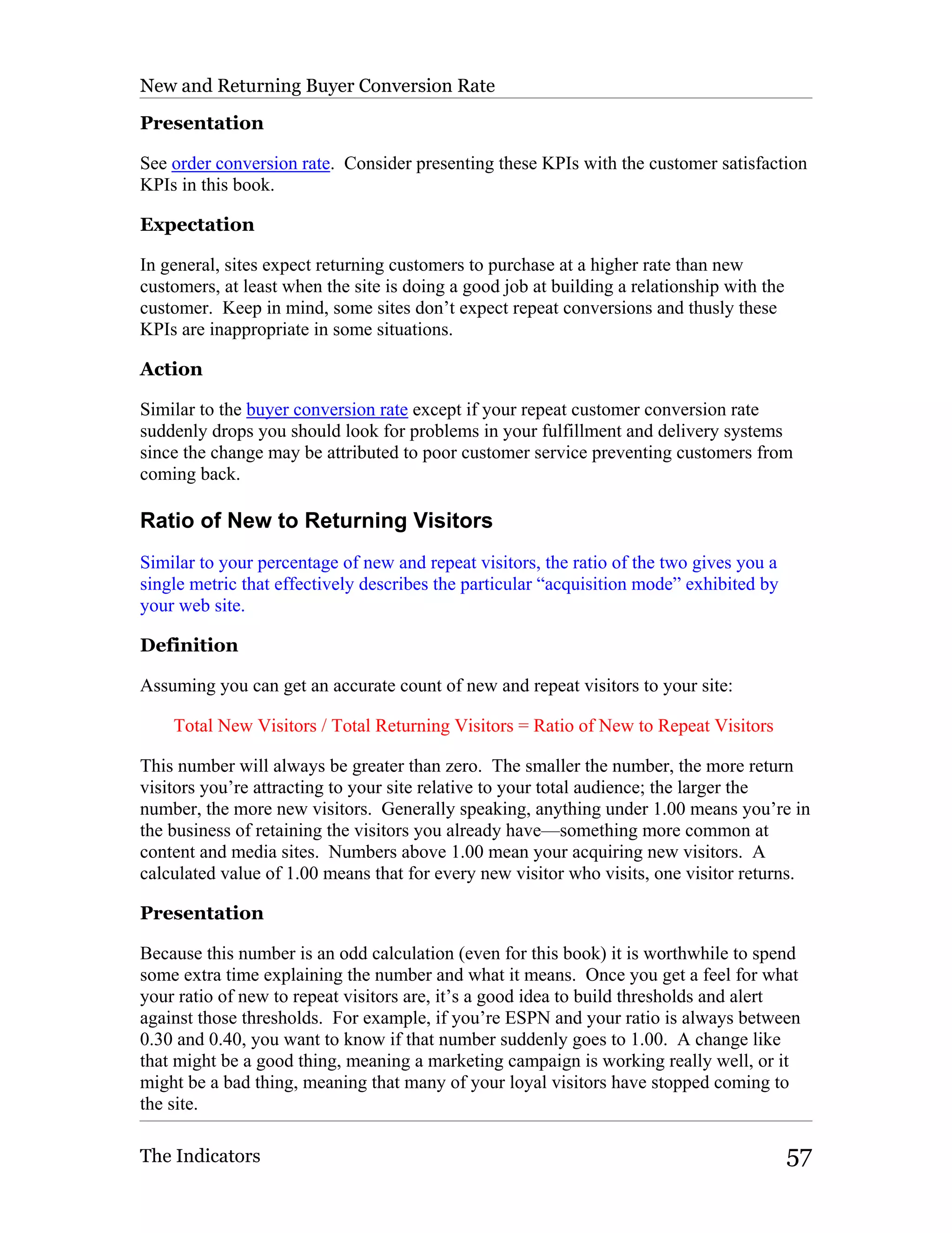New and Returning Buyer Conversion Rate

Presentation

See order conversion rate. Consider presenting these KPIs with the customer satisfaction
KPIs in this book.

Expectation

In general, sites expect returning customers to purchase at a higher rate than new
customers, at least when the site is doing a good job at building a relationship with the
customer. Keep in mind, some sites don’t expect repeat conversions and thusly these
KPIs are inappropriate in some situations.

Action

Similar to the buyer conversion rate except if your repeat customer conversion rate
suddenly drops you should look for problems in your fulfillment and delivery systems
since the change may be attributed to poor customer service preventing customers from
coming back.

Ratio of New to Returning Visitors
Similar to your percentage of new and repeat visitors, the ratio of the two gives you a
single metric that effectively describes the particular “acquisition mode” exhibited by
your web site.

Definition

Assuming you can get an accurate count of new and repeat visitors to your site:

    Total New Visitors / Total Returning Visitors = Ratio of New to Repeat Visitors

This number will always be greater than zero. The smaller the number, the more return
visitors you’re attracting to your site relative to your total audience; the larger the
number, the more new visitors. Generally speaking, anything under 1.00 means you’re in
the business of retaining the visitors you already have—something more common at
content and media sites. Numbers above 1.00 mean your acquiring new visitors. A
calculated value of 1.00 means that for every new visitor who visits, one visitor returns.

Presentation

Because this number is an odd calculation (even for this book) it is worthwhile to spend
some extra time explaining the number and what it means. Once you get a feel for what
your ratio of new to repeat visitors are, it’s a good idea to build thresholds and alert
against those thresholds. For example, if you’re ESPN and your ratio is always between
0.30 and 0.40, you want to know if that number suddenly goes to 1.00. A change like
that might be a good thing, meaning a marketing campaign is working really well, or it
might be a bad thing, meaning that many of your loyal visitors have stopped coming to
the site.

The Indicators                                                                              57
 