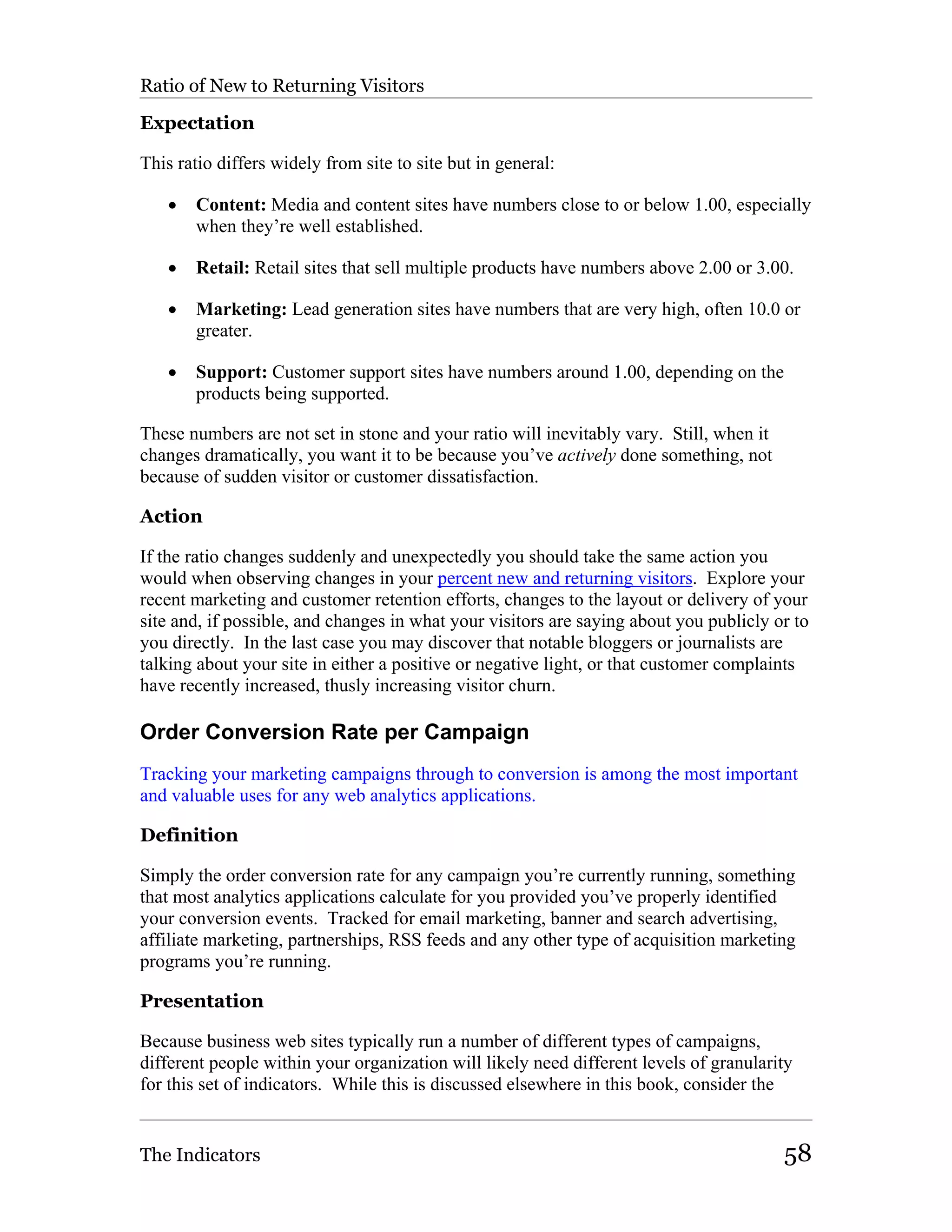 Ratio of New to Returning Visitors

Expectation

This ratio differs widely from site to site but in general:

   •   Content: Media and content sites have numbers close to or below 1.00, especially
       when they’re well established.

   •   Retail: Retail sites that sell multiple products have numbers above 2.00 or 3.00.

   •   Marketing: Lead generation sites have numbers that are very high, often 10.0 or
       greater.

   •   Support: Customer support sites have numbers around 1.00, depending on the
       products being supported.

These numbers are not set in stone and your ratio will inevitably vary. Still, when it
changes dramatically, you want it to be because you’ve actively done something, not
because of sudden visitor or customer dissatisfaction.

Action

If the ratio changes suddenly and unexpectedly you should take the same action you
would when observing changes in your percent new and returning visitors. Explore your
recent marketing and customer retention efforts, changes to the layout or delivery of your
site and, if possible, and changes in what your visitors are saying about you publicly or to
you directly. In the last case you may discover that notable bloggers or journalists are
talking about your site in either a positive or negative light, or that customer complaints
have recently increased, thusly increasing visitor churn.

Order Conversion Rate per Campaign
Tracking your marketing campaigns through to conversion is among the most important
and valuable uses for any web analytics applications.

Definition

Simply the order conversion rate for any campaign you’re currently running, something
that most analytics applications calculate for you provided you’ve properly identified
your conversion events. Tracked for email marketing, banner and search advertising,
affiliate marketing, partnerships, RSS feeds and any other type of acquisition marketing
programs you’re running.

Presentation

Because business web sites typically run a number of different types of campaigns,
different people within your organization will likely need different levels of granularity
for this set of indicators. While this is discussed elsewhere in this book, consider the


The Indicators                                                                           58
 