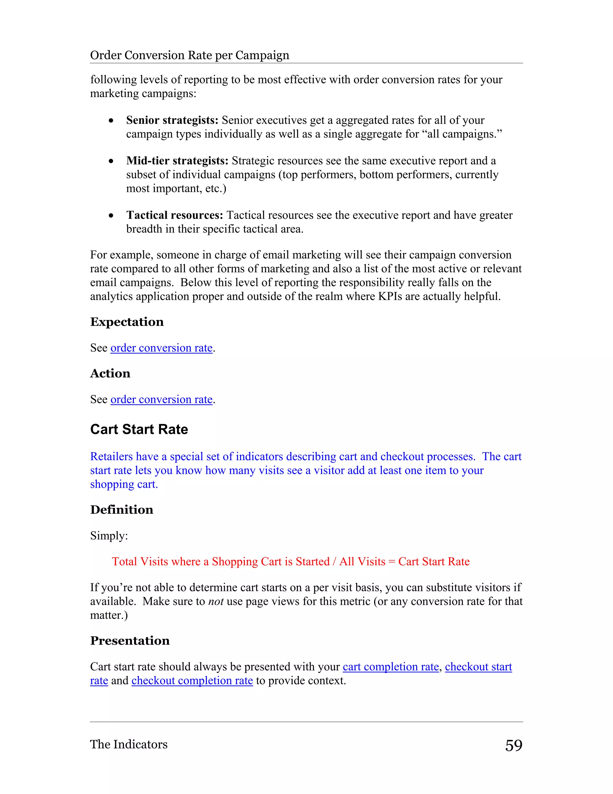 Order Conversion Rate per Campaign

following levels of reporting to be most effective with order conversion rates for your
marketing campaigns:

    •   Senior strategists: Senior executives get a aggregated rates for all of your
        campaign types individually as well as a single aggregate for “all campaigns.”

    •   Mid-tier strategists: Strategic resources see the same executive report and a
        subset of individual campaigns (top performers, bottom performers, currently
        most important, etc.)

    •   Tactical resources: Tactical resources see the executive report and have greater
        breadth in their specific tactical area.

For example, someone in charge of email marketing will see their campaign conversion
rate compared to all other forms of marketing and also a list of the most active or relevant
email campaigns. Below this level of reporting the responsibility really falls on the
analytics application proper and outside of the realm where KPIs are actually helpful.

Expectation

See order conversion rate.

Action

See order conversion rate.

Cart Start Rate
Retailers have a special set of indicators describing cart and checkout processes. The cart
start rate lets you know how many visits see a visitor add at least one item to your
shopping cart.

Definition

Simply:

    Total Visits where a Shopping Cart is Started / All Visits = Cart Start Rate

If you’re not able to determine cart starts on a per visit basis, you can substitute visitors if
available. Make sure to not use page views for this metric (or any conversion rate for that
matter.)

Presentation

Cart start rate should always be presented with your cart completion rate, checkout start
rate and checkout completion rate to provide context.




The Indicators                                                                              59
 