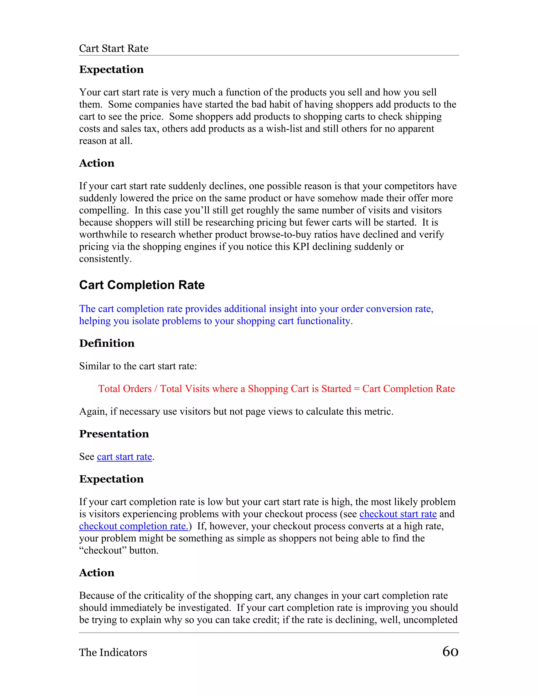 Cart Start Rate

Expectation

Your cart start rate is very much a function of the products you sell and how you sell
them. Some companies have started the bad habit of having shoppers add products to the
cart to see the price. Some shoppers add products to shopping carts to check shipping
costs and sales tax, others add products as a wish-list and still others for no apparent
reason at all.

Action

If your cart start rate suddenly declines, one possible reason is that your competitors have
suddenly lowered the price on the same product or have somehow made their offer more
compelling. In this case you’ll still get roughly the same number of visits and visitors
because shoppers will still be researching pricing but fewer carts will be started. It is
worthwhile to research whether product browse-to-buy ratios have declined and verify
pricing via the shopping engines if you notice this KPI declining suddenly or
consistently.

Cart Completion Rate
The cart completion rate provides additional insight into your order conversion rate,
helping you isolate problems to your shopping cart functionality.

Definition

Similar to the cart start rate:

     Total Orders / Total Visits where a Shopping Cart is Started = Cart Completion Rate

Again, if necessary use visitors but not page views to calculate this metric.

Presentation

See cart start rate.

Expectation

If your cart completion rate is low but your cart start rate is high, the most likely problem
is visitors experiencing problems with your checkout process (see checkout start rate and
checkout completion rate.) If, however, your checkout process converts at a high rate,
your problem might be something as simple as shoppers not being able to find the
“checkout” button.

Action

Because of the criticality of the shopping cart, any changes in your cart completion rate
should immediately be investigated. If your cart completion rate is improving you should
be trying to explain why so you can take credit; if the rate is declining, well, uncompleted


The Indicators                                                                           60
 