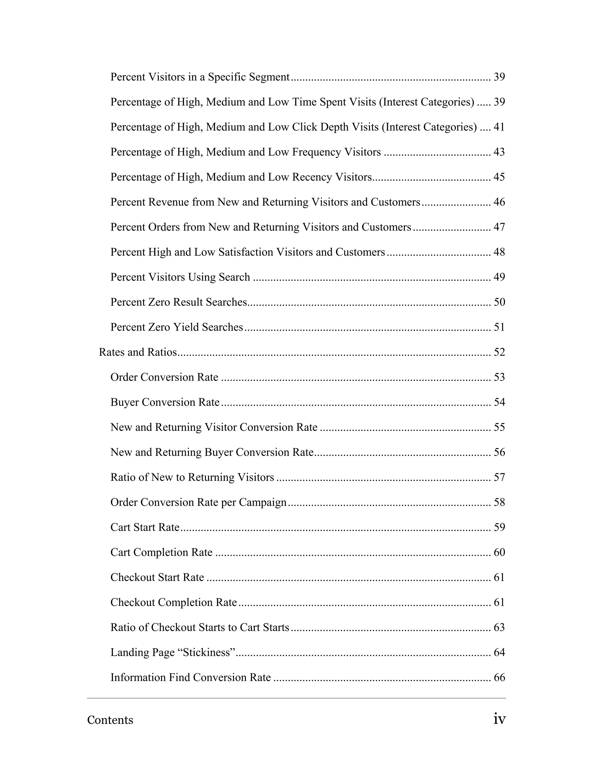 Percent Visitors in a Specific Segment..................................................................... 39

     Percentage of High, Medium and Low Time Spent Visits (Interest Categories) ..... 39

     Percentage of High, Medium and Low Click Depth Visits (Interest Categories) .... 41

     Percentage of High, Medium and Low Frequency Visitors ..................................... 43

     Percentage of High, Medium and Low Recency Visitors......................................... 45

     Percent Revenue from New and Returning Visitors and Customers........................ 46

     Percent Orders from New and Returning Visitors and Customers ........................... 47

     Percent High and Low Satisfaction Visitors and Customers .................................... 48

     Percent Visitors Using Search .................................................................................. 49

     Percent Zero Result Searches.................................................................................... 50

     Percent Zero Yield Searches..................................................................................... 51

  Rates and Ratios............................................................................................................ 52

     Order Conversion Rate ............................................................................................. 53

     Buyer Conversion Rate ............................................................................................. 54

     New and Returning Visitor Conversion Rate ........................................................... 55

     New and Returning Buyer Conversion Rate............................................................. 56

     Ratio of New to Returning Visitors .......................................................................... 57

     Order Conversion Rate per Campaign...................................................................... 58

     Cart Start Rate........................................................................................................... 59

     Cart Completion Rate ............................................................................................... 60

     Checkout Start Rate .................................................................................................. 61

     Checkout Completion Rate ....................................................................................... 61

     Ratio of Checkout Starts to Cart Starts ..................................................................... 63

     Landing Page “Stickiness”........................................................................................ 64

     Information Find Conversion Rate ........................................................................... 66


Contents                                                                                                                      iv
 