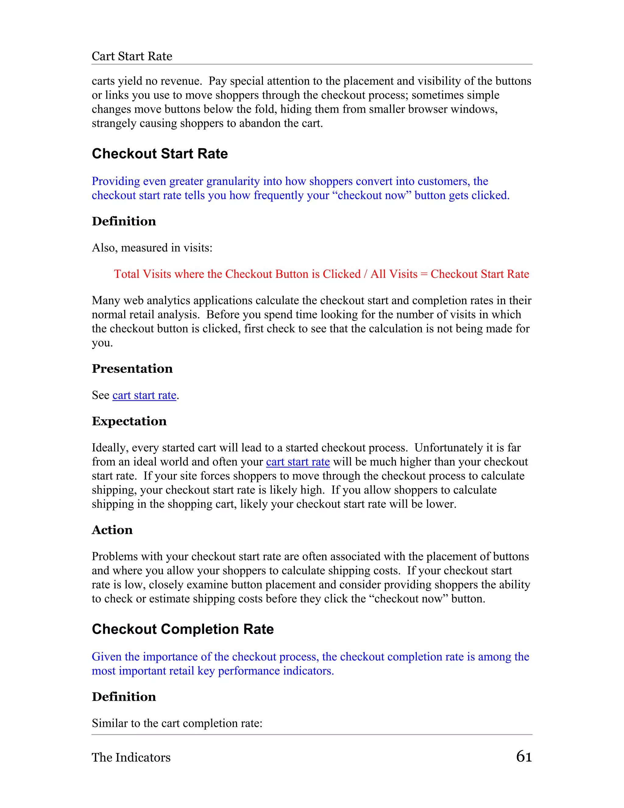Cart Start Rate

carts yield no revenue. Pay special attention to the placement and visibility of the buttons
or links you use to move shoppers through the checkout process; sometimes simple
changes move buttons below the fold, hiding them from smaller browser windows,
strangely causing shoppers to abandon the cart.

Checkout Start Rate
Providing even greater granularity into how shoppers convert into customers, the
checkout start rate tells you how frequently your “checkout now” button gets clicked.

Definition

Also, measured in visits:

     Total Visits where the Checkout Button is Clicked / All Visits = Checkout Start Rate

Many web analytics applications calculate the checkout start and completion rates in their
normal retail analysis. Before you spend time looking for the number of visits in which
the checkout button is clicked, first check to see that the calculation is not being made for
you.

Presentation

See cart start rate.

Expectation

Ideally, every started cart will lead to a started checkout process. Unfortunately it is far
from an ideal world and often your cart start rate will be much higher than your checkout
start rate. If your site forces shoppers to move through the checkout process to calculate
shipping, your checkout start rate is likely high. If you allow shoppers to calculate
shipping in the shopping cart, likely your checkout start rate will be lower.

Action

Problems with your checkout start rate are often associated with the placement of buttons
and where you allow your shoppers to calculate shipping costs. If your checkout start
rate is low, closely examine button placement and consider providing shoppers the ability
to check or estimate shipping costs before they click the “checkout now” button.

Checkout Completion Rate
Given the importance of the checkout process, the checkout completion rate is among the
most important retail key performance indicators.

Definition

Similar to the cart completion rate:

The Indicators                                                                           61
 