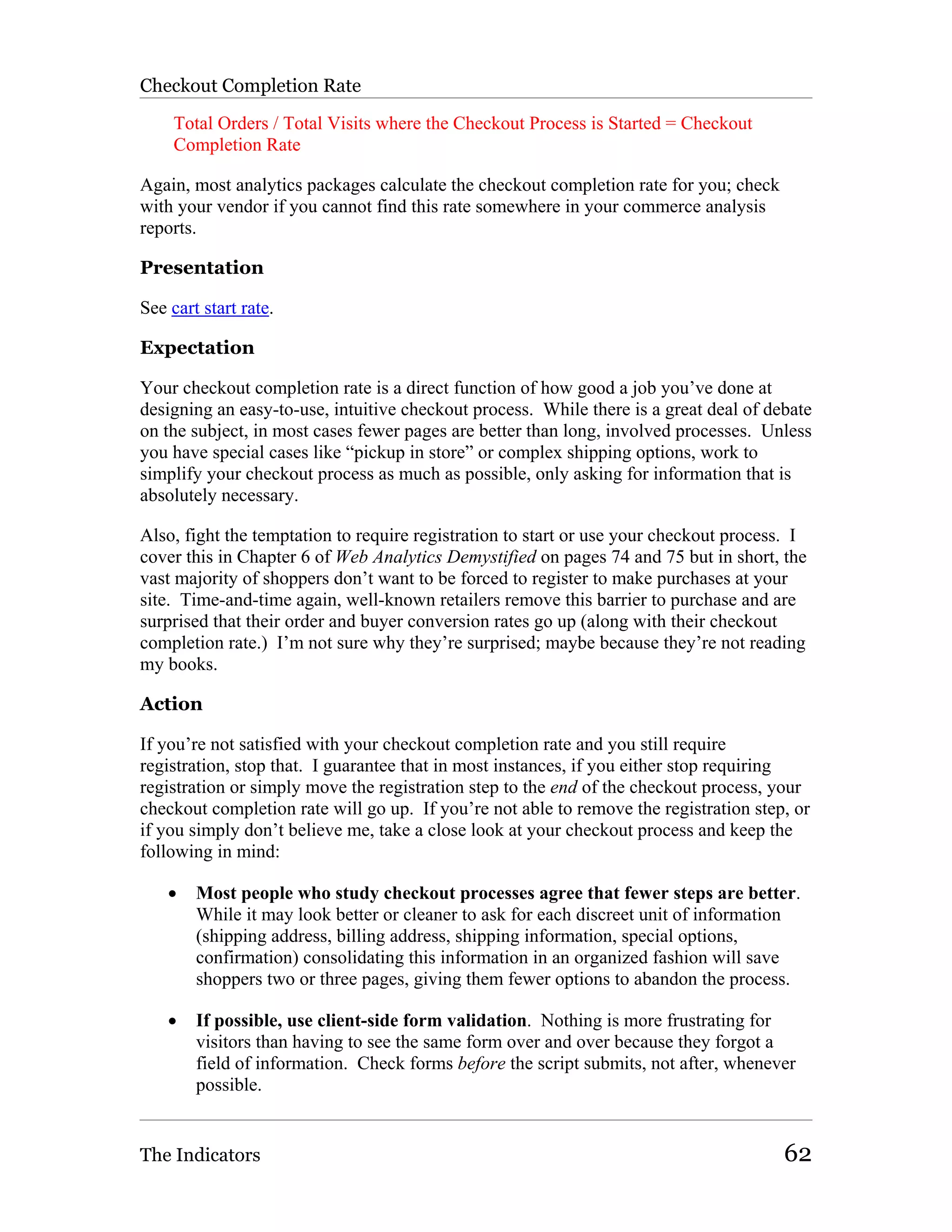 Checkout Completion Rate

     Total Orders / Total Visits where the Checkout Process is Started = Checkout
     Completion Rate

Again, most analytics packages calculate the checkout completion rate for you; check
with your vendor if you cannot find this rate somewhere in your commerce analysis
reports.

Presentation

See cart start rate.

Expectation

Your checkout completion rate is a direct function of how good a job you’ve done at
designing an easy-to-use, intuitive checkout process. While there is a great deal of debate
on the subject, in most cases fewer pages are better than long, involved processes. Unless
you have special cases like “pickup in store” or complex shipping options, work to
simplify your checkout process as much as possible, only asking for information that is
absolutely necessary.

Also, fight the temptation to require registration to start or use your checkout process. I
cover this in Chapter 6 of Web Analytics Demystified on pages 74 and 75 but in short, the
vast majority of shoppers don’t want to be forced to register to make purchases at your
site. Time-and-time again, well-known retailers remove this barrier to purchase and are
surprised that their order and buyer conversion rates go up (along with their checkout
completion rate.) I’m not sure why they’re surprised; maybe because they’re not reading
my books.

Action

If you’re not satisfied with your checkout completion rate and you still require
registration, stop that. I guarantee that in most instances, if you either stop requiring
registration or simply move the registration step to the end of the checkout process, your
checkout completion rate will go up. If you’re not able to remove the registration step, or
if you simply don’t believe me, take a close look at your checkout process and keep the
following in mind:

    •   Most people who study checkout processes agree that fewer steps are better.
        While it may look better or cleaner to ask for each discreet unit of information
        (shipping address, billing address, shipping information, special options,
        confirmation) consolidating this information in an organized fashion will save
        shoppers two or three pages, giving them fewer options to abandon the process.

    •   If possible, use client-side form validation. Nothing is more frustrating for
        visitors than having to see the same form over and over because they forgot a
        field of information. Check forms before the script submits, not after, whenever
        possible.


The Indicators                                                                         62
 
