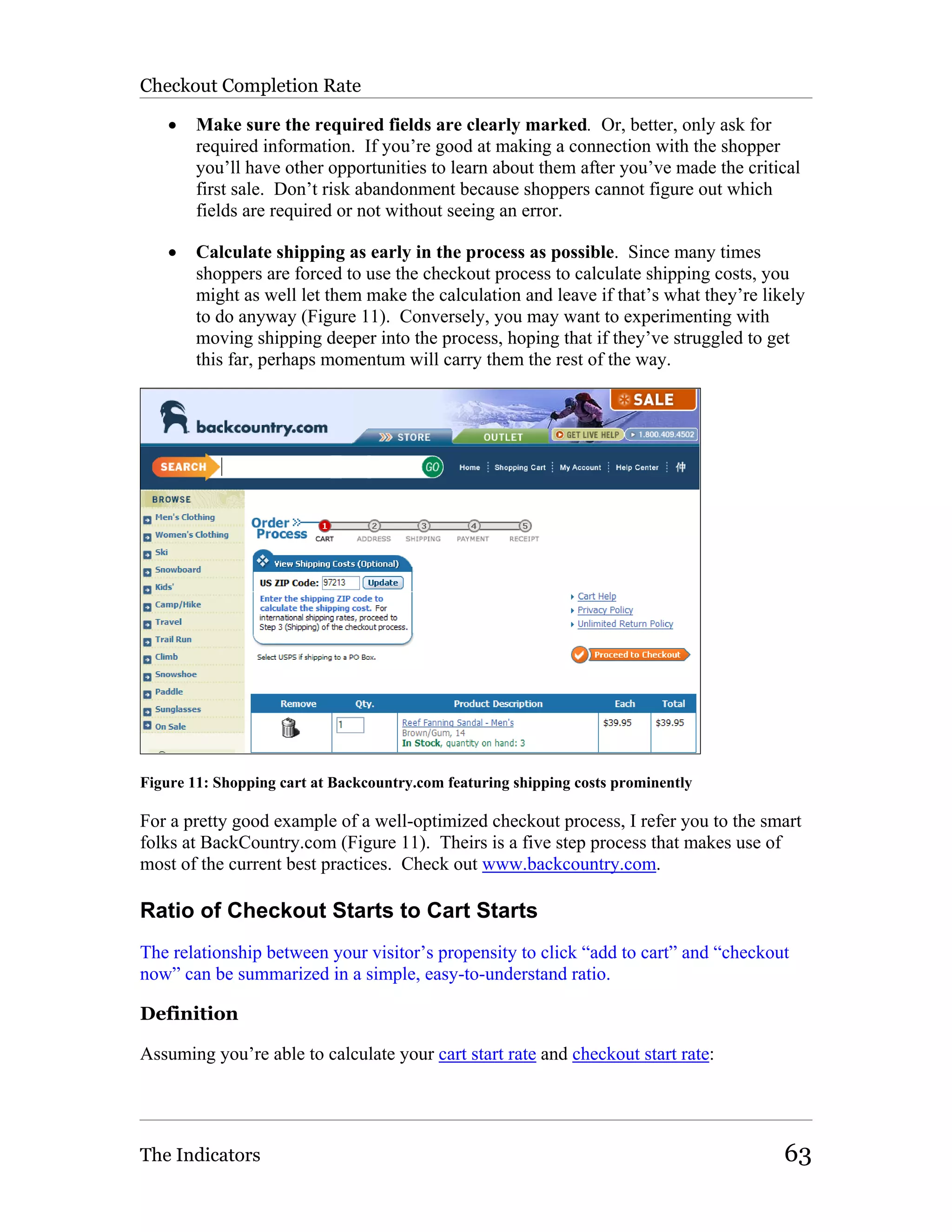 Checkout Completion Rate

    •   Make sure the required fields are clearly marked. Or, better, only ask for
        required information. If you’re good at making a connection with the shopper
        you’ll have other opportunities to learn about them after you’ve made the critical
        first sale. Don’t risk abandonment because shoppers cannot figure out which
        fields are required or not without seeing an error.

    •   Calculate shipping as early in the process as possible. Since many times
        shoppers are forced to use the checkout process to calculate shipping costs, you
        might as well let them make the calculation and leave if that’s what they’re likely
        to do anyway (Figure 11). Conversely, you may want to experimenting with
        moving shipping deeper into the process, hoping that if they’ve struggled to get
        this far, perhaps momentum will carry them the rest of the way.




Figure 11: Shopping cart at Backcountry.com featuring shipping costs prominently

For a pretty good example of a well-optimized checkout process, I refer you to the smart
folks at BackCountry.com (Figure 11). Theirs is a five step process that makes use of
most of the current best practices. Check out www.backcountry.com.

Ratio of Checkout Starts to Cart Starts
The relationship between your visitor’s propensity to click “add to cart” and “checkout
now” can be summarized in a simple, easy-to-understand ratio.

Definition

Assuming you’re able to calculate your cart start rate and checkout start rate:




The Indicators                                                                          63
 