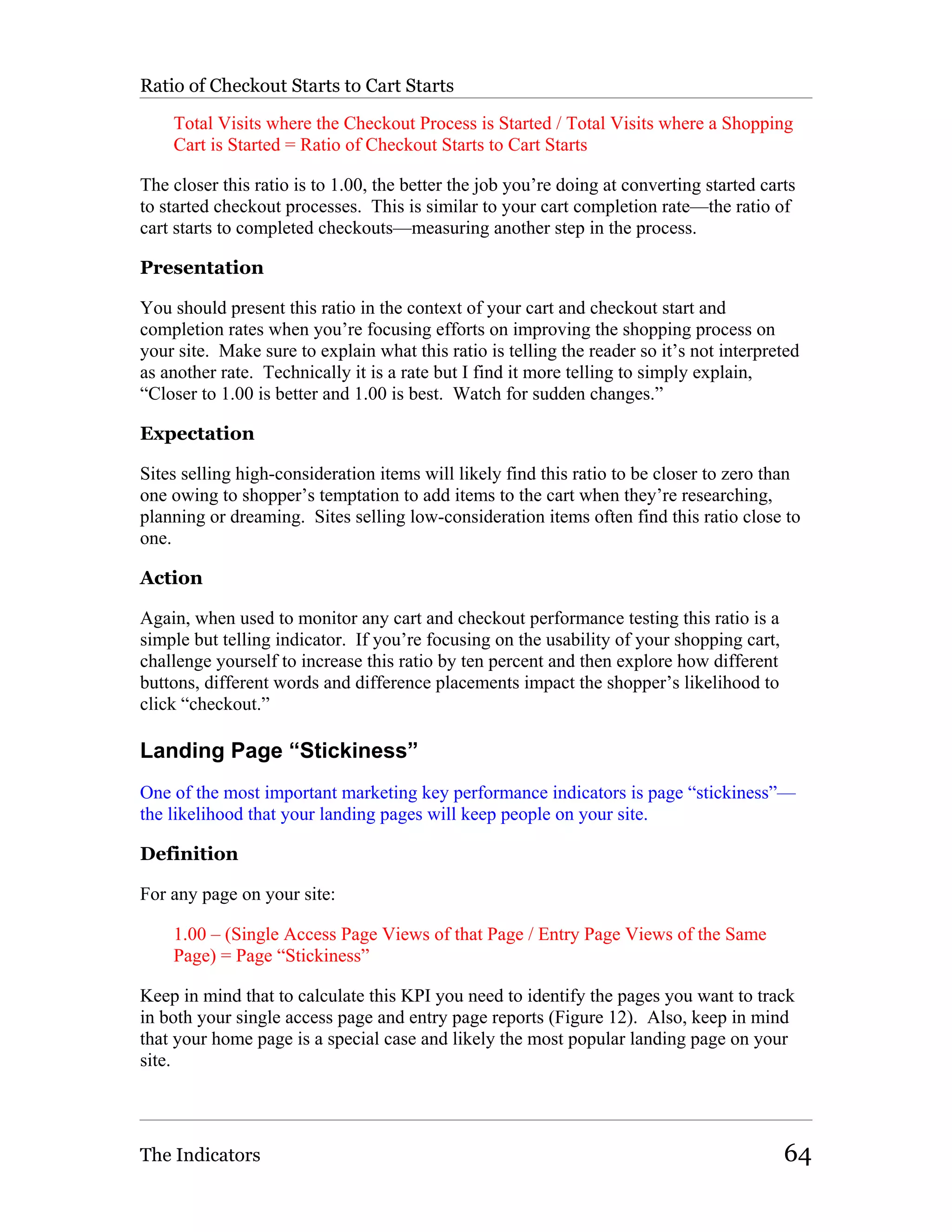 Ratio of Checkout Starts to Cart Starts

    Total Visits where the Checkout Process is Started / Total Visits where a Shopping
    Cart is Started = Ratio of Checkout Starts to Cart Starts

The closer this ratio is to 1.00, the better the job you’re doing at converting started carts
to started checkout processes. This is similar to your cart completion rate—the ratio of
cart starts to completed checkouts—measuring another step in the process.

Presentation

You should present this ratio in the context of your cart and checkout start and
completion rates when you’re focusing efforts on improving the shopping process on
your site. Make sure to explain what this ratio is telling the reader so it’s not interpreted
as another rate. Technically it is a rate but I find it more telling to simply explain,
“Closer to 1.00 is better and 1.00 is best. Watch for sudden changes.”

Expectation

Sites selling high-consideration items will likely find this ratio to be closer to zero than
one owing to shopper’s temptation to add items to the cart when they’re researching,
planning or dreaming. Sites selling low-consideration items often find this ratio close to
one.

Action

Again, when used to monitor any cart and checkout performance testing this ratio is a
simple but telling indicator. If you’re focusing on the usability of your shopping cart,
challenge yourself to increase this ratio by ten percent and then explore how different
buttons, different words and difference placements impact the shopper’s likelihood to
click “checkout.”

Landing Page “Stickiness”
One of the most important marketing key performance indicators is page “stickiness”—
the likelihood that your landing pages will keep people on your site.

Definition

For any page on your site:

    1.00 – (Single Access Page Views of that Page / Entry Page Views of the Same
    Page) = Page “Stickiness”

Keep in mind that to calculate this KPI you need to identify the pages you want to track
in both your single access page and entry page reports (Figure 12). Also, keep in mind
that your home page is a special case and likely the most popular landing page on your
site.




The Indicators                                                                             64
 