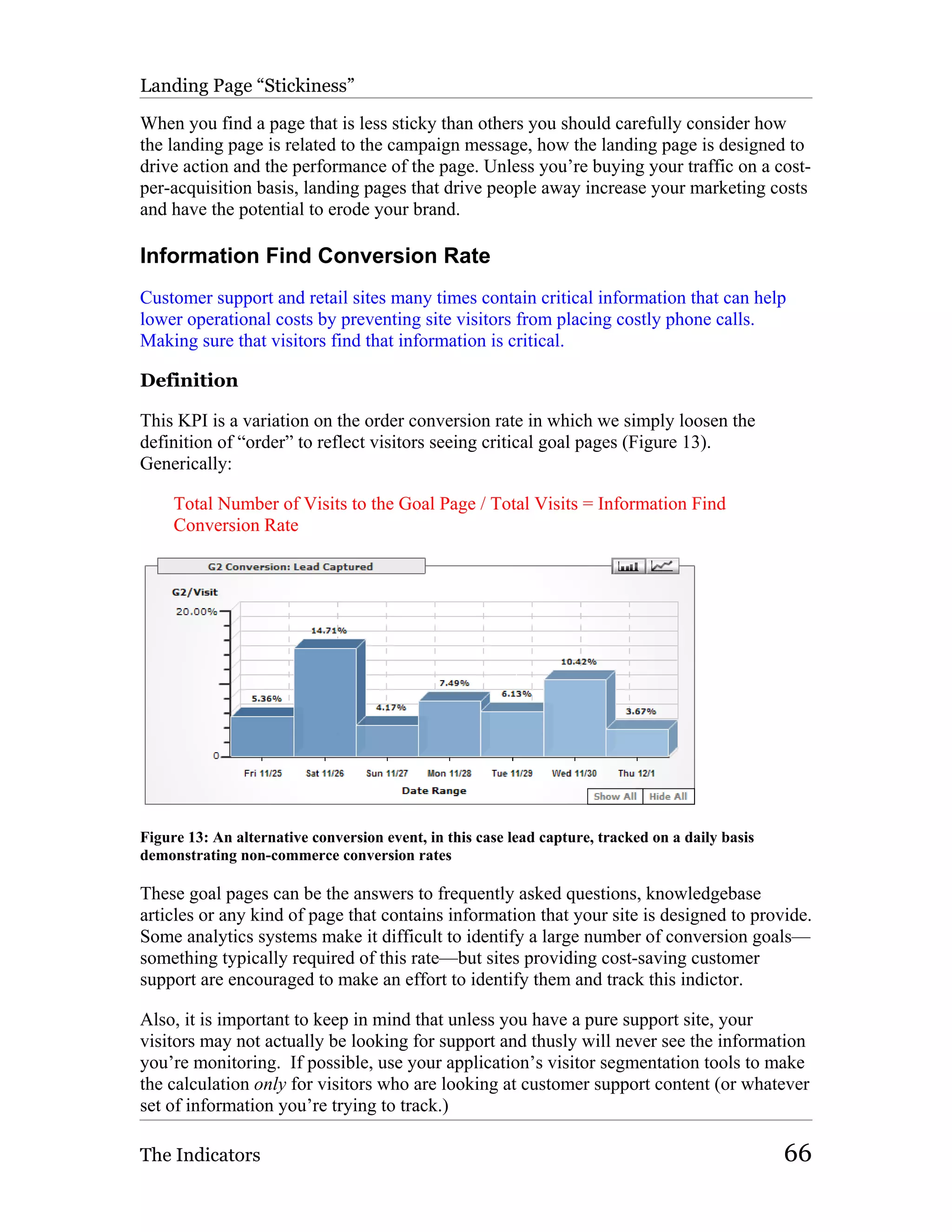 Landing Page “Stickiness”

When you find a page that is less sticky than others you should carefully consider how
the landing page is related to the campaign message, how the landing page is designed to
drive action and the performance of the page. Unless you’re buying your traffic on a cost-
per-acquisition basis, landing pages that drive people away increase your marketing costs
and have the potential to erode your brand.

Information Find Conversion Rate
Customer support and retail sites many times contain critical information that can help
lower operational costs by preventing site visitors from placing costly phone calls.
Making sure that visitors find that information is critical.

Definition

This KPI is a variation on the order conversion rate in which we simply loosen the
definition of “order” to reflect visitors seeing critical goal pages (Figure 13).
Generically:

     Total Number of Visits to the Goal Page / Total Visits = Information Find
     Conversion Rate




Figure 13: An alternative conversion event, in this case lead capture, tracked on a daily basis
demonstrating non-commerce conversion rates

These goal pages can be the answers to frequently asked questions, knowledgebase
articles or any kind of page that contains information that your site is designed to provide.
Some analytics systems make it difficult to identify a large number of conversion goals—
something typically required of this rate—but sites providing cost-saving customer
support are encouraged to make an effort to identify them and track this indictor.

Also, it is important to keep in mind that unless you have a pure support site, your
visitors may not actually be looking for support and thusly will never see the information
you’re monitoring. If possible, use your application’s visitor segmentation tools to make
the calculation only for visitors who are looking at customer support content (or whatever
set of information you’re trying to track.)

The Indicators                                                                                    66
 